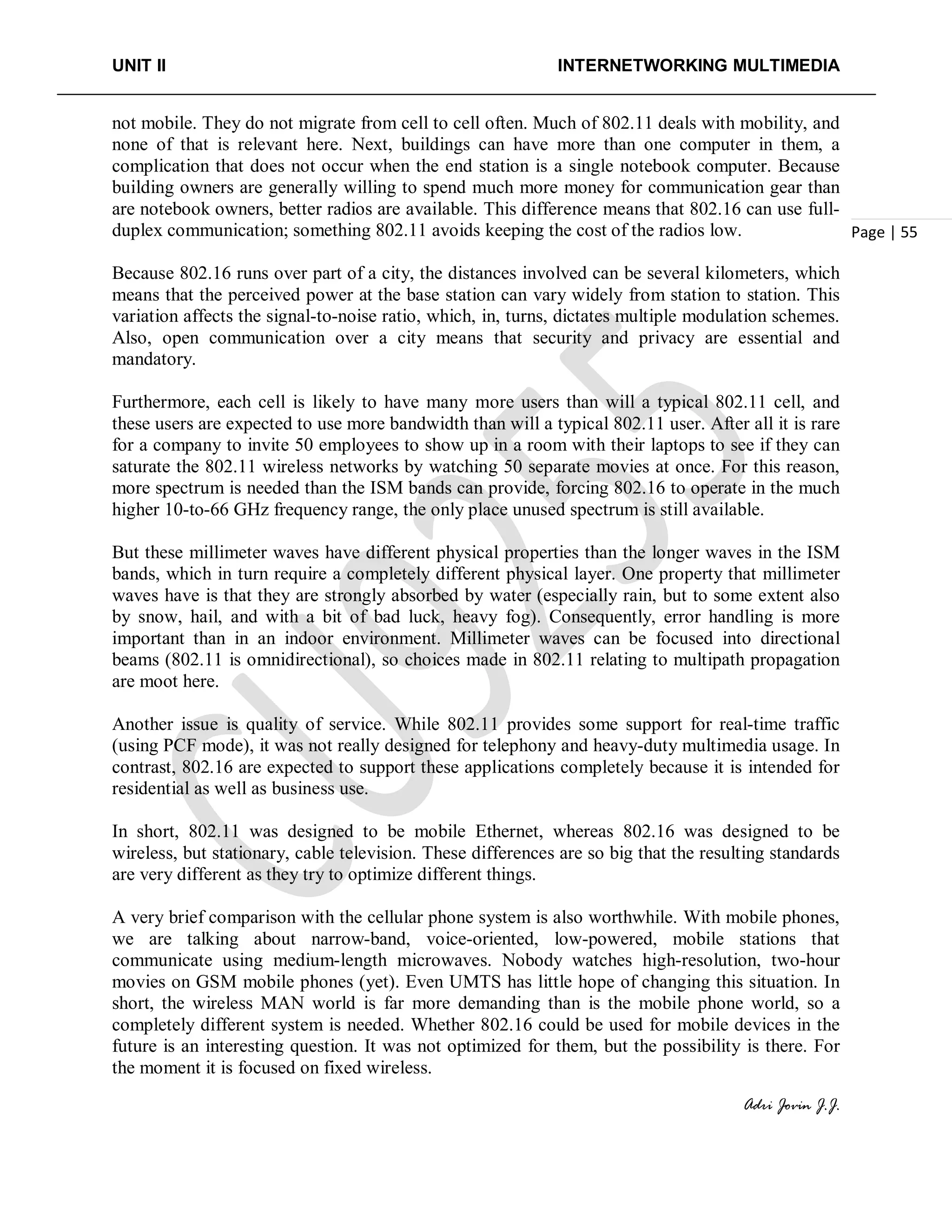 UNIT II INTERNETWORKING MULTIMEDIA
Adri Jovin J.J.
Page | 55
not mobile. They do not migrate from cell to cell often. Much of 802.11 deals with mobility, and
none of that is relevant here. Next, buildings can have more than one computer in them, a
complication that does not occur when the end station is a single notebook computer. Because
building owners are generally willing to spend much more money for communication gear than
are notebook owners, better radios are available. This difference means that 802.16 can use full-
duplex communication; something 802.11 avoids keeping the cost of the radios low.
Because 802.16 runs over part of a city, the distances involved can be several kilometers, which
means that the perceived power at the base station can vary widely from station to station. This
variation affects the signal-to-noise ratio, which, in, turns, dictates multiple modulation schemes.
Also, open communication over a city means that security and privacy are essential and
mandatory.
Furthermore, each cell is likely to have many more users than will a typical 802.11 cell, and
these users are expected to use more bandwidth than will a typical 802.11 user. After all it is rare
for a company to invite 50 employees to show up in a room with their laptops to see if they can
saturate the 802.11 wireless networks by watching 50 separate movies at once. For this reason,
more spectrum is needed than the ISM bands can provide, forcing 802.16 to operate in the much
higher 10-to-66 GHz frequency range, the only place unused spectrum is still available.
But these millimeter waves have different physical properties than the longer waves in the ISM
bands, which in turn require a completely different physical layer. One property that millimeter
waves have is that they are strongly absorbed by water (especially rain, but to some extent also
by snow, hail, and with a bit of bad luck, heavy fog). Consequently, error handling is more
important than in an indoor environment. Millimeter waves can be focused into directional
beams (802.11 is omnidirectional), so choices made in 802.11 relating to multipath propagation
are moot here.
Another issue is quality of service. While 802.11 provides some support for real-time traffic
(using PCF mode), it was not really designed for telephony and heavy-duty multimedia usage. In
contrast, 802.16 are expected to support these applications completely because it is intended for
residential as well as business use.
In short, 802.11 was designed to be mobile Ethernet, whereas 802.16 was designed to be
wireless, but stationary, cable television. These differences are so big that the resulting standards
are very different as they try to optimize different things.
A very brief comparison with the cellular phone system is also worthwhile. With mobile phones,
we are talking about narrow-band, voice-oriented, low-powered, mobile stations that
communicate using medium-length microwaves. Nobody watches high-resolution, two-hour
movies on GSM mobile phones (yet). Even UMTS has little hope of changing this situation. In
short, the wireless MAN world is far more demanding than is the mobile phone world, so a
completely different system is needed. Whether 802.16 could be used for mobile devices in the
future is an interesting question. It was not optimized for them, but the possibility is there. For
the moment it is focused on fixed wireless.
 