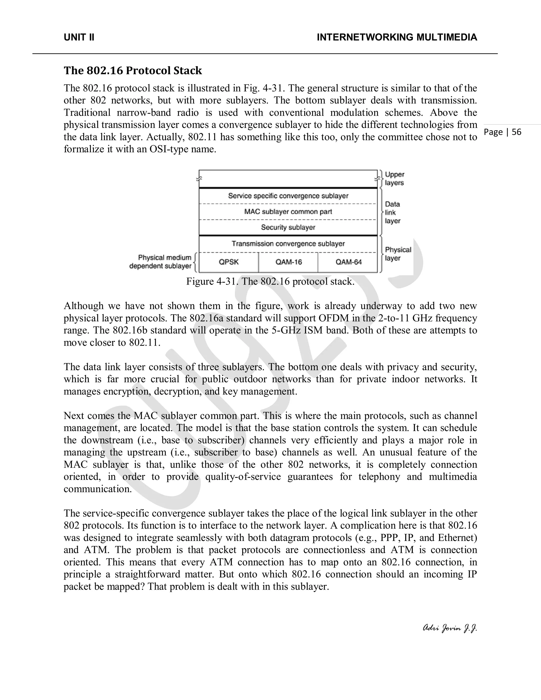 UNIT II INTERNETWORKING MULTIMEDIA
Adri Jovin J.J.
Page | 56
The 802.16 Protocol Stack
The 802.16 protocol stack is illustrated in Fig. 4-31. The general structure is similar to that of the
other 802 networks, but with more sublayers. The bottom sublayer deals with transmission.
Traditional narrow-band radio is used with conventional modulation schemes. Above the
physical transmission layer comes a convergence sublayer to hide the different technologies from
the data link layer. Actually, 802.11 has something like this too, only the committee chose not to
formalize it with an OSI-type name.
Figure 4-31. The 802.16 protocol stack.
Although we have not shown them in the figure, work is already underway to add two new
physical layer protocols. The 802.16a standard will support OFDM in the 2-to-11 GHz frequency
range. The 802.16b standard will operate in the 5-GHz ISM band. Both of these are attempts to
move closer to 802.11.
The data link layer consists of three sublayers. The bottom one deals with privacy and security,
which is far more crucial for public outdoor networks than for private indoor networks. It
manages encryption, decryption, and key management.
Next comes the MAC sublayer common part. This is where the main protocols, such as channel
management, are located. The model is that the base station controls the system. It can schedule
the downstream (i.e., base to subscriber) channels very efficiently and plays a major role in
managing the upstream (i.e., subscriber to base) channels as well. An unusual feature of the
MAC sublayer is that, unlike those of the other 802 networks, it is completely connection
oriented, in order to provide quality-of-service guarantees for telephony and multimedia
communication.
The service-specific convergence sublayer takes the place of the logical link sublayer in the other
802 protocols. Its function is to interface to the network layer. A complication here is that 802.16
was designed to integrate seamlessly with both datagram protocols (e.g., PPP, IP, and Ethernet)
and ATM. The problem is that packet protocols are connectionless and ATM is connection
oriented. This means that every ATM connection has to map onto an 802.16 connection, in
principle a straightforward matter. But onto which 802.16 connection should an incoming IP
packet be mapped? That problem is dealt with in this sublayer.
 