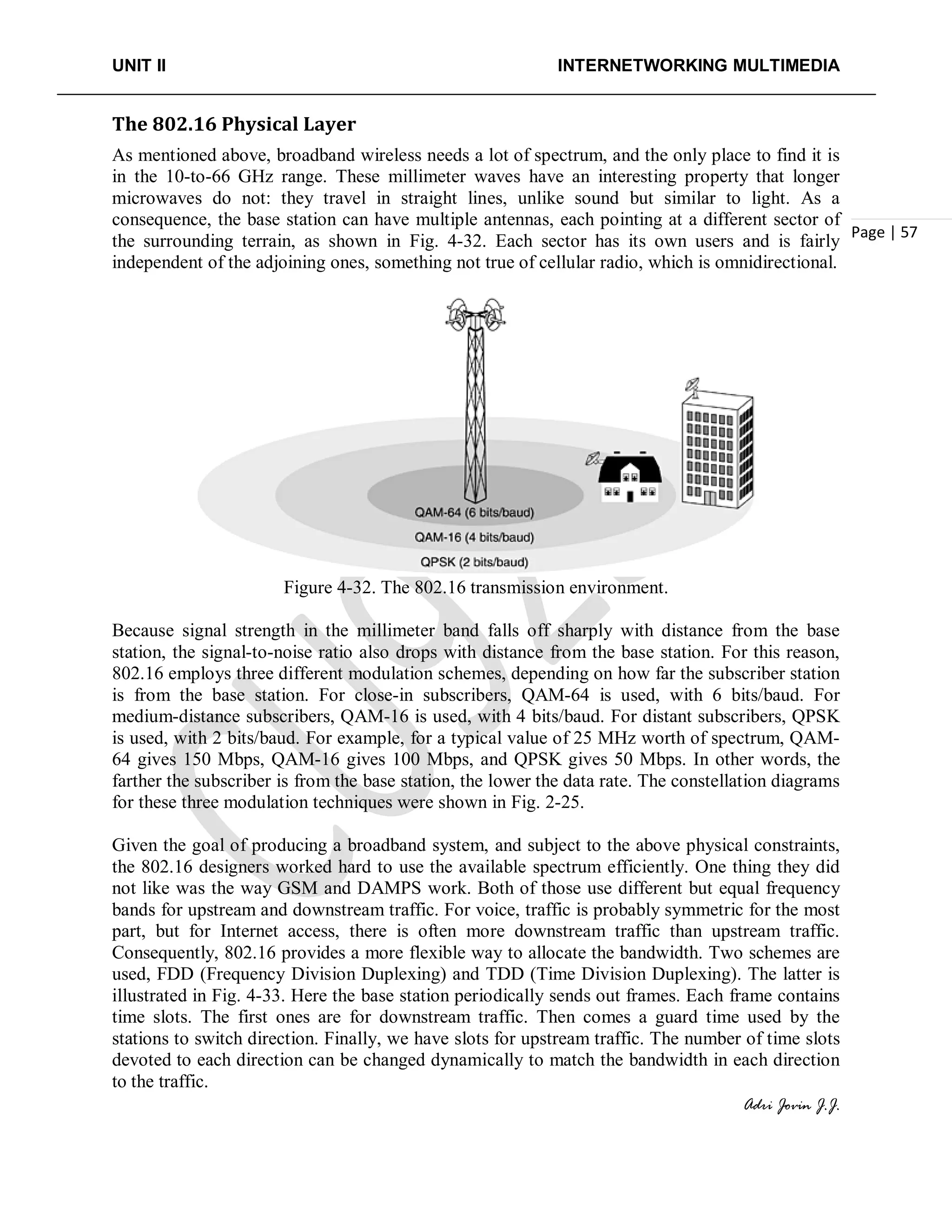 UNIT II INTERNETWORKING MULTIMEDIA
Adri Jovin J.J.
Page | 57
The 802.16 Physical Layer
As mentioned above, broadband wireless needs a lot of spectrum, and the only place to find it is
in the 10-to-66 GHz range. These millimeter waves have an interesting property that longer
microwaves do not: they travel in straight lines, unlike sound but similar to light. As a
consequence, the base station can have multiple antennas, each pointing at a different sector of
the surrounding terrain, as shown in Fig. 4-32. Each sector has its own users and is fairly
independent of the adjoining ones, something not true of cellular radio, which is omnidirectional.
Figure 4-32. The 802.16 transmission environment.
Because signal strength in the millimeter band falls off sharply with distance from the base
station, the signal-to-noise ratio also drops with distance from the base station. For this reason,
802.16 employs three different modulation schemes, depending on how far the subscriber station
is from the base station. For close-in subscribers, QAM-64 is used, with 6 bits/baud. For
medium-distance subscribers, QAM-16 is used, with 4 bits/baud. For distant subscribers, QPSK
is used, with 2 bits/baud. For example, for a typical value of 25 MHz worth of spectrum, QAM-
64 gives 150 Mbps, QAM-16 gives 100 Mbps, and QPSK gives 50 Mbps. In other words, the
farther the subscriber is from the base station, the lower the data rate. The constellation diagrams
for these three modulation techniques were shown in Fig. 2-25.
Given the goal of producing a broadband system, and subject to the above physical constraints,
the 802.16 designers worked hard to use the available spectrum efficiently. One thing they did
not like was the way GSM and DAMPS work. Both of those use different but equal frequency
bands for upstream and downstream traffic. For voice, traffic is probably symmetric for the most
part, but for Internet access, there is often more downstream traffic than upstream traffic.
Consequently, 802.16 provides a more flexible way to allocate the bandwidth. Two schemes are
used, FDD (Frequency Division Duplexing) and TDD (Time Division Duplexing). The latter is
illustrated in Fig. 4-33. Here the base station periodically sends out frames. Each frame contains
time slots. The first ones are for downstream traffic. Then comes a guard time used by the
stations to switch direction. Finally, we have slots for upstream traffic. The number of time slots
devoted to each direction can be changed dynamically to match the bandwidth in each direction
to the traffic.
 