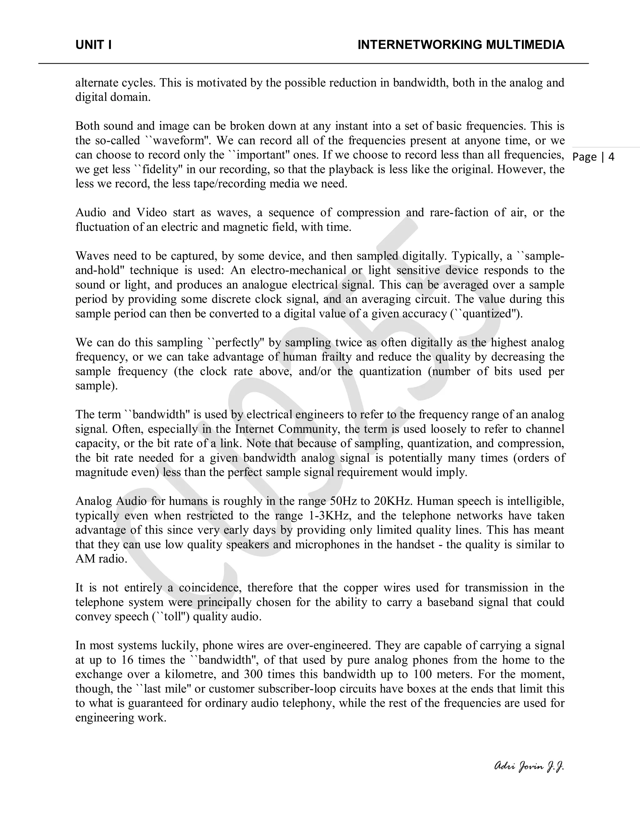 UNIT I INTERNETWORKING MULTIMEDIA
Adri Jovin J.J.
Page | 4
alternate cycles. This is motivated by the possible reduction in bandwidth, both in the analog and
digital domain.
Both sound and image can be broken down at any instant into a set of basic frequencies. This is
the so-called ``waveform''. We can record all of the frequencies present at anyone time, or we
can choose to record only the ``important'' ones. If we choose to record less than all frequencies,
we get less ``fidelity'' in our recording, so that the playback is less like the original. However, the
less we record, the less tape/recording media we need.
Audio and Video start as waves, a sequence of compression and rare-faction of air, or the
fluctuation of an electric and magnetic field, with time.
Waves need to be captured, by some device, and then sampled digitally. Typically, a ``sample-
and-hold'' technique is used: An electro-mechanical or light sensitive device responds to the
sound or light, and produces an analogue electrical signal. This can be averaged over a sample
period by providing some discrete clock signal, and an averaging circuit. The value during this
sample period can then be converted to a digital value of a given accuracy (``quantized'').
We can do this sampling ``perfectly'' by sampling twice as often digitally as the highest analog
frequency, or we can take advantage of human frailty and reduce the quality by decreasing the
sample frequency (the clock rate above, and/or the quantization (number of bits used per
sample).
The term ``bandwidth'' is used by electrical engineers to refer to the frequency range of an analog
signal. Often, especially in the Internet Community, the term is used loosely to refer to channel
capacity, or the bit rate of a link. Note that because of sampling, quantization, and compression,
the bit rate needed for a given bandwidth analog signal is potentially many times (orders of
magnitude even) less than the perfect sample signal requirement would imply.
Analog Audio for humans is roughly in the range 50Hz to 20KHz. Human speech is intelligible,
typically even when restricted to the range 1-3KHz, and the telephone networks have taken
advantage of this since very early days by providing only limited quality lines. This has meant
that they can use low quality speakers and microphones in the handset - the quality is similar to
AM radio.
It is not entirely a coincidence, therefore that the copper wires used for transmission in the
telephone system were principally chosen for the ability to carry a baseband signal that could
convey speech (``toll'') quality audio.
In most systems luckily, phone wires are over-engineered. They are capable of carrying a signal
at up to 16 times the ``bandwidth'', of that used by pure analog phones from the home to the
exchange over a kilometre, and 300 times this bandwidth up to 100 meters. For the moment,
though, the ``last mile'' or customer subscriber-loop circuits have boxes at the ends that limit this
to what is guaranteed for ordinary audio telephony, while the rest of the frequencies are used for
engineering work.
 