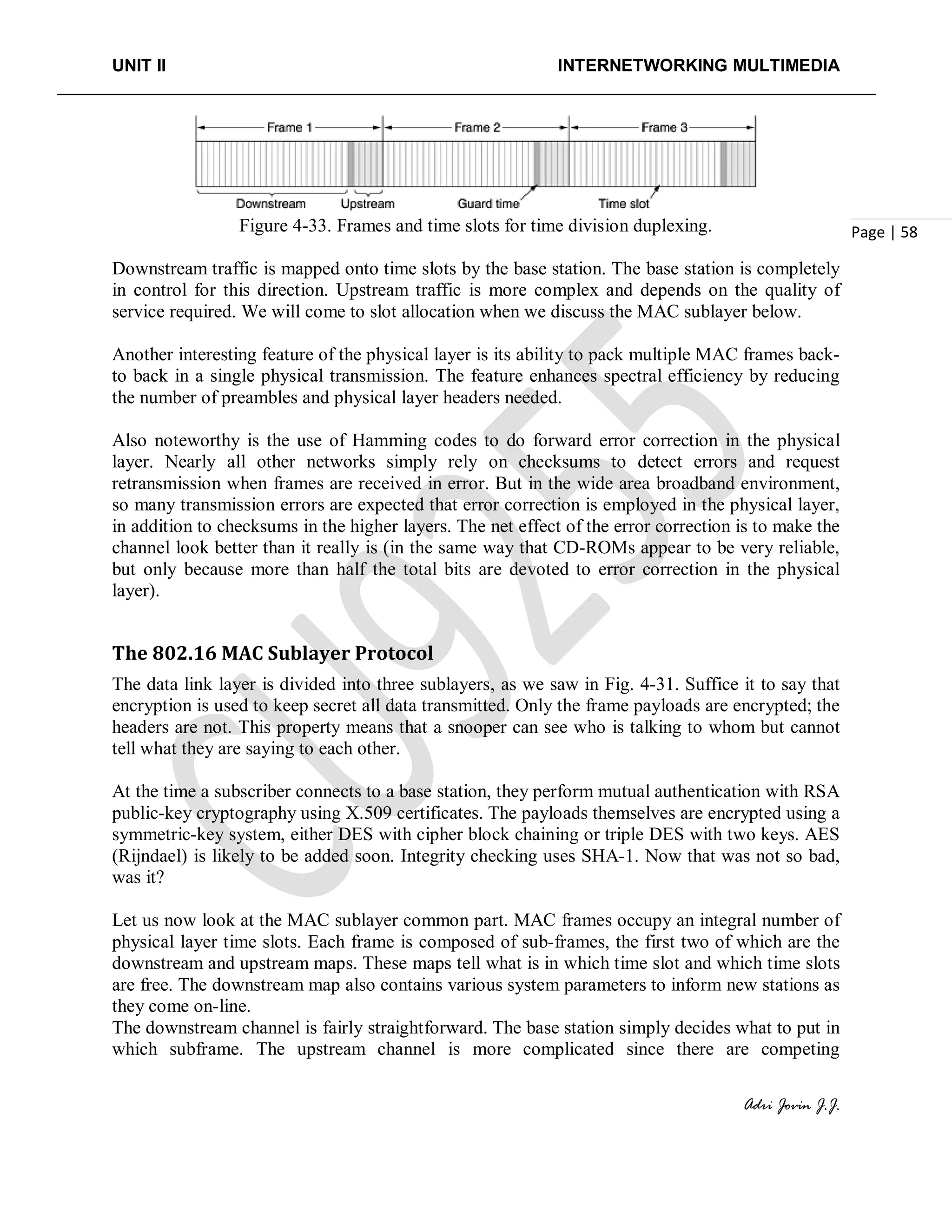 UNIT II INTERNETWORKING MULTIMEDIA
Adri Jovin J.J.
Page | 58Figure 4-33. Frames and time slots for time division duplexing.
Downstream traffic is mapped onto time slots by the base station. The base station is completely
in control for this direction. Upstream traffic is more complex and depends on the quality of
service required. We will come to slot allocation when we discuss the MAC sublayer below.
Another interesting feature of the physical layer is its ability to pack multiple MAC frames back-
to back in a single physical transmission. The feature enhances spectral efficiency by reducing
the number of preambles and physical layer headers needed.
Also noteworthy is the use of Hamming codes to do forward error correction in the physical
layer. Nearly all other networks simply rely on checksums to detect errors and request
retransmission when frames are received in error. But in the wide area broadband environment,
so many transmission errors are expected that error correction is employed in the physical layer,
in addition to checksums in the higher layers. The net effect of the error correction is to make the
channel look better than it really is (in the same way that CD-ROMs appear to be very reliable,
but only because more than half the total bits are devoted to error correction in the physical
layer).
The 802.16 MAC Sublayer Protocol
The data link layer is divided into three sublayers, as we saw in Fig. 4-31. Suffice it to say that
encryption is used to keep secret all data transmitted. Only the frame payloads are encrypted; the
headers are not. This property means that a snooper can see who is talking to whom but cannot
tell what they are saying to each other.
At the time a subscriber connects to a base station, they perform mutual authentication with RSA
public-key cryptography using X.509 certificates. The payloads themselves are encrypted using a
symmetric-key system, either DES with cipher block chaining or triple DES with two keys. AES
(Rijndael) is likely to be added soon. Integrity checking uses SHA-1. Now that was not so bad,
was it?
Let us now look at the MAC sublayer common part. MAC frames occupy an integral number of
physical layer time slots. Each frame is composed of sub-frames, the first two of which are the
downstream and upstream maps. These maps tell what is in which time slot and which time slots
are free. The downstream map also contains various system parameters to inform new stations as
they come on-line.
The downstream channel is fairly straightforward. The base station simply decides what to put in
which subframe. The upstream channel is more complicated since there are competing
 