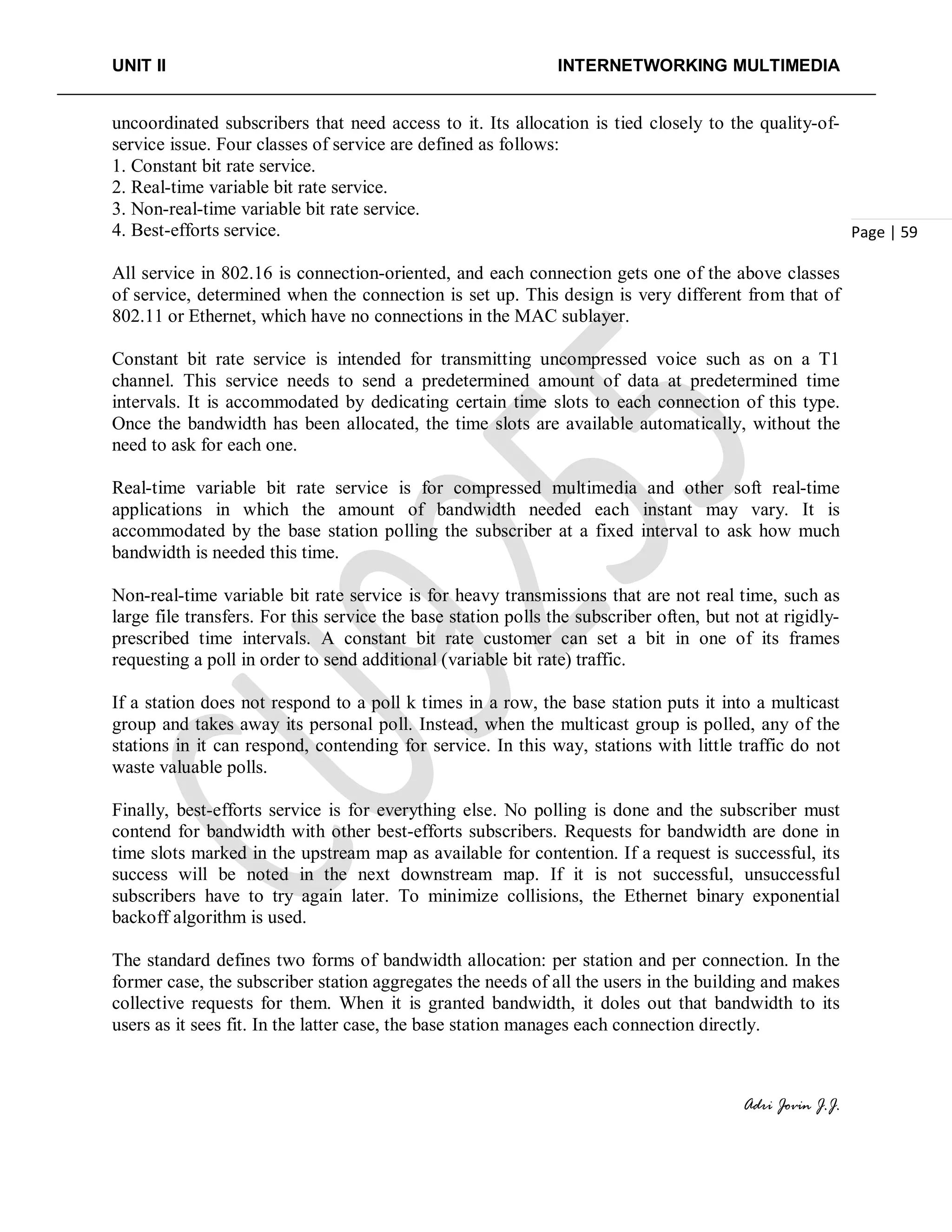 UNIT II INTERNETWORKING MULTIMEDIA
Adri Jovin J.J.
Page | 59
uncoordinated subscribers that need access to it. Its allocation is tied closely to the quality-of-
service issue. Four classes of service are defined as follows:
1. Constant bit rate service.
2. Real-time variable bit rate service.
3. Non-real-time variable bit rate service.
4. Best-efforts service.
All service in 802.16 is connection-oriented, and each connection gets one of the above classes
of service, determined when the connection is set up. This design is very different from that of
802.11 or Ethernet, which have no connections in the MAC sublayer.
Constant bit rate service is intended for transmitting uncompressed voice such as on a T1
channel. This service needs to send a predetermined amount of data at predetermined time
intervals. It is accommodated by dedicating certain time slots to each connection of this type.
Once the bandwidth has been allocated, the time slots are available automatically, without the
need to ask for each one.
Real-time variable bit rate service is for compressed multimedia and other soft real-time
applications in which the amount of bandwidth needed each instant may vary. It is
accommodated by the base station polling the subscriber at a fixed interval to ask how much
bandwidth is needed this time.
Non-real-time variable bit rate service is for heavy transmissions that are not real time, such as
large file transfers. For this service the base station polls the subscriber often, but not at rigidly-
prescribed time intervals. A constant bit rate customer can set a bit in one of its frames
requesting a poll in order to send additional (variable bit rate) traffic.
If a station does not respond to a poll k times in a row, the base station puts it into a multicast
group and takes away its personal poll. Instead, when the multicast group is polled, any of the
stations in it can respond, contending for service. In this way, stations with little traffic do not
waste valuable polls.
Finally, best-efforts service is for everything else. No polling is done and the subscriber must
contend for bandwidth with other best-efforts subscribers. Requests for bandwidth are done in
time slots marked in the upstream map as available for contention. If a request is successful, its
success will be noted in the next downstream map. If it is not successful, unsuccessful
subscribers have to try again later. To minimize collisions, the Ethernet binary exponential
backoff algorithm is used.
The standard defines two forms of bandwidth allocation: per station and per connection. In the
former case, the subscriber station aggregates the needs of all the users in the building and makes
collective requests for them. When it is granted bandwidth, it doles out that bandwidth to its
users as it sees fit. In the latter case, the base station manages each connection directly.
 