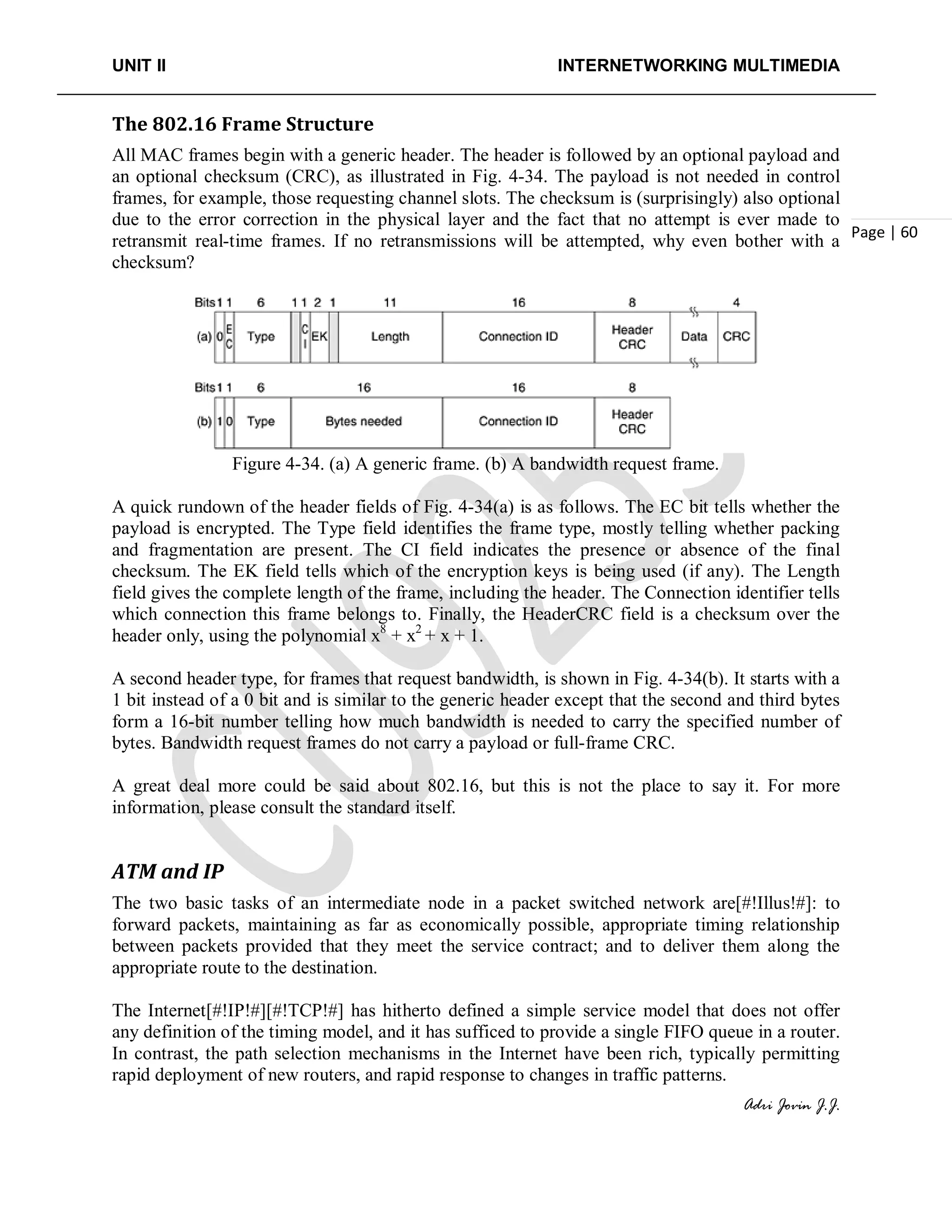 UNIT II INTERNETWORKING MULTIMEDIA
Adri Jovin J.J.
Page | 60
The 802.16 Frame Structure
All MAC frames begin with a generic header. The header is followed by an optional payload and
an optional checksum (CRC), as illustrated in Fig. 4-34. The payload is not needed in control
frames, for example, those requesting channel slots. The checksum is (surprisingly) also optional
due to the error correction in the physical layer and the fact that no attempt is ever made to
retransmit real-time frames. If no retransmissions will be attempted, why even bother with a
checksum?
Figure 4-34. (a) A generic frame. (b) A bandwidth request frame.
A quick rundown of the header fields of Fig. 4-34(a) is as follows. The EC bit tells whether the
payload is encrypted. The Type field identifies the frame type, mostly telling whether packing
and fragmentation are present. The CI field indicates the presence or absence of the final
checksum. The EK field tells which of the encryption keys is being used (if any). The Length
field gives the complete length of the frame, including the header. The Connection identifier tells
which connection this frame belongs to. Finally, the HeaderCRC field is a checksum over the
header only, using the polynomial x8
+ x2
+ x + 1.
A second header type, for frames that request bandwidth, is shown in Fig. 4-34(b). It starts with a
1 bit instead of a 0 bit and is similar to the generic header except that the second and third bytes
form a 16-bit number telling how much bandwidth is needed to carry the specified number of
bytes. Bandwidth request frames do not carry a payload or full-frame CRC.
A great deal more could be said about 802.16, but this is not the place to say it. For more
information, please consult the standard itself.
ATM and IP
The two basic tasks of an intermediate node in a packet switched network are[#!Illus!#]: to
forward packets, maintaining as far as economically possible, appropriate timing relationship
between packets provided that they meet the service contract; and to deliver them along the
appropriate route to the destination.
The Internet[#!IP!#][#!TCP!#] has hitherto defined a simple service model that does not offer
any definition of the timing model, and it has sufficed to provide a single FIFO queue in a router.
In contrast, the path selection mechanisms in the Internet have been rich, typically permitting
rapid deployment of new routers, and rapid response to changes in traffic patterns.
 