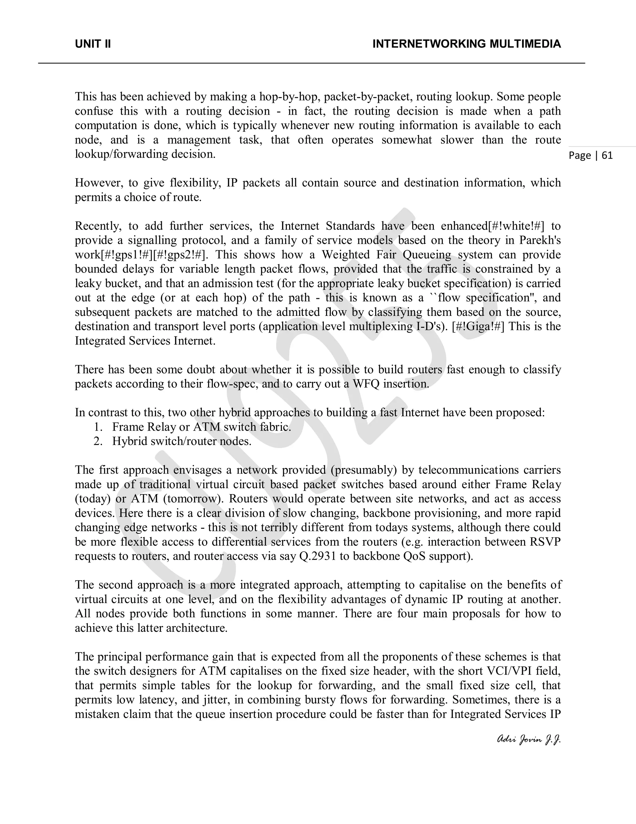 UNIT II INTERNETWORKING MULTIMEDIA
Adri Jovin J.J.
Page | 61
This has been achieved by making a hop-by-hop, packet-by-packet, routing lookup. Some people
confuse this with a routing decision - in fact, the routing decision is made when a path
computation is done, which is typically whenever new routing information is available to each
node, and is a management task, that often operates somewhat slower than the route
lookup/forwarding decision.
However, to give flexibility, IP packets all contain source and destination information, which
permits a choice of route.
Recently, to add further services, the Internet Standards have been enhanced[#!white!#] to
provide a signalling protocol, and a family of service models based on the theory in Parekh's
work[#!gps1!#][#!gps2!#]. This shows how a Weighted Fair Queueing system can provide
bounded delays for variable length packet flows, provided that the traffic is constrained by a
leaky bucket, and that an admission test (for the appropriate leaky bucket specification) is carried
out at the edge (or at each hop) of the path - this is known as a ``flow specification'', and
subsequent packets are matched to the admitted flow by classifying them based on the source,
destination and transport level ports (application level multiplexing I-D's). [#!Giga!#] This is the
Integrated Services Internet.
There has been some doubt about whether it is possible to build routers fast enough to classify
packets according to their flow-spec, and to carry out a WFQ insertion.
In contrast to this, two other hybrid approaches to building a fast Internet have been proposed:
1. Frame Relay or ATM switch fabric.
2. Hybrid switch/router nodes.
The first approach envisages a network provided (presumably) by telecommunications carriers
made up of traditional virtual circuit based packet switches based around either Frame Relay
(today) or ATM (tomorrow). Routers would operate between site networks, and act as access
devices. Here there is a clear division of slow changing, backbone provisioning, and more rapid
changing edge networks - this is not terribly different from todays systems, although there could
be more flexible access to differential services from the routers (e.g. interaction between RSVP
requests to routers, and router access via say Q.2931 to backbone QoS support).
The second approach is a more integrated approach, attempting to capitalise on the benefits of
virtual circuits at one level, and on the flexibility advantages of dynamic IP routing at another.
All nodes provide both functions in some manner. There are four main proposals for how to
achieve this latter architecture.
The principal performance gain that is expected from all the proponents of these schemes is that
the switch designers for ATM capitalises on the fixed size header, with the short VCI/VPI field,
that permits simple tables for the lookup for forwarding, and the small fixed size cell, that
permits low latency, and jitter, in combining bursty flows for forwarding. Sometimes, there is a
mistaken claim that the queue insertion procedure could be faster than for Integrated Services IP
 