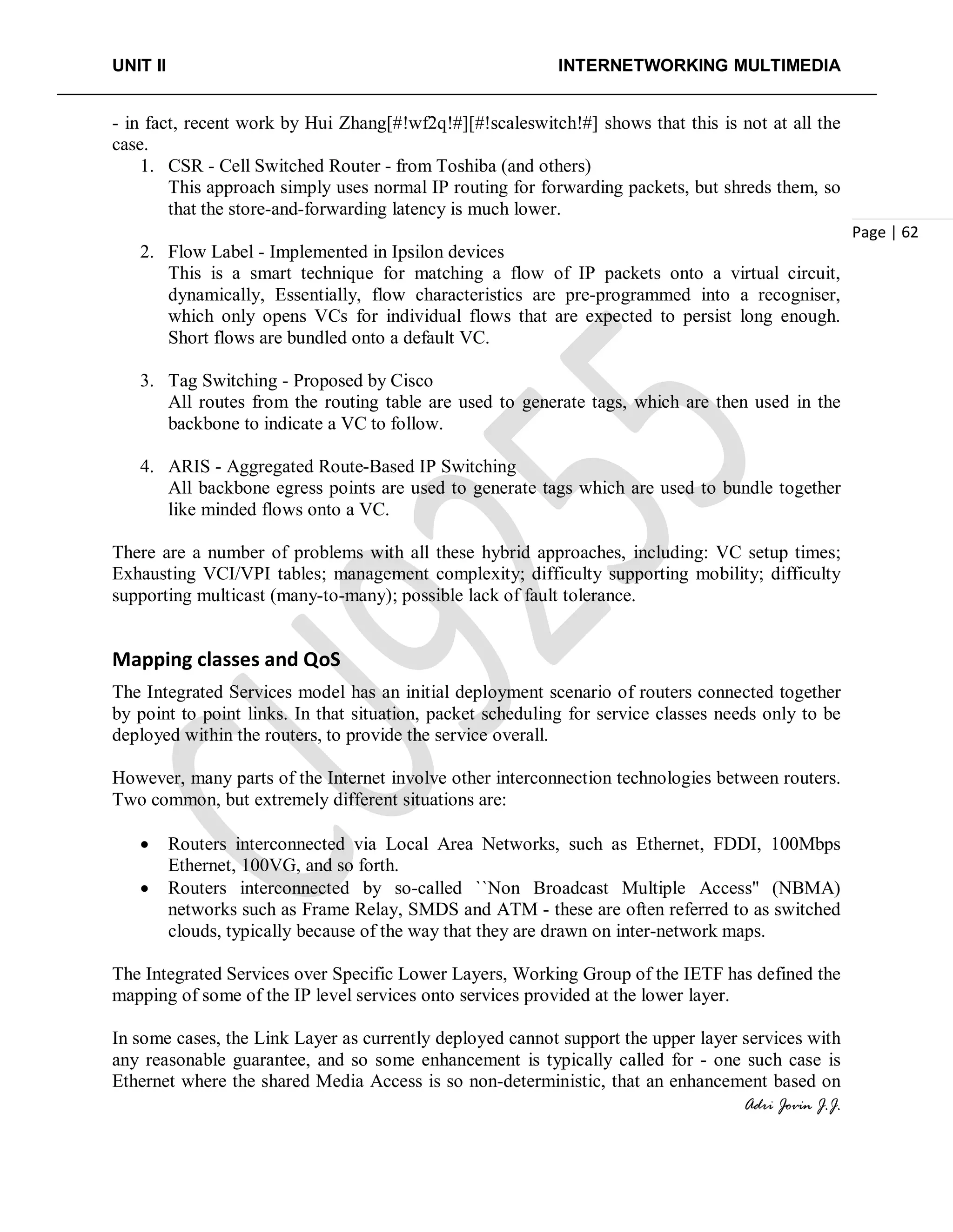 UNIT II INTERNETWORKING MULTIMEDIA
Adri Jovin J.J.
Page | 62
- in fact, recent work by Hui Zhang[#!wf2q!#][#!scaleswitch!#] shows that this is not at all the
case.
1. CSR - Cell Switched Router - from Toshiba (and others)
This approach simply uses normal IP routing for forwarding packets, but shreds them, so
that the store-and-forwarding latency is much lower.
2. Flow Label - Implemented in Ipsilon devices
This is a smart technique for matching a flow of IP packets onto a virtual circuit,
dynamically, Essentially, flow characteristics are pre-programmed into a recogniser,
which only opens VCs for individual flows that are expected to persist long enough.
Short flows are bundled onto a default VC.
3. Tag Switching - Proposed by Cisco
All routes from the routing table are used to generate tags, which are then used in the
backbone to indicate a VC to follow.
4. ARIS - Aggregated Route-Based IP Switching
All backbone egress points are used to generate tags which are used to bundle together
like minded flows onto a VC.
There are a number of problems with all these hybrid approaches, including: VC setup times;
Exhausting VCI/VPI tables; management complexity; difficulty supporting mobility; difficulty
supporting multicast (many-to-many); possible lack of fault tolerance.
Mapping classes and QoS
The Integrated Services model has an initial deployment scenario of routers connected together
by point to point links. In that situation, packet scheduling for service classes needs only to be
deployed within the routers, to provide the service overall.
However, many parts of the Internet involve other interconnection technologies between routers.
Two common, but extremely different situations are:
• Routers interconnected via Local Area Networks, such as Ethernet, FDDI, 100Mbps
Ethernet, 100VG, and so forth.
• Routers interconnected by so-called ``Non Broadcast Multiple Access'' (NBMA)
networks such as Frame Relay, SMDS and ATM - these are often referred to as switched
clouds, typically because of the way that they are drawn on inter-network maps.
The Integrated Services over Specific Lower Layers, Working Group of the IETF has defined the
mapping of some of the IP level services onto services provided at the lower layer.
In some cases, the Link Layer as currently deployed cannot support the upper layer services with
any reasonable guarantee, and so some enhancement is typically called for - one such case is
Ethernet where the shared Media Access is so non-deterministic, that an enhancement based on
 