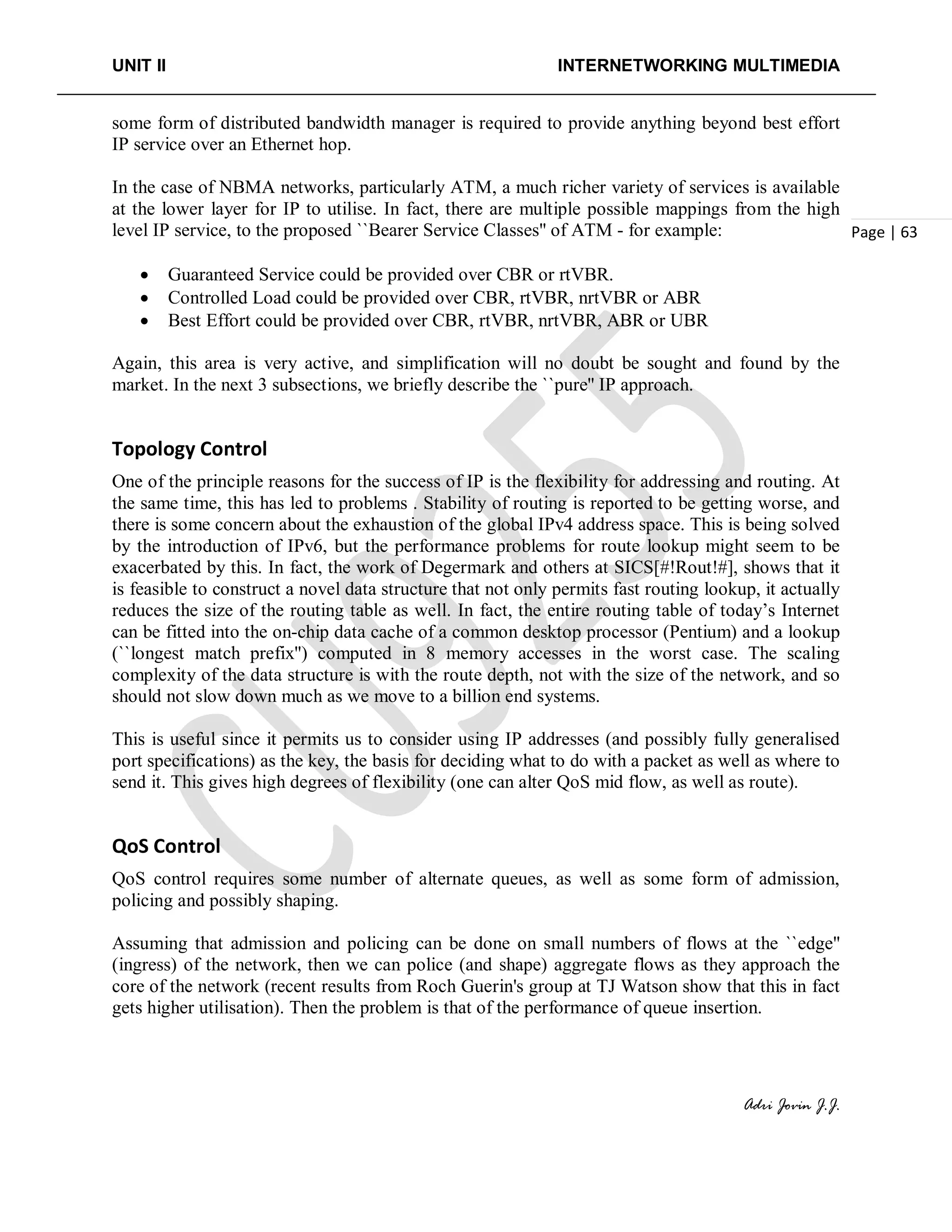 UNIT II INTERNETWORKING MULTIMEDIA
Adri Jovin J.J.
Page | 63
some form of distributed bandwidth manager is required to provide anything beyond best effort
IP service over an Ethernet hop.
In the case of NBMA networks, particularly ATM, a much richer variety of services is available
at the lower layer for IP to utilise. In fact, there are multiple possible mappings from the high
level IP service, to the proposed ``Bearer Service Classes'' of ATM - for example:
• Guaranteed Service could be provided over CBR or rtVBR.
• Controlled Load could be provided over CBR, rtVBR, nrtVBR or ABR
• Best Effort could be provided over CBR, rtVBR, nrtVBR, ABR or UBR
Again, this area is very active, and simplification will no doubt be sought and found by the
market. In the next 3 subsections, we briefly describe the ``pure'' IP approach.
Topology Control
One of the principle reasons for the success of IP is the flexibility for addressing and routing. At
the same time, this has led to problems . Stability of routing is reported to be getting worse, and
there is some concern about the exhaustion of the global IPv4 address space. This is being solved
by the introduction of IPv6, but the performance problems for route lookup might seem to be
exacerbated by this. In fact, the work of Degermark and others at SICS[#!Rout!#], shows that it
is feasible to construct a novel data structure that not only permits fast routing lookup, it actually
reduces the size of the routing table as well. In fact, the entire routing table of today’s Internet
can be fitted into the on-chip data cache of a common desktop processor (Pentium) and a lookup
(``longest match prefix'') computed in 8 memory accesses in the worst case. The scaling
complexity of the data structure is with the route depth, not with the size of the network, and so
should not slow down much as we move to a billion end systems.
This is useful since it permits us to consider using IP addresses (and possibly fully generalised
port specifications) as the key, the basis for deciding what to do with a packet as well as where to
send it. This gives high degrees of flexibility (one can alter QoS mid flow, as well as route).
QoS Control
QoS control requires some number of alternate queues, as well as some form of admission,
policing and possibly shaping.
Assuming that admission and policing can be done on small numbers of flows at the ``edge''
(ingress) of the network, then we can police (and shape) aggregate flows as they approach the
core of the network (recent results from Roch Guerin's group at TJ Watson show that this in fact
gets higher utilisation). Then the problem is that of the performance of queue insertion.
 