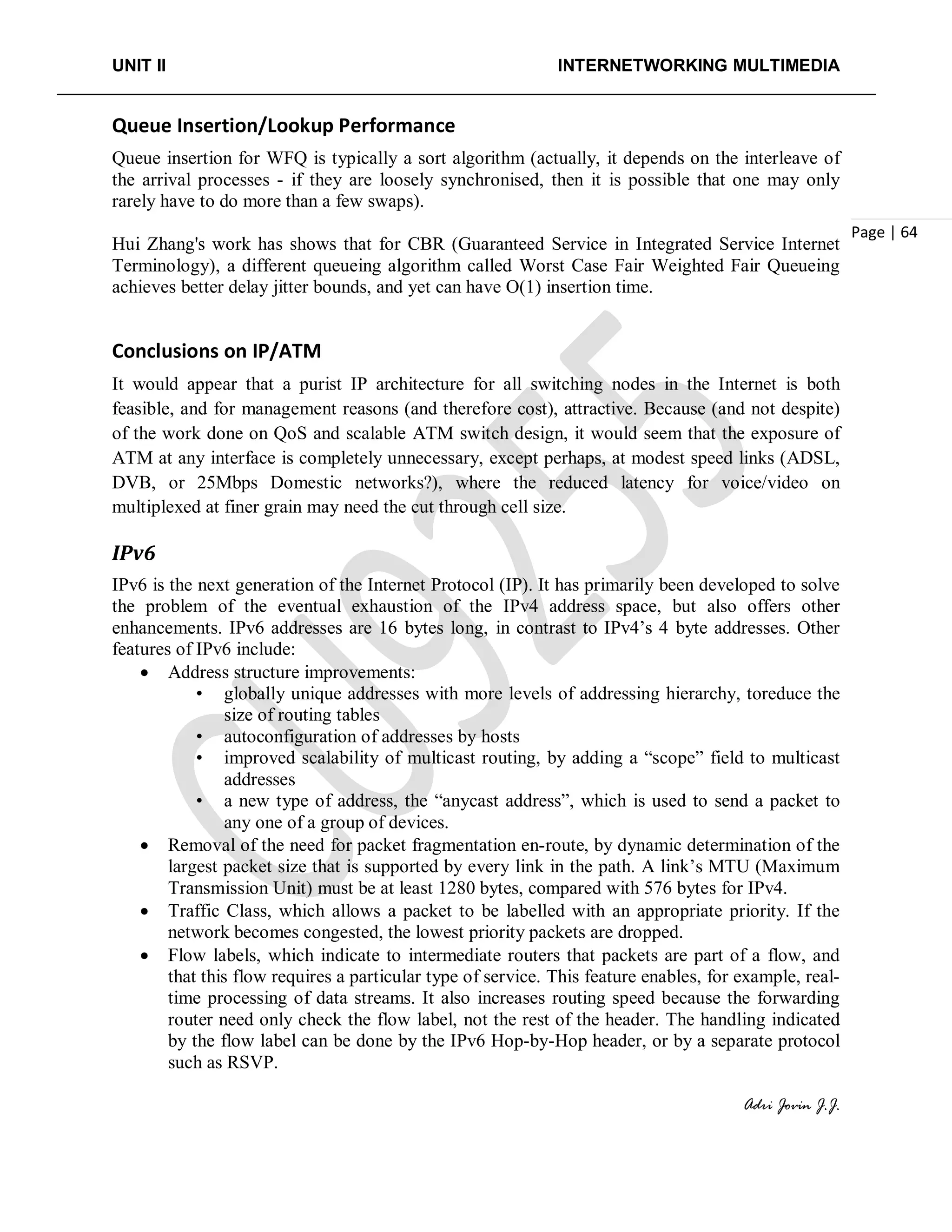 UNIT II INTERNETWORKING MULTIMEDIA
Adri Jovin J.J.
Page | 64
Queue Insertion/Lookup Performance
Queue insertion for WFQ is typically a sort algorithm (actually, it depends on the interleave of
the arrival processes - if they are loosely synchronised, then it is possible that one may only
rarely have to do more than a few swaps).
Hui Zhang's work has shows that for CBR (Guaranteed Service in Integrated Service Internet
Terminology), a different queueing algorithm called Worst Case Fair Weighted Fair Queueing
achieves better delay jitter bounds, and yet can have O(1) insertion time.
Conclusions on IP/ATM
It would appear that a purist IP architecture for all switching nodes in the Internet is both
feasible, and for management reasons (and therefore cost), attractive. Because (and not despite)
of the work done on QoS and scalable ATM switch design, it would seem that the exposure of
ATM at any interface is completely unnecessary, except perhaps, at modest speed links (ADSL,
DVB, or 25Mbps Domestic networks?), where the reduced latency for voice/video on
multiplexed at finer grain may need the cut through cell size.
IPv6
IPv6 is the next generation of the Internet Protocol (IP). It has primarily been developed to solve
the problem of the eventual exhaustion of the IPv4 address space, but also offers other
enhancements. IPv6 addresses are 16 bytes long, in contrast to IPv4’s 4 byte addresses. Other
features of IPv6 include:
• Address structure improvements:
• globally unique addresses with more levels of addressing hierarchy, toreduce the
size of routing tables
• autoconfiguration of addresses by hosts
• improved scalability of multicast routing, by adding a “scope” field to multicast
addresses
• a new type of address, the “anycast address”, which is used to send a packet to
any one of a group of devices.
• Removal of the need for packet fragmentation en-route, by dynamic determination of the
largest packet size that is supported by every link in the path. A link’s MTU (Maximum
Transmission Unit) must be at least 1280 bytes, compared with 576 bytes for IPv4.
• Traffic Class, which allows a packet to be labelled with an appropriate priority. If the
network becomes congested, the lowest priority packets are dropped.
• Flow labels, which indicate to intermediate routers that packets are part of a flow, and
that this flow requires a particular type of service. This feature enables, for example, real-
time processing of data streams. It also increases routing speed because the forwarding
router need only check the flow label, not the rest of the header. The handling indicated
by the flow label can be done by the IPv6 Hop-by-Hop header, or by a separate protocol
such as RSVP.
 