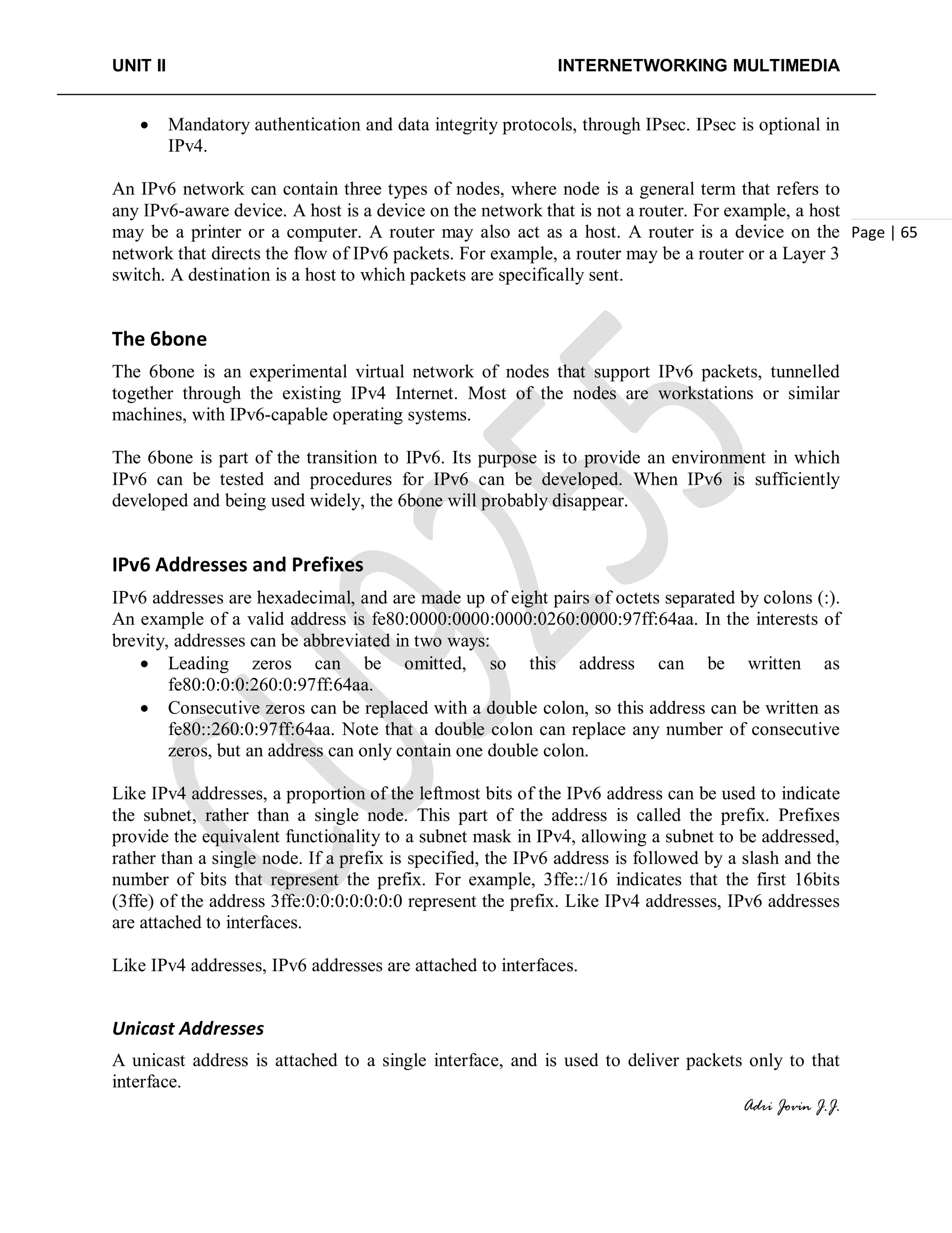 UNIT II INTERNETWORKING MULTIMEDIA
Adri Jovin J.J.
Page | 65
• Mandatory authentication and data integrity protocols, through IPsec. IPsec is optional in
IPv4.
An IPv6 network can contain three types of nodes, where node is a general term that refers to
any IPv6-aware device. A host is a device on the network that is not a router. For example, a host
may be a printer or a computer. A router may also act as a host. A router is a device on the
network that directs the flow of IPv6 packets. For example, a router may be a router or a Layer 3
switch. A destination is a host to which packets are specifically sent.
The 6bone
The 6bone is an experimental virtual network of nodes that support IPv6 packets, tunnelled
together through the existing IPv4 Internet. Most of the nodes are workstations or similar
machines, with IPv6-capable operating systems.
The 6bone is part of the transition to IPv6. Its purpose is to provide an environment in which
IPv6 can be tested and procedures for IPv6 can be developed. When IPv6 is sufficiently
developed and being used widely, the 6bone will probably disappear.
IPv6 Addresses and Prefixes
IPv6 addresses are hexadecimal, and are made up of eight pairs of octets separated by colons (:).
An example of a valid address is fe80:0000:0000:0000:0260:0000:97ff:64aa. In the interests of
brevity, addresses can be abbreviated in two ways:
• Leading zeros can be omitted, so this address can be written as
fe80:0:0:0:260:0:97ff:64aa.
• Consecutive zeros can be replaced with a double colon, so this address can be written as
fe80::260:0:97ff:64aa. Note that a double colon can replace any number of consecutive
zeros, but an address can only contain one double colon.
Like IPv4 addresses, a proportion of the leftmost bits of the IPv6 address can be used to indicate
the subnet, rather than a single node. This part of the address is called the prefix. Prefixes
provide the equivalent functionality to a subnet mask in IPv4, allowing a subnet to be addressed,
rather than a single node. If a prefix is specified, the IPv6 address is followed by a slash and the
number of bits that represent the prefix. For example, 3ffe::/16 indicates that the first 16bits
(3ffe) of the address 3ffe:0:0:0:0:0:0:0 represent the prefix. Like IPv4 addresses, IPv6 addresses
are attached to interfaces.
Like IPv4 addresses, IPv6 addresses are attached to interfaces.
Unicast Addresses
A unicast address is attached to a single interface, and is used to deliver packets only to that
interface.
 