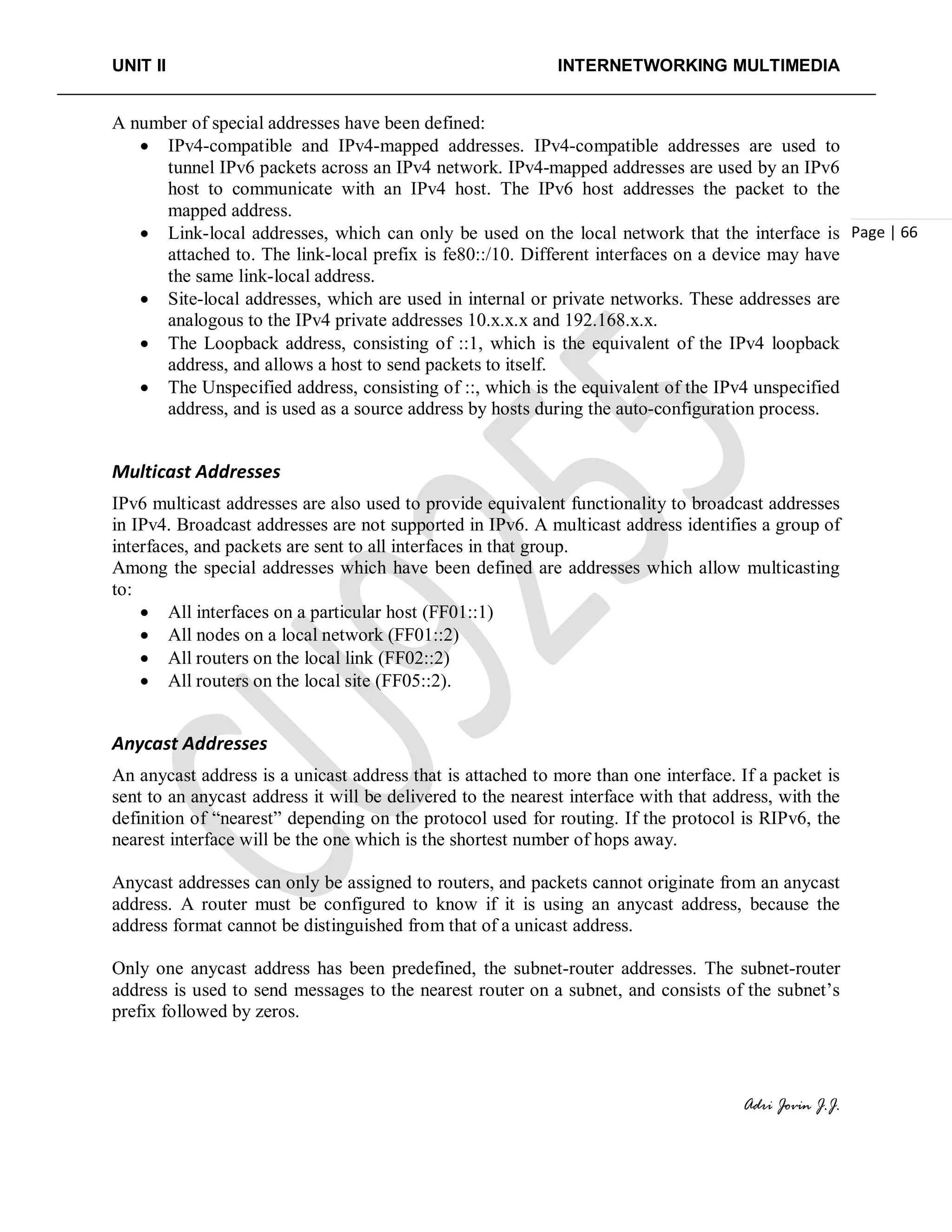 UNIT II INTERNETWORKING MULTIMEDIA
Adri Jovin J.J.
Page | 66
A number of special addresses have been defined:
• IPv4-compatible and IPv4-mapped addresses. IPv4-compatible addresses are used to
tunnel IPv6 packets across an IPv4 network. IPv4-mapped addresses are used by an IPv6
host to communicate with an IPv4 host. The IPv6 host addresses the packet to the
mapped address.
• Link-local addresses, which can only be used on the local network that the interface is
attached to. The link-local prefix is fe80::/10. Different interfaces on a device may have
the same link-local address.
• Site-local addresses, which are used in internal or private networks. These addresses are
analogous to the IPv4 private addresses 10.x.x.x and 192.168.x.x.
• The Loopback address, consisting of ::1, which is the equivalent of the IPv4 loopback
address, and allows a host to send packets to itself.
• The Unspecified address, consisting of ::, which is the equivalent of the IPv4 unspecified
address, and is used as a source address by hosts during the auto-configuration process.
Multicast Addresses
IPv6 multicast addresses are also used to provide equivalent functionality to broadcast addresses
in IPv4. Broadcast addresses are not supported in IPv6. A multicast address identifies a group of
interfaces, and packets are sent to all interfaces in that group.
Among the special addresses which have been defined are addresses which allow multicasting
to:
• All interfaces on a particular host (FF01::1)
• All nodes on a local network (FF01::2)
• All routers on the local link (FF02::2)
• All routers on the local site (FF05::2).
Anycast Addresses
An anycast address is a unicast address that is attached to more than one interface. If a packet is
sent to an anycast address it will be delivered to the nearest interface with that address, with the
definition of “nearest” depending on the protocol used for routing. If the protocol is RIPv6, the
nearest interface will be the one which is the shortest number of hops away.
Anycast addresses can only be assigned to routers, and packets cannot originate from an anycast
address. A router must be configured to know if it is using an anycast address, because the
address format cannot be distinguished from that of a unicast address.
Only one anycast address has been predefined, the subnet-router addresses. The subnet-router
address is used to send messages to the nearest router on a subnet, and consists of the subnet’s
prefix followed by zeros.
 