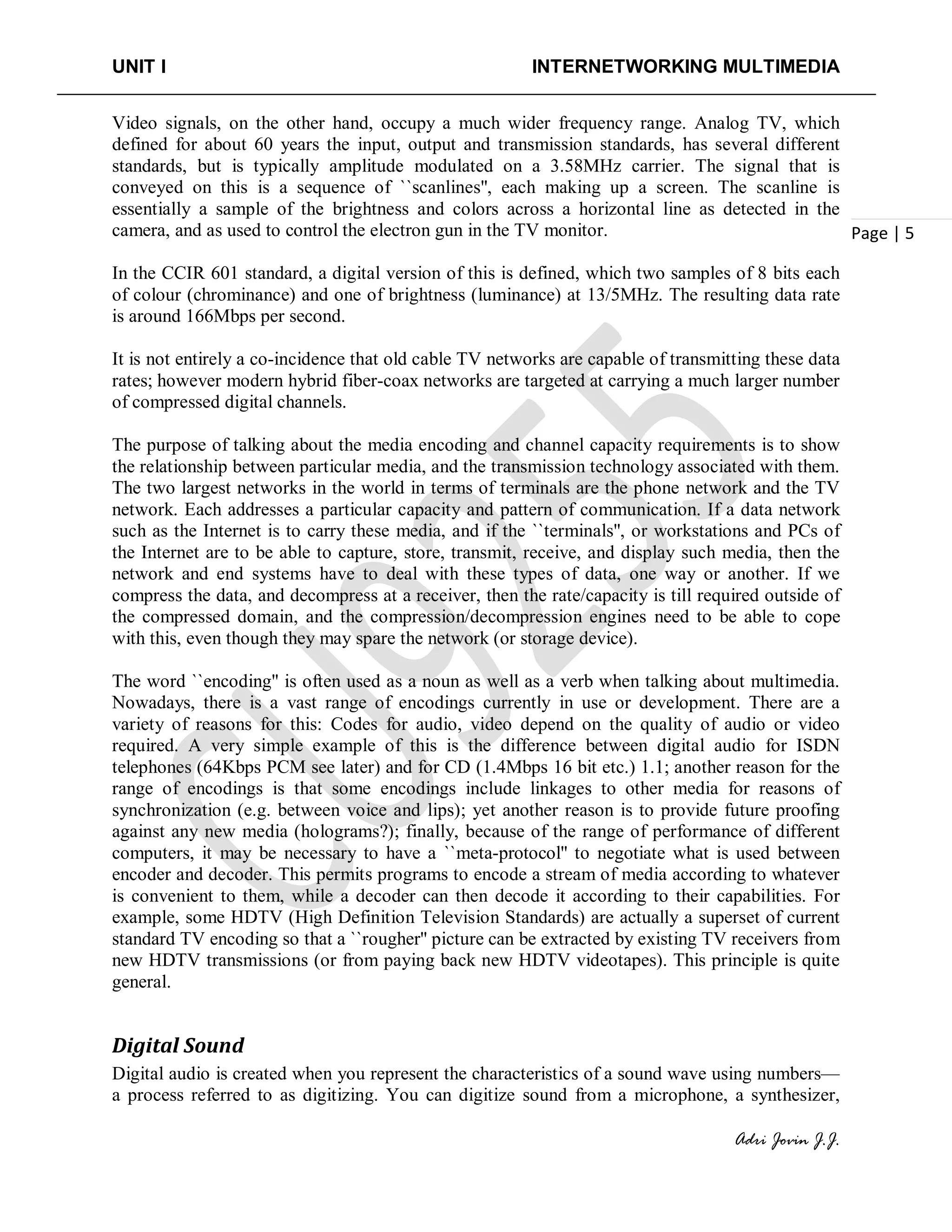 UNIT I INTERNETWORKING MULTIMEDIA
Adri Jovin J.J.
Page | 5
Video signals, on the other hand, occupy a much wider frequency range. Analog TV, which
defined for about 60 years the input, output and transmission standards, has several different
standards, but is typically amplitude modulated on a 3.58MHz carrier. The signal that is
conveyed on this is a sequence of ``scanlines'', each making up a screen. The scanline is
essentially a sample of the brightness and colors across a horizontal line as detected in the
camera, and as used to control the electron gun in the TV monitor.
In the CCIR 601 standard, a digital version of this is defined, which two samples of 8 bits each
of colour (chrominance) and one of brightness (luminance) at 13/5MHz. The resulting data rate
is around 166Mbps per second.
It is not entirely a co-incidence that old cable TV networks are capable of transmitting these data
rates; however modern hybrid fiber-coax networks are targeted at carrying a much larger number
of compressed digital channels.
The purpose of talking about the media encoding and channel capacity requirements is to show
the relationship between particular media, and the transmission technology associated with them.
The two largest networks in the world in terms of terminals are the phone network and the TV
network. Each addresses a particular capacity and pattern of communication. If a data network
such as the Internet is to carry these media, and if the ``terminals'', or workstations and PCs of
the Internet are to be able to capture, store, transmit, receive, and display such media, then the
network and end systems have to deal with these types of data, one way or another. If we
compress the data, and decompress at a receiver, then the rate/capacity is till required outside of
the compressed domain, and the compression/decompression engines need to be able to cope
with this, even though they may spare the network (or storage device).
The word ``encoding'' is often used as a noun as well as a verb when talking about multimedia.
Nowadays, there is a vast range of encodings currently in use or development. There are a
variety of reasons for this: Codes for audio, video depend on the quality of audio or video
required. A very simple example of this is the difference between digital audio for ISDN
telephones (64Kbps PCM see later) and for CD (1.4Mbps 16 bit etc.) 1.1; another reason for the
range of encodings is that some encodings include linkages to other media for reasons of
synchronization (e.g. between voice and lips); yet another reason is to provide future proofing
against any new media (holograms?); finally, because of the range of performance of different
computers, it may be necessary to have a ``meta-protocol'' to negotiate what is used between
encoder and decoder. This permits programs to encode a stream of media according to whatever
is convenient to them, while a decoder can then decode it according to their capabilities. For
example, some HDTV (High Definition Television Standards) are actually a superset of current
standard TV encoding so that a ``rougher'' picture can be extracted by existing TV receivers from
new HDTV transmissions (or from paying back new HDTV videotapes). This principle is quite
general.
Digital Sound
Digital audio is created when you represent the characteristics of a sound wave using numbers—
a process referred to as digitizing. You can digitize sound from a microphone, a synthesizer,
 