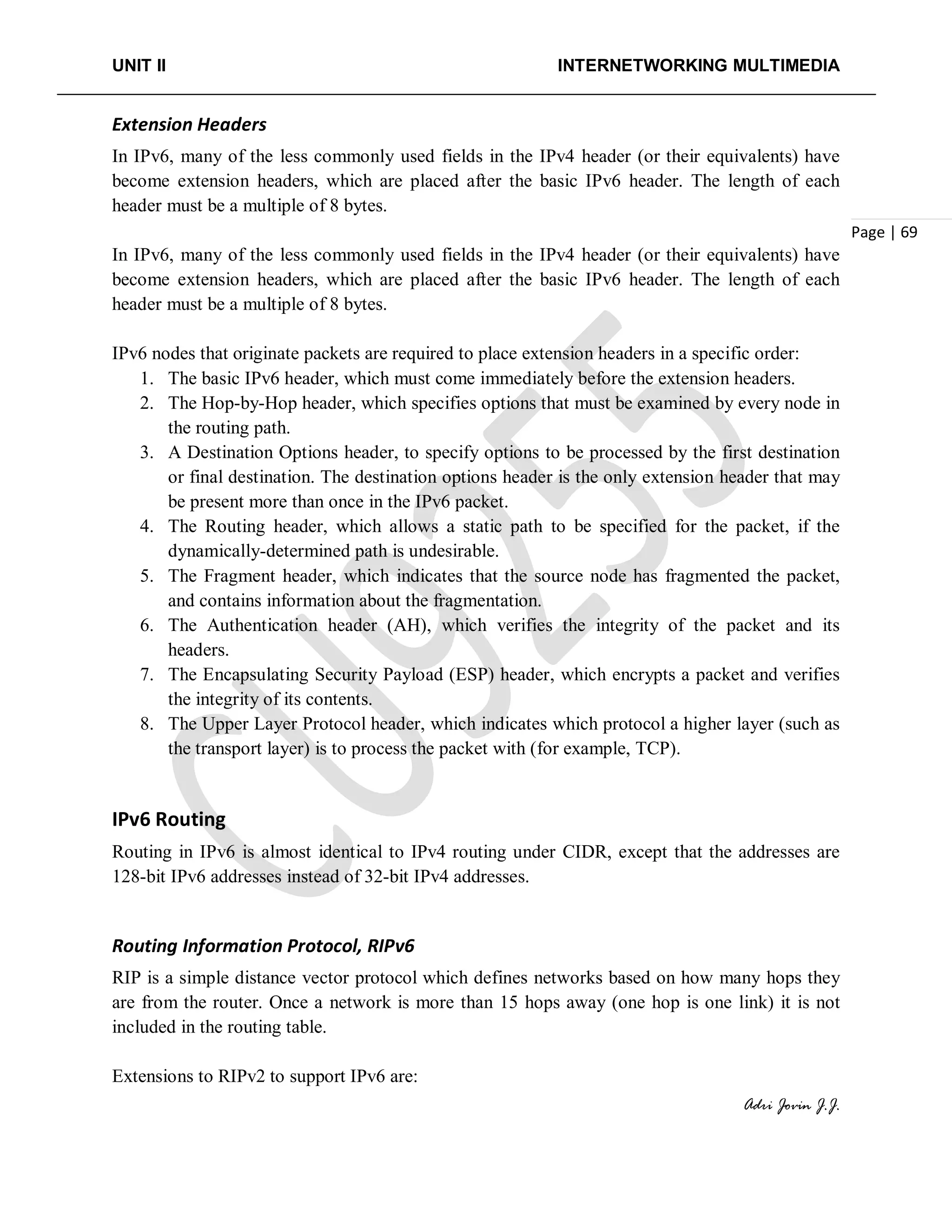 UNIT II INTERNETWORKING MULTIMEDIA
Adri Jovin J.J.
Page | 69
Extension Headers
In IPv6, many of the less commonly used fields in the IPv4 header (or their equivalents) have
become extension headers, which are placed after the basic IPv6 header. The length of each
header must be a multiple of 8 bytes.
In IPv6, many of the less commonly used fields in the IPv4 header (or their equivalents) have
become extension headers, which are placed after the basic IPv6 header. The length of each
header must be a multiple of 8 bytes.
IPv6 nodes that originate packets are required to place extension headers in a specific order:
1. The basic IPv6 header, which must come immediately before the extension headers.
2. The Hop-by-Hop header, which specifies options that must be examined by every node in
the routing path.
3. A Destination Options header, to specify options to be processed by the first destination
or final destination. The destination options header is the only extension header that may
be present more than once in the IPv6 packet.
4. The Routing header, which allows a static path to be specified for the packet, if the
dynamically-determined path is undesirable.
5. The Fragment header, which indicates that the source node has fragmented the packet,
and contains information about the fragmentation.
6. The Authentication header (AH), which verifies the integrity of the packet and its
headers.
7. The Encapsulating Security Payload (ESP) header, which encrypts a packet and verifies
the integrity of its contents.
8. The Upper Layer Protocol header, which indicates which protocol a higher layer (such as
the transport layer) is to process the packet with (for example, TCP).
IPv6 Routing
Routing in IPv6 is almost identical to IPv4 routing under CIDR, except that the addresses are
128-bit IPv6 addresses instead of 32-bit IPv4 addresses.
Routing Information Protocol, RIPv6
RIP is a simple distance vector protocol which defines networks based on how many hops they
are from the router. Once a network is more than 15 hops away (one hop is one link) it is not
included in the routing table.
Extensions to RIPv2 to support IPv6 are:
 