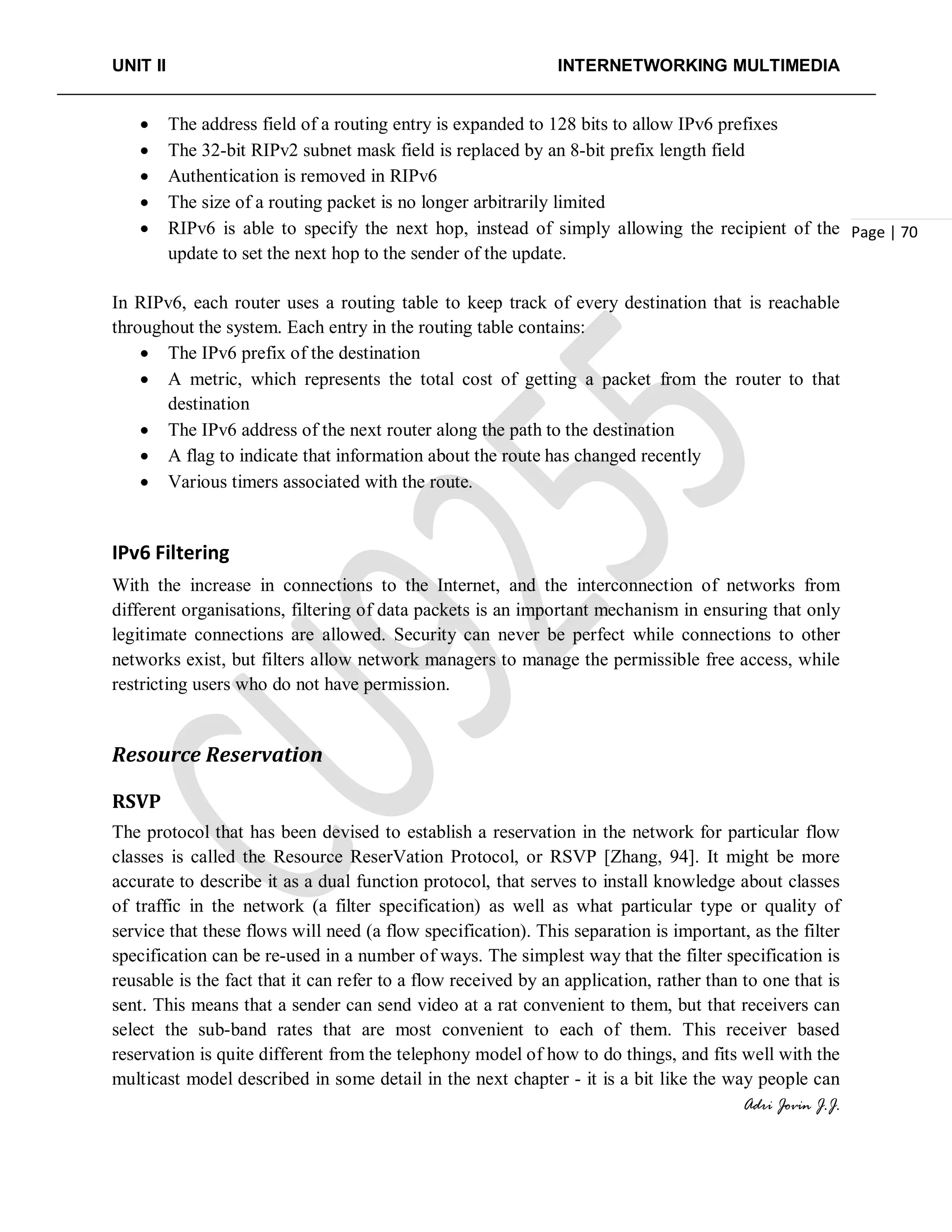 UNIT II INTERNETWORKING MULTIMEDIA
Adri Jovin J.J.
Page | 70
• The address field of a routing entry is expanded to 128 bits to allow IPv6 prefixes
• The 32-bit RIPv2 subnet mask field is replaced by an 8-bit prefix length field
• Authentication is removed in RIPv6
• The size of a routing packet is no longer arbitrarily limited
• RIPv6 is able to specify the next hop, instead of simply allowing the recipient of the
update to set the next hop to the sender of the update.
In RIPv6, each router uses a routing table to keep track of every destination that is reachable
throughout the system. Each entry in the routing table contains:
• The IPv6 prefix of the destination
• A metric, which represents the total cost of getting a packet from the router to that
destination
• The IPv6 address of the next router along the path to the destination
• A flag to indicate that information about the route has changed recently
• Various timers associated with the route.
IPv6 Filtering
With the increase in connections to the Internet, and the interconnection of networks from
different organisations, filtering of data packets is an important mechanism in ensuring that only
legitimate connections are allowed. Security can never be perfect while connections to other
networks exist, but filters allow network managers to manage the permissible free access, while
restricting users who do not have permission.
Resource Reservation
RSVP
The protocol that has been devised to establish a reservation in the network for particular flow
classes is called the Resource ReserVation Protocol, or RSVP [Zhang, 94]. It might be more
accurate to describe it as a dual function protocol, that serves to install knowledge about classes
of traffic in the network (a filter specification) as well as what particular type or quality of
service that these flows will need (a flow specification). This separation is important, as the filter
specification can be re-used in a number of ways. The simplest way that the filter specification is
reusable is the fact that it can refer to a flow received by an application, rather than to one that is
sent. This means that a sender can send video at a rat convenient to them, but that receivers can
select the sub-band rates that are most convenient to each of them. This receiver based
reservation is quite different from the telephony model of how to do things, and fits well with the
multicast model described in some detail in the next chapter - it is a bit like the way people can
 