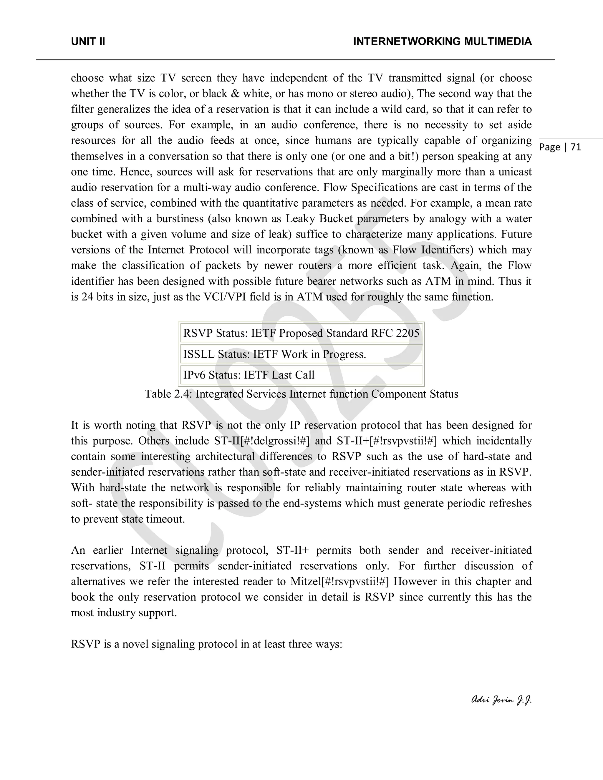 UNIT II INTERNETWORKING MULTIMEDIA
Adri Jovin J.J.
Page | 71
choose what size TV screen they have independent of the TV transmitted signal (or choose
whether the TV is color, or black & white, or has mono or stereo audio), The second way that the
filter generalizes the idea of a reservation is that it can include a wild card, so that it can refer to
groups of sources. For example, in an audio conference, there is no necessity to set aside
resources for all the audio feeds at once, since humans are typically capable of organizing
themselves in a conversation so that there is only one (or one and a bit!) person speaking at any
one time. Hence, sources will ask for reservations that are only marginally more than a unicast
audio reservation for a multi-way audio conference. Flow Specifications are cast in terms of the
class of service, combined with the quantitative parameters as needed. For example, a mean rate
combined with a burstiness (also known as Leaky Bucket parameters by analogy with a water
bucket with a given volume and size of leak) suffice to characterize many applications. Future
versions of the Internet Protocol will incorporate tags (known as Flow Identifiers) which may
make the classification of packets by newer routers a more efficient task. Again, the Flow
identifier has been designed with possible future bearer networks such as ATM in mind. Thus it
is 24 bits in size, just as the VCI/VPI field is in ATM used for roughly the same function.
RSVP Status: IETF Proposed Standard RFC 2205
ISSLL Status: IETF Work in Progress.
IPv6 Status: IETF Last Call
Table 2.4: Integrated Services Internet function Component Status
It is worth noting that RSVP is not the only IP reservation protocol that has been designed for
this purpose. Others include ST-II[#!delgrossi!#] and ST-II+[#!rsvpvstii!#] which incidentally
contain some interesting architectural differences to RSVP such as the use of hard-state and
sender-initiated reservations rather than soft-state and receiver-initiated reservations as in RSVP.
With hard-state the network is responsible for reliably maintaining router state whereas with
soft- state the responsibility is passed to the end-systems which must generate periodic refreshes
to prevent state timeout.
An earlier Internet signaling protocol, ST-II+ permits both sender and receiver-initiated
reservations, ST-II permits sender-initiated reservations only. For further discussion of
alternatives we refer the interested reader to Mitzel[#!rsvpvstii!#] However in this chapter and
book the only reservation protocol we consider in detail is RSVP since currently this has the
most industry support.
RSVP is a novel signaling protocol in at least three ways:
 