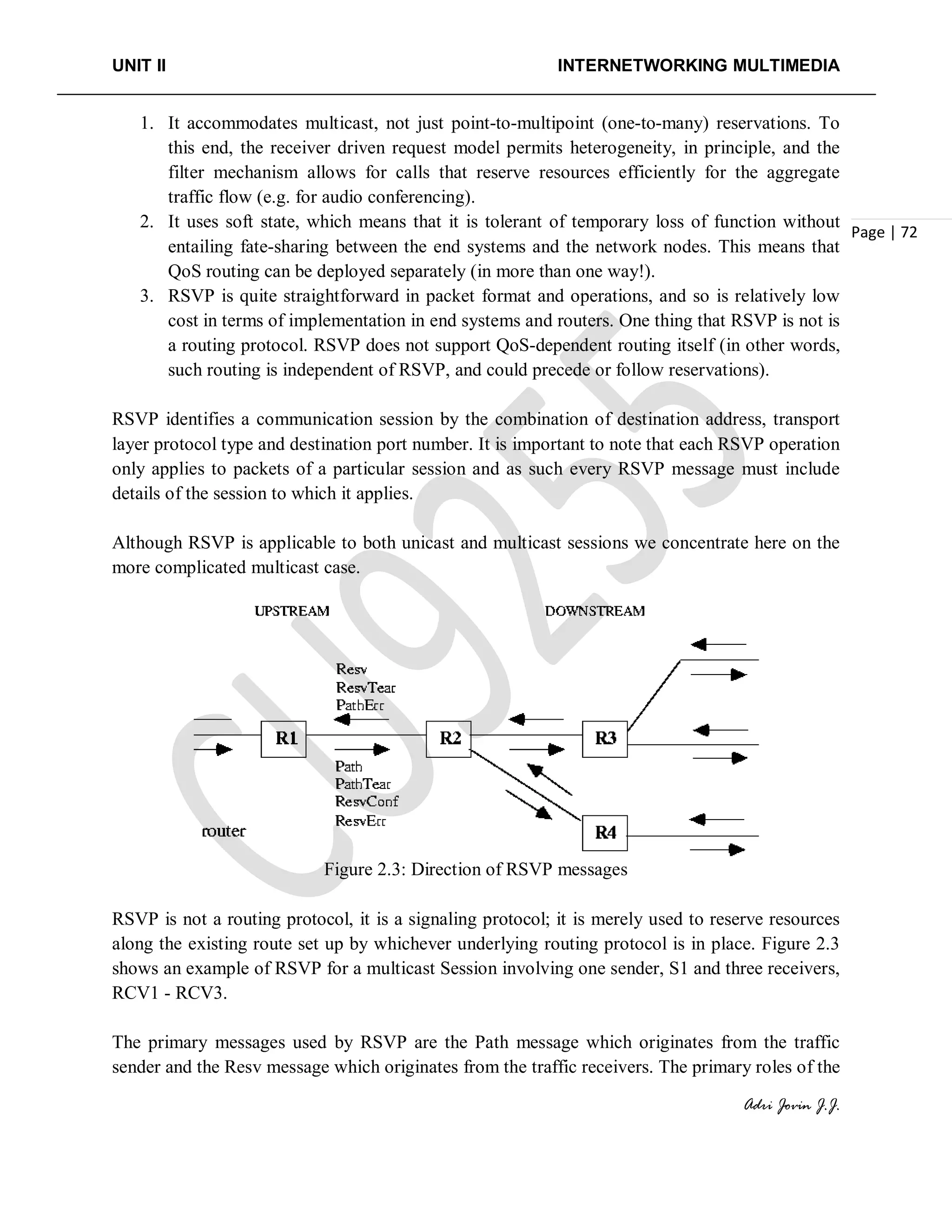 UNIT II INTERNETWORKING MULTIMEDIA
Adri Jovin J.J.
Page | 72
1. It accommodates multicast, not just point-to-multipoint (one-to-many) reservations. To
this end, the receiver driven request model permits heterogeneity, in principle, and the
filter mechanism allows for calls that reserve resources efficiently for the aggregate
traffic flow (e.g. for audio conferencing).
2. It uses soft state, which means that it is tolerant of temporary loss of function without
entailing fate-sharing between the end systems and the network nodes. This means that
QoS routing can be deployed separately (in more than one way!).
3. RSVP is quite straightforward in packet format and operations, and so is relatively low
cost in terms of implementation in end systems and routers. One thing that RSVP is not is
a routing protocol. RSVP does not support QoS-dependent routing itself (in other words,
such routing is independent of RSVP, and could precede or follow reservations).
RSVP identifies a communication session by the combination of destination address, transport
layer protocol type and destination port number. It is important to note that each RSVP operation
only applies to packets of a particular session and as such every RSVP message must include
details of the session to which it applies.
Although RSVP is applicable to both unicast and multicast sessions we concentrate here on the
more complicated multicast case.
Figure 2.3: Direction of RSVP messages
RSVP is not a routing protocol, it is a signaling protocol; it is merely used to reserve resources
along the existing route set up by whichever underlying routing protocol is in place. Figure 2.3
shows an example of RSVP for a multicast Session involving one sender, S1 and three receivers,
RCV1 - RCV3.
The primary messages used by RSVP are the Path message which originates from the traffic
sender and the Resv message which originates from the traffic receivers. The primary roles of the
 