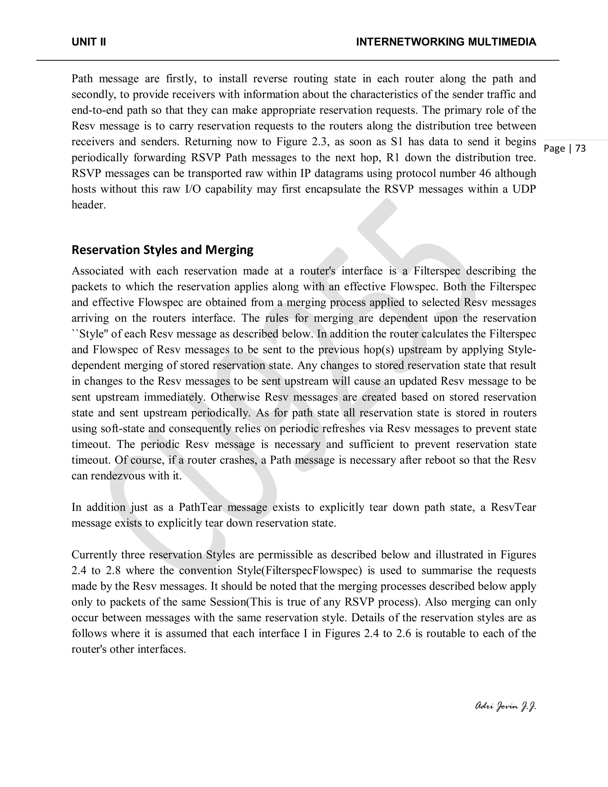 UNIT II INTERNETWORKING MULTIMEDIA
Adri Jovin J.J.
Page | 73
Path message are firstly, to install reverse routing state in each router along the path and
secondly, to provide receivers with information about the characteristics of the sender traffic and
end-to-end path so that they can make appropriate reservation requests. The primary role of the
Resv message is to carry reservation requests to the routers along the distribution tree between
receivers and senders. Returning now to Figure 2.3, as soon as S1 has data to send it begins
periodically forwarding RSVP Path messages to the next hop, R1 down the distribution tree.
RSVP messages can be transported raw within IP datagrams using protocol number 46 although
hosts without this raw I/O capability may first encapsulate the RSVP messages within a UDP
header.
Reservation Styles and Merging
Associated with each reservation made at a router's interface is a Filterspec describing the
packets to which the reservation applies along with an effective Flowspec. Both the Filterspec
and effective Flowspec are obtained from a merging process applied to selected Resv messages
arriving on the routers interface. The rules for merging are dependent upon the reservation
``Style'' of each Resv message as described below. In addition the router calculates the Filterspec
and Flowspec of Resv messages to be sent to the previous hop(s) upstream by applying Style-
dependent merging of stored reservation state. Any changes to stored reservation state that result
in changes to the Resv messages to be sent upstream will cause an updated Resv message to be
sent upstream immediately. Otherwise Resv messages are created based on stored reservation
state and sent upstream periodically. As for path state all reservation state is stored in routers
using soft-state and consequently relies on periodic refreshes via Resv messages to prevent state
timeout. The periodic Resv message is necessary and sufficient to prevent reservation state
timeout. Of course, if a router crashes, a Path message is necessary after reboot so that the Resv
can rendezvous with it.
In addition just as a PathTear message exists to explicitly tear down path state, a ResvTear
message exists to explicitly tear down reservation state.
Currently three reservation Styles are permissible as described below and illustrated in Figures
2.4 to 2.8 where the convention Style(FilterspecFlowspec) is used to summarise the requests
made by the Resv messages. It should be noted that the merging processes described below apply
only to packets of the same Session(This is true of any RSVP process). Also merging can only
occur between messages with the same reservation style. Details of the reservation styles are as
follows where it is assumed that each interface I in Figures 2.4 to 2.6 is routable to each of the
router's other interfaces.
 