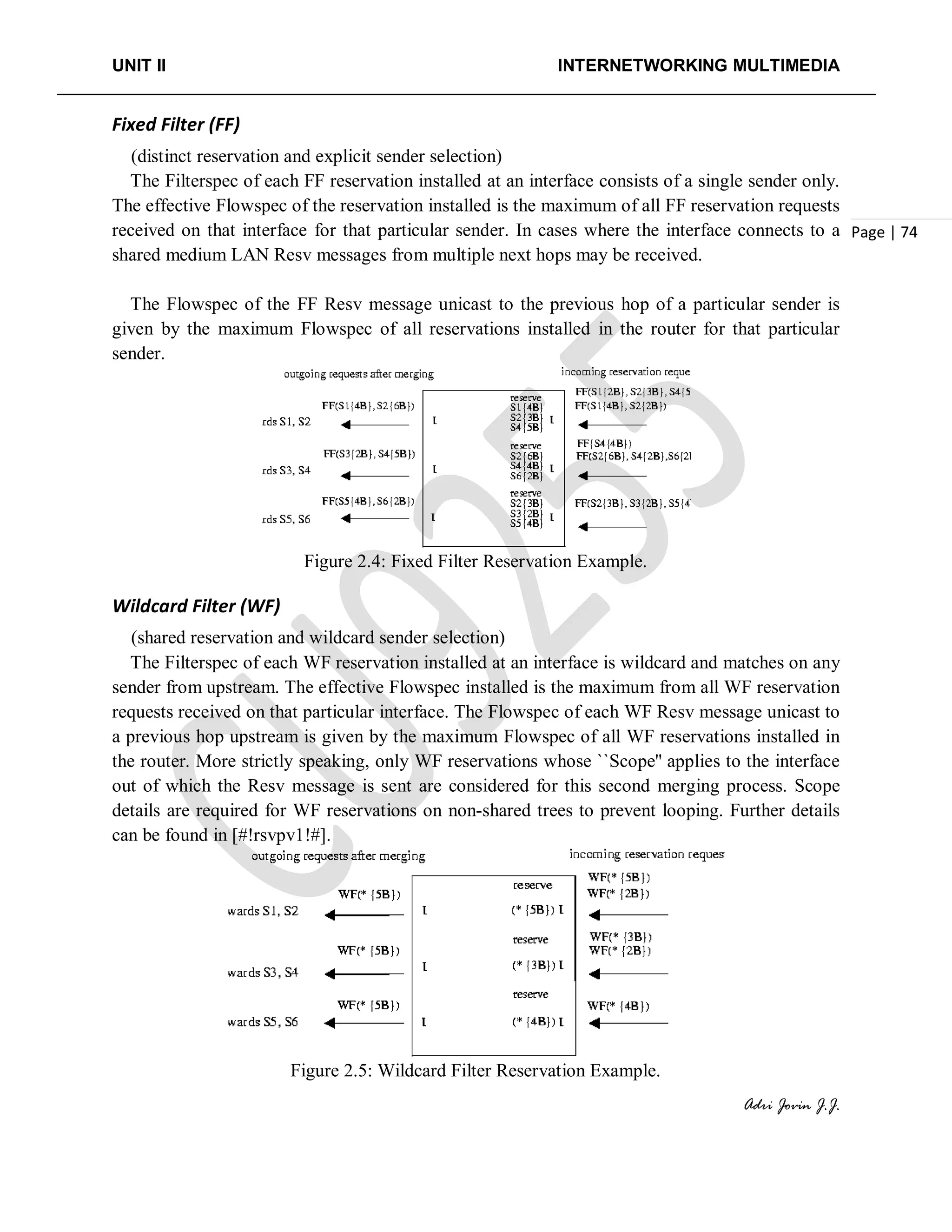 UNIT II INTERNETWORKING MULTIMEDIA
Adri Jovin J.J.
Page | 74
Fixed Filter (FF)
(distinct reservation and explicit sender selection)
The Filterspec of each FF reservation installed at an interface consists of a single sender only.
The effective Flowspec of the reservation installed is the maximum of all FF reservation requests
received on that interface for that particular sender. In cases where the interface connects to a
shared medium LAN Resv messages from multiple next hops may be received.
The Flowspec of the FF Resv message unicast to the previous hop of a particular sender is
given by the maximum Flowspec of all reservations installed in the router for that particular
sender.
Figure 2.4: Fixed Filter Reservation Example.
Wildcard Filter (WF)
(shared reservation and wildcard sender selection)
The Filterspec of each WF reservation installed at an interface is wildcard and matches on any
sender from upstream. The effective Flowspec installed is the maximum from all WF reservation
requests received on that particular interface. The Flowspec of each WF Resv message unicast to
a previous hop upstream is given by the maximum Flowspec of all WF reservations installed in
the router. More strictly speaking, only WF reservations whose ``Scope'' applies to the interface
out of which the Resv message is sent are considered for this second merging process. Scope
details are required for WF reservations on non-shared trees to prevent looping. Further details
can be found in [#!rsvpv1!#].
Figure 2.5: Wildcard Filter Reservation Example.
 