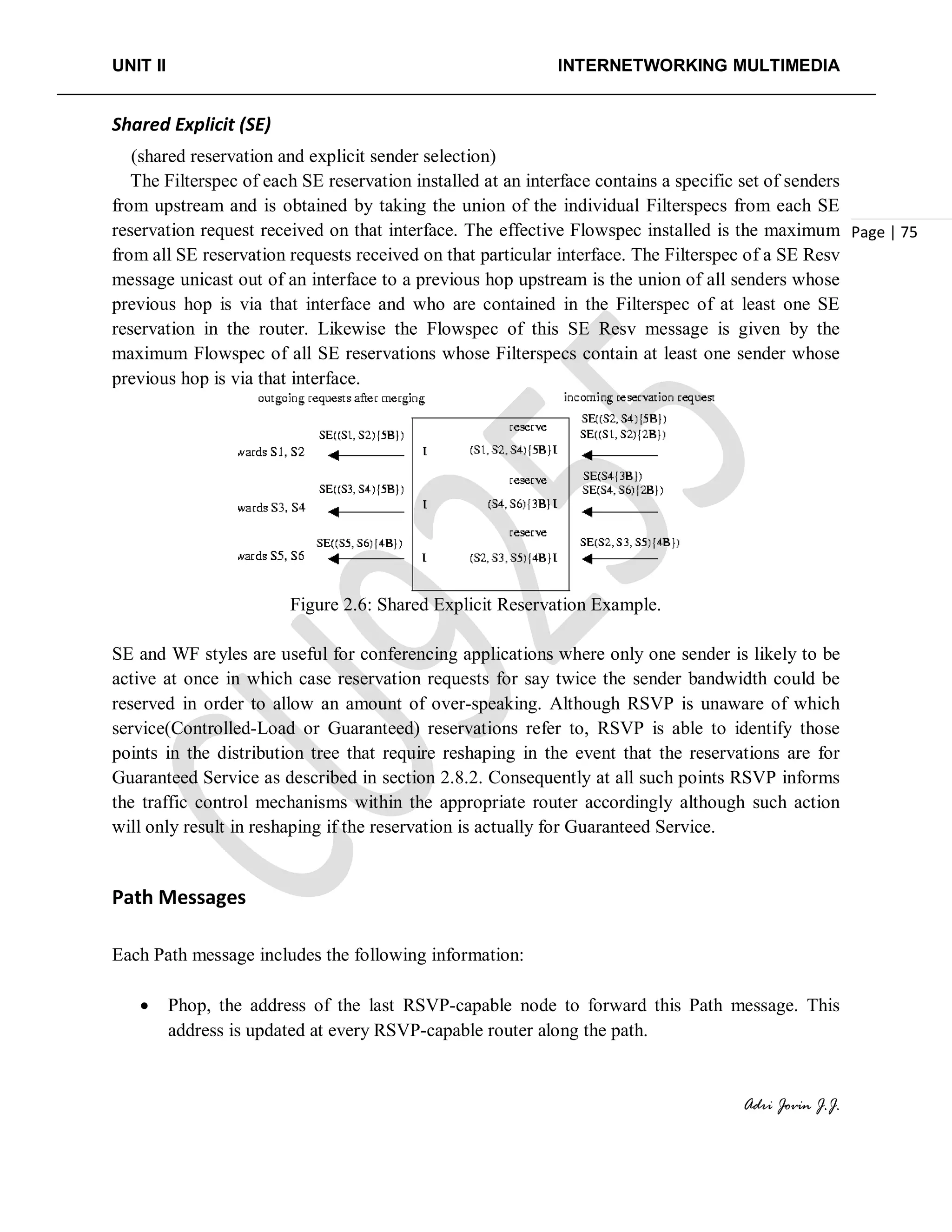 UNIT II INTERNETWORKING MULTIMEDIA
Adri Jovin J.J.
Page | 75
Shared Explicit (SE)
(shared reservation and explicit sender selection)
The Filterspec of each SE reservation installed at an interface contains a specific set of senders
from upstream and is obtained by taking the union of the individual Filterspecs from each SE
reservation request received on that interface. The effective Flowspec installed is the maximum
from all SE reservation requests received on that particular interface. The Filterspec of a SE Resv
message unicast out of an interface to a previous hop upstream is the union of all senders whose
previous hop is via that interface and who are contained in the Filterspec of at least one SE
reservation in the router. Likewise the Flowspec of this SE Resv message is given by the
maximum Flowspec of all SE reservations whose Filterspecs contain at least one sender whose
previous hop is via that interface.
Figure 2.6: Shared Explicit Reservation Example.
SE and WF styles are useful for conferencing applications where only one sender is likely to be
active at once in which case reservation requests for say twice the sender bandwidth could be
reserved in order to allow an amount of over-speaking. Although RSVP is unaware of which
service(Controlled-Load or Guaranteed) reservations refer to, RSVP is able to identify those
points in the distribution tree that require reshaping in the event that the reservations are for
Guaranteed Service as described in section 2.8.2. Consequently at all such points RSVP informs
the traffic control mechanisms within the appropriate router accordingly although such action
will only result in reshaping if the reservation is actually for Guaranteed Service.
Path Messages
Each Path message includes the following information:
• Phop, the address of the last RSVP-capable node to forward this Path message. This
address is updated at every RSVP-capable router along the path.
 