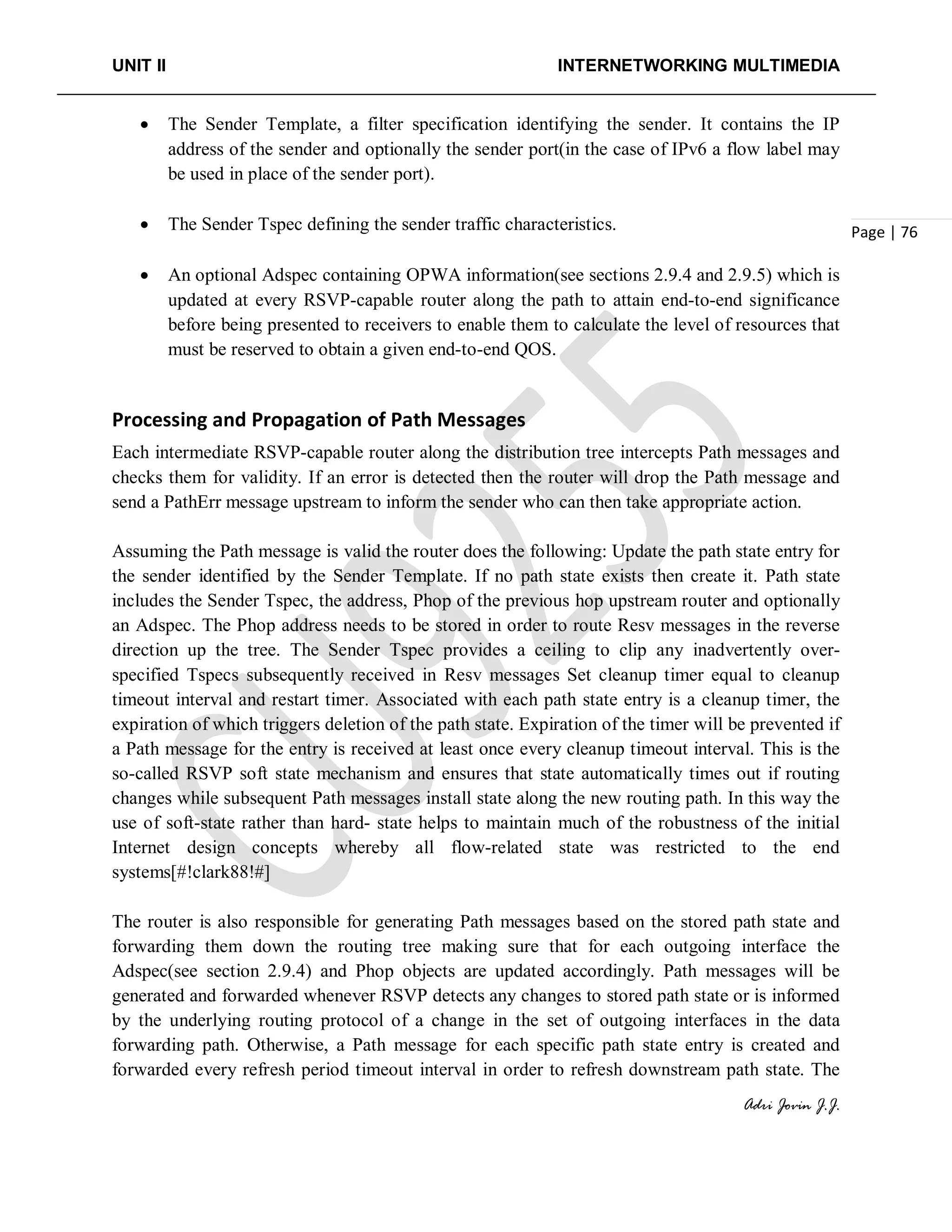 UNIT II INTERNETWORKING MULTIMEDIA
Adri Jovin J.J.
Page | 76
• The Sender Template, a filter specification identifying the sender. It contains the IP
address of the sender and optionally the sender port(in the case of IPv6 a flow label may
be used in place of the sender port).
• The Sender Tspec defining the sender traffic characteristics.
• An optional Adspec containing OPWA information(see sections 2.9.4 and 2.9.5) which is
updated at every RSVP-capable router along the path to attain end-to-end significance
before being presented to receivers to enable them to calculate the level of resources that
must be reserved to obtain a given end-to-end QOS.
Processing and Propagation of Path Messages
Each intermediate RSVP-capable router along the distribution tree intercepts Path messages and
checks them for validity. If an error is detected then the router will drop the Path message and
send a PathErr message upstream to inform the sender who can then take appropriate action.
Assuming the Path message is valid the router does the following: Update the path state entry for
the sender identified by the Sender Template. If no path state exists then create it. Path state
includes the Sender Tspec, the address, Phop of the previous hop upstream router and optionally
an Adspec. The Phop address needs to be stored in order to route Resv messages in the reverse
direction up the tree. The Sender Tspec provides a ceiling to clip any inadvertently over-
specified Tspecs subsequently received in Resv messages Set cleanup timer equal to cleanup
timeout interval and restart timer. Associated with each path state entry is a cleanup timer, the
expiration of which triggers deletion of the path state. Expiration of the timer will be prevented if
a Path message for the entry is received at least once every cleanup timeout interval. This is the
so-called RSVP soft state mechanism and ensures that state automatically times out if routing
changes while subsequent Path messages install state along the new routing path. In this way the
use of soft-state rather than hard- state helps to maintain much of the robustness of the initial
Internet design concepts whereby all flow-related state was restricted to the end
systems[#!clark88!#]
The router is also responsible for generating Path messages based on the stored path state and
forwarding them down the routing tree making sure that for each outgoing interface the
Adspec(see section 2.9.4) and Phop objects are updated accordingly. Path messages will be
generated and forwarded whenever RSVP detects any changes to stored path state or is informed
by the underlying routing protocol of a change in the set of outgoing interfaces in the data
forwarding path. Otherwise, a Path message for each specific path state entry is created and
forwarded every refresh period timeout interval in order to refresh downstream path state. The
 
