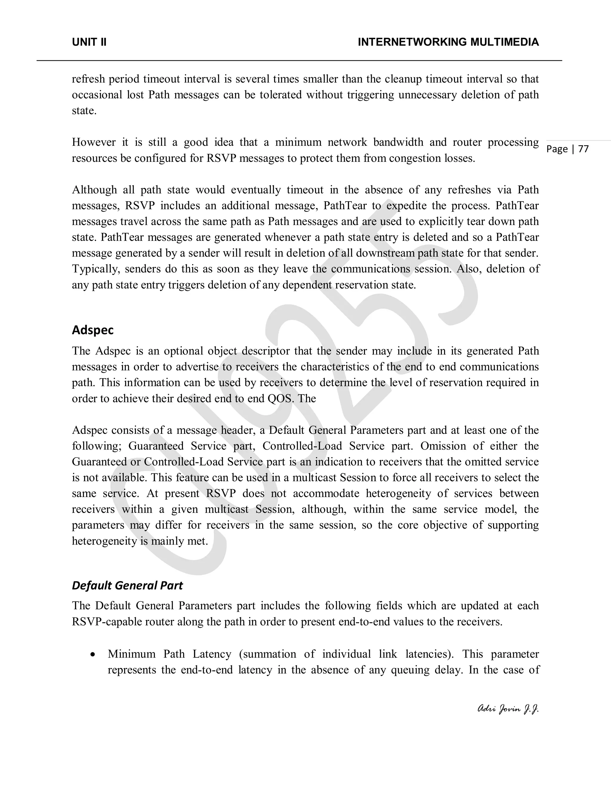 UNIT II INTERNETWORKING MULTIMEDIA
Adri Jovin J.J.
Page | 77
refresh period timeout interval is several times smaller than the cleanup timeout interval so that
occasional lost Path messages can be tolerated without triggering unnecessary deletion of path
state.
However it is still a good idea that a minimum network bandwidth and router processing
resources be configured for RSVP messages to protect them from congestion losses.
Although all path state would eventually timeout in the absence of any refreshes via Path
messages, RSVP includes an additional message, PathTear to expedite the process. PathTear
messages travel across the same path as Path messages and are used to explicitly tear down path
state. PathTear messages are generated whenever a path state entry is deleted and so a PathTear
message generated by a sender will result in deletion of all downstream path state for that sender.
Typically, senders do this as soon as they leave the communications session. Also, deletion of
any path state entry triggers deletion of any dependent reservation state.
Adspec
The Adspec is an optional object descriptor that the sender may include in its generated Path
messages in order to advertise to receivers the characteristics of the end to end communications
path. This information can be used by receivers to determine the level of reservation required in
order to achieve their desired end to end QOS. The
Adspec consists of a message header, a Default General Parameters part and at least one of the
following; Guaranteed Service part, Controlled-Load Service part. Omission of either the
Guaranteed or Controlled-Load Service part is an indication to receivers that the omitted service
is not available. This feature can be used in a multicast Session to force all receivers to select the
same service. At present RSVP does not accommodate heterogeneity of services between
receivers within a given multicast Session, although, within the same service model, the
parameters may differ for receivers in the same session, so the core objective of supporting
heterogeneity is mainly met.
Default General Part
The Default General Parameters part includes the following fields which are updated at each
RSVP-capable router along the path in order to present end-to-end values to the receivers.
• Minimum Path Latency (summation of individual link latencies). This parameter
represents the end-to-end latency in the absence of any queuing delay. In the case of
 