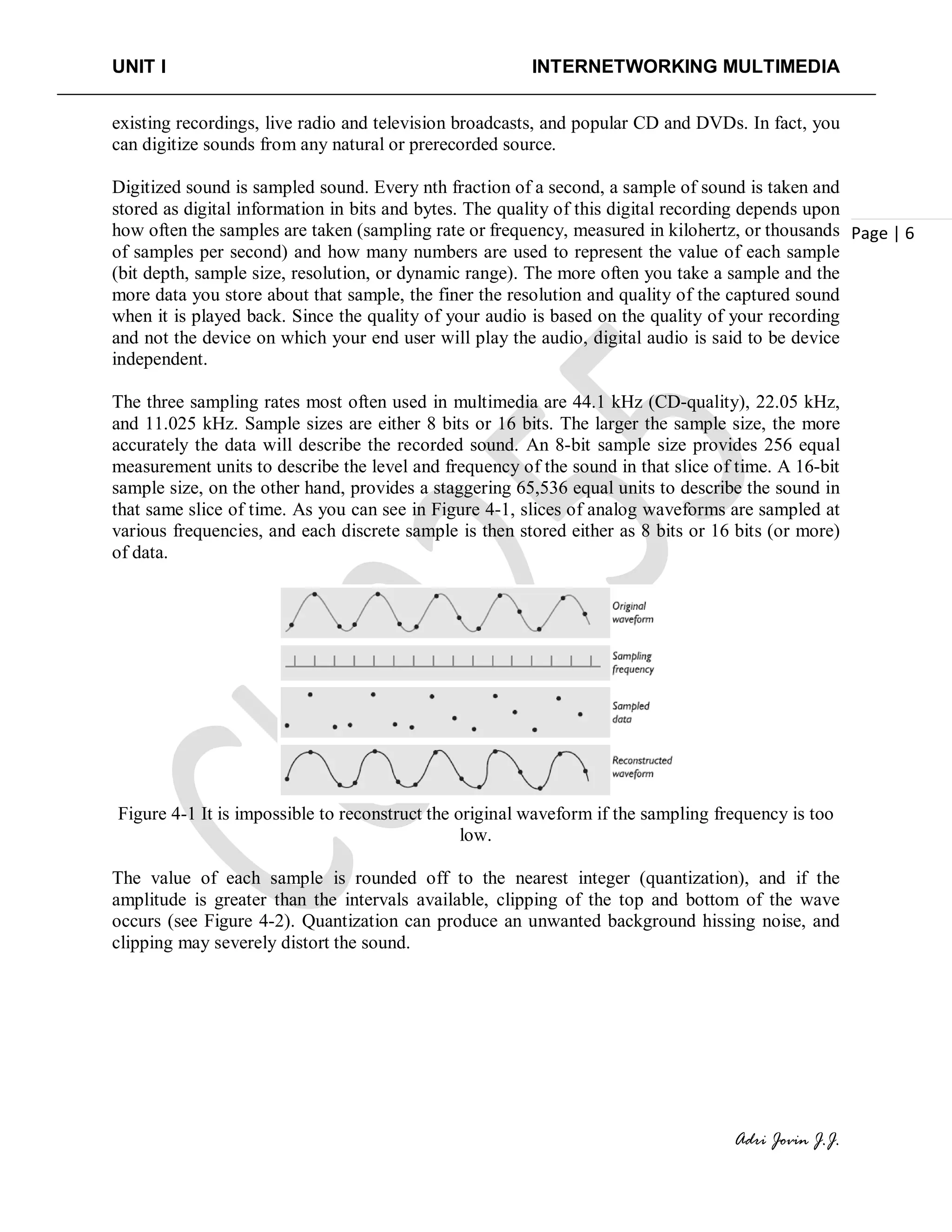 UNIT I INTERNETWORKING MULTIMEDIA
Adri Jovin J.J.
Page | 6
existing recordings, live radio and television broadcasts, and popular CD and DVDs. In fact, you
can digitize sounds from any natural or prerecorded source.
Digitized sound is sampled sound. Every nth fraction of a second, a sample of sound is taken and
stored as digital information in bits and bytes. The quality of this digital recording depends upon
how often the samples are taken (sampling rate or frequency, measured in kilohertz, or thousands
of samples per second) and how many numbers are used to represent the value of each sample
(bit depth, sample size, resolution, or dynamic range). The more often you take a sample and the
more data you store about that sample, the finer the resolution and quality of the captured sound
when it is played back. Since the quality of your audio is based on the quality of your recording
and not the device on which your end user will play the audio, digital audio is said to be device
independent.
The three sampling rates most often used in multimedia are 44.1 kHz (CD-quality), 22.05 kHz,
and 11.025 kHz. Sample sizes are either 8 bits or 16 bits. The larger the sample size, the more
accurately the data will describe the recorded sound. An 8-bit sample size provides 256 equal
measurement units to describe the level and frequency of the sound in that slice of time. A 16-bit
sample size, on the other hand, provides a staggering 65,536 equal units to describe the sound in
that same slice of time. As you can see in Figure 4-1, slices of analog waveforms are sampled at
various frequencies, and each discrete sample is then stored either as 8 bits or 16 bits (or more)
of data.
Figure 4-1 It is impossible to reconstruct the original waveform if the sampling frequency is too
low.
The value of each sample is rounded off to the nearest integer (quantization), and if the
amplitude is greater than the intervals available, clipping of the top and bottom of the wave
occurs (see Figure 4-2). Quantization can produce an unwanted background hissing noise, and
clipping may severely distort the sound.
 