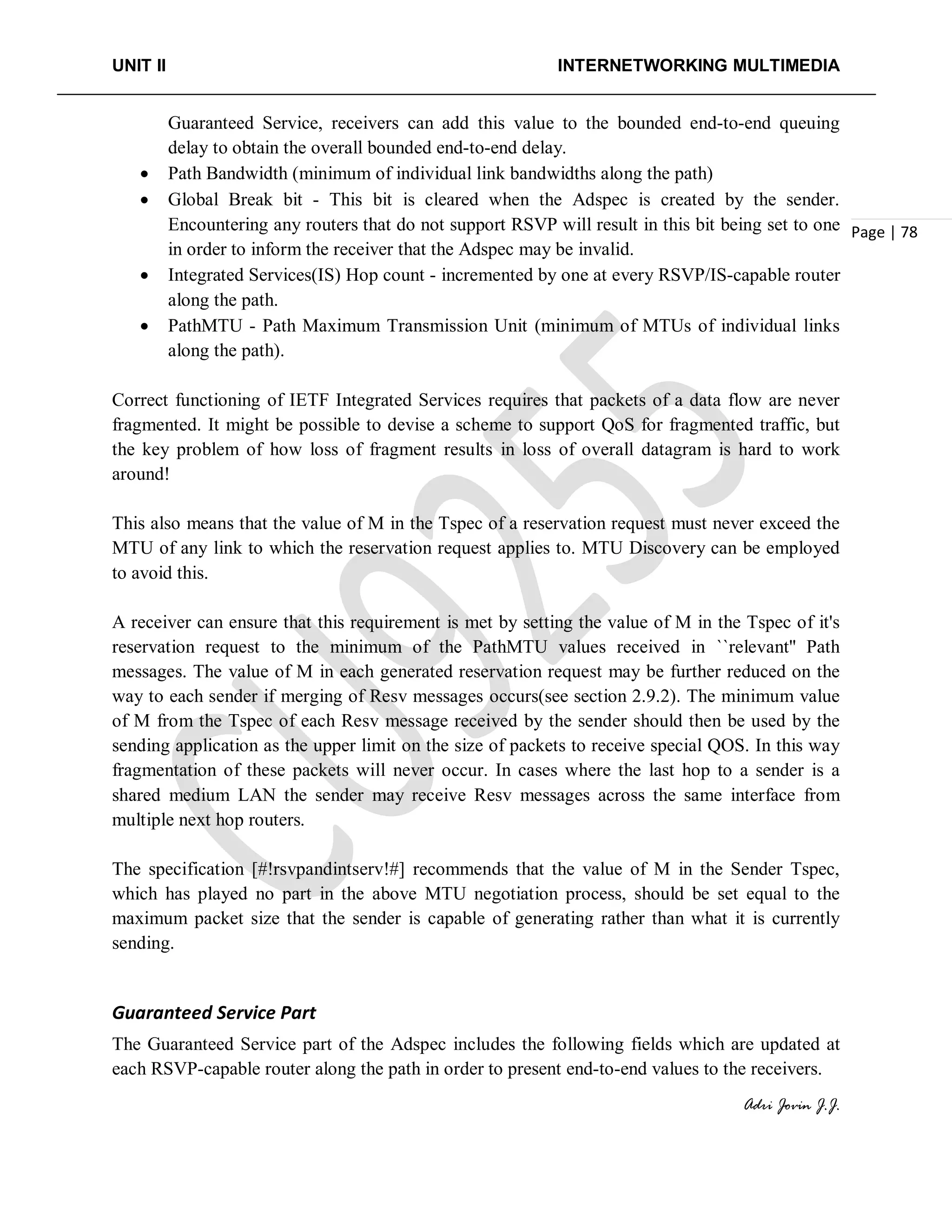 UNIT II INTERNETWORKING MULTIMEDIA
Adri Jovin J.J.
Page | 78
Guaranteed Service, receivers can add this value to the bounded end-to-end queuing
delay to obtain the overall bounded end-to-end delay.
• Path Bandwidth (minimum of individual link bandwidths along the path)
• Global Break bit - This bit is cleared when the Adspec is created by the sender.
Encountering any routers that do not support RSVP will result in this bit being set to one
in order to inform the receiver that the Adspec may be invalid.
• Integrated Services(IS) Hop count - incremented by one at every RSVP/IS-capable router
along the path.
• PathMTU - Path Maximum Transmission Unit (minimum of MTUs of individual links
along the path).
Correct functioning of IETF Integrated Services requires that packets of a data flow are never
fragmented. It might be possible to devise a scheme to support QoS for fragmented traffic, but
the key problem of how loss of fragment results in loss of overall datagram is hard to work
around!
This also means that the value of M in the Tspec of a reservation request must never exceed the
MTU of any link to which the reservation request applies to. MTU Discovery can be employed
to avoid this.
A receiver can ensure that this requirement is met by setting the value of M in the Tspec of it's
reservation request to the minimum of the PathMTU values received in ``relevant'' Path
messages. The value of M in each generated reservation request may be further reduced on the
way to each sender if merging of Resv messages occurs(see section 2.9.2). The minimum value
of M from the Tspec of each Resv message received by the sender should then be used by the
sending application as the upper limit on the size of packets to receive special QOS. In this way
fragmentation of these packets will never occur. In cases where the last hop to a sender is a
shared medium LAN the sender may receive Resv messages across the same interface from
multiple next hop routers.
The specification [#!rsvpandintserv!#] recommends that the value of M in the Sender Tspec,
which has played no part in the above MTU negotiation process, should be set equal to the
maximum packet size that the sender is capable of generating rather than what it is currently
sending.
Guaranteed Service Part
The Guaranteed Service part of the Adspec includes the following fields which are updated at
each RSVP-capable router along the path in order to present end-to-end values to the receivers.
 