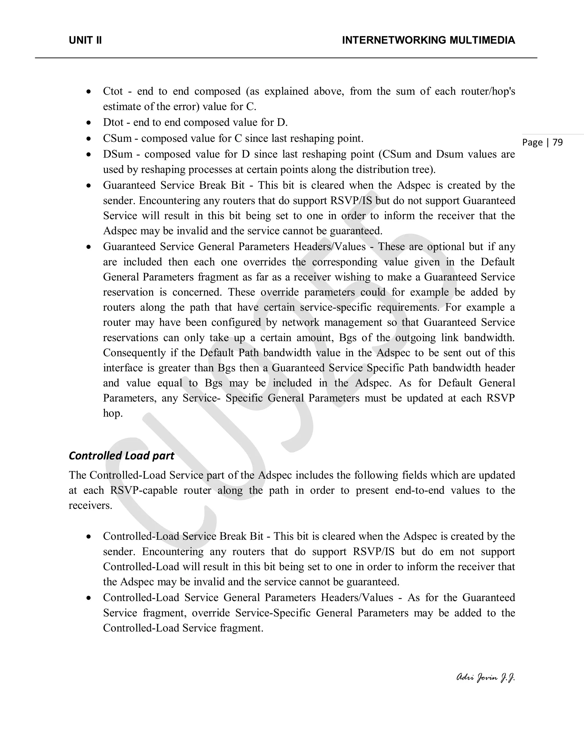 UNIT II INTERNETWORKING MULTIMEDIA
Adri Jovin J.J.
Page | 79
• Ctot - end to end composed (as explained above, from the sum of each router/hop's
estimate of the error) value for C.
• Dtot - end to end composed value for D.
• CSum - composed value for C since last reshaping point.
• DSum - composed value for D since last reshaping point (CSum and Dsum values are
used by reshaping processes at certain points along the distribution tree).
• Guaranteed Service Break Bit - This bit is cleared when the Adspec is created by the
sender. Encountering any routers that do support RSVP/IS but do not support Guaranteed
Service will result in this bit being set to one in order to inform the receiver that the
Adspec may be invalid and the service cannot be guaranteed.
• Guaranteed Service General Parameters Headers/Values - These are optional but if any
are included then each one overrides the corresponding value given in the Default
General Parameters fragment as far as a receiver wishing to make a Guaranteed Service
reservation is concerned. These override parameters could for example be added by
routers along the path that have certain service-specific requirements. For example a
router may have been configured by network management so that Guaranteed Service
reservations can only take up a certain amount, Bgs of the outgoing link bandwidth.
Consequently if the Default Path bandwidth value in the Adspec to be sent out of this
interface is greater than Bgs then a Guaranteed Service Specific Path bandwidth header
and value equal to Bgs may be included in the Adspec. As for Default General
Parameters, any Service- Specific General Parameters must be updated at each RSVP
hop.
Controlled Load part
The Controlled-Load Service part of the Adspec includes the following fields which are updated
at each RSVP-capable router along the path in order to present end-to-end values to the
receivers.
• Controlled-Load Service Break Bit - This bit is cleared when the Adspec is created by the
sender. Encountering any routers that do support RSVP/IS but do em not support
Controlled-Load will result in this bit being set to one in order to inform the receiver that
the Adspec may be invalid and the service cannot be guaranteed.
• Controlled-Load Service General Parameters Headers/Values - As for the Guaranteed
Service fragment, override Service-Specific General Parameters may be added to the
Controlled-Load Service fragment.
 