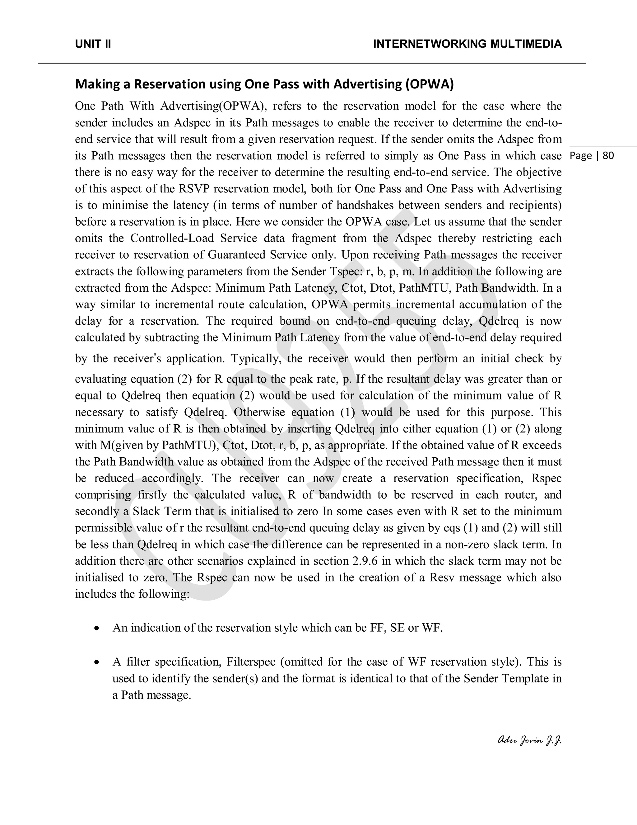 UNIT II INTERNETWORKING MULTIMEDIA
Adri Jovin J.J.
Page | 80
Making a Reservation using One Pass with Advertising (OPWA)
One Path With Advertising(OPWA), refers to the reservation model for the case where the
sender includes an Adspec in its Path messages to enable the receiver to determine the end-to-
end service that will result from a given reservation request. If the sender omits the Adspec from
its Path messages then the reservation model is referred to simply as One Pass in which case
there is no easy way for the receiver to determine the resulting end-to-end service. The objective
of this aspect of the RSVP reservation model, both for One Pass and One Pass with Advertising
is to minimise the latency (in terms of number of handshakes between senders and recipients)
before a reservation is in place. Here we consider the OPWA case. Let us assume that the sender
omits the Controlled-Load Service data fragment from the Adspec thereby restricting each
receiver to reservation of Guaranteed Service only. Upon receiving Path messages the receiver
extracts the following parameters from the Sender Tspec: r, b, p, m. In addition the following are
extracted from the Adspec: Minimum Path Latency, Ctot, Dtot, PathMTU, Path Bandwidth. In a
way similar to incremental route calculation, OPWA permits incremental accumulation of the
delay for a reservation. The required bound on end-to-end queuing delay, Qdelreq is now
calculated by subtracting the Minimum Path Latency from the value of end-to-end delay required
by the receiver’s application. Typically, the receiver would then perform an initial check by
evaluating equation (2) for R equal to the peak rate, p. If the resultant delay was greater than or
equal to Qdelreq then equation (2) would be used for calculation of the minimum value of R
necessary to satisfy Qdelreq. Otherwise equation (1) would be used for this purpose. This
minimum value of R is then obtained by inserting Qdelreq into either equation (1) or (2) along
with M(given by PathMTU), Ctot, Dtot, r, b, p, as appropriate. If the obtained value of R exceeds
the Path Bandwidth value as obtained from the Adspec of the received Path message then it must
be reduced accordingly. The receiver can now create a reservation specification, Rspec
comprising firstly the calculated value, R of bandwidth to be reserved in each router, and
secondly a Slack Term that is initialised to zero In some cases even with R set to the minimum
permissible value of r the resultant end-to-end queuing delay as given by eqs (1) and (2) will still
be less than Qdelreq in which case the difference can be represented in a non-zero slack term. In
addition there are other scenarios explained in section 2.9.6 in which the slack term may not be
initialised to zero. The Rspec can now be used in the creation of a Resv message which also
includes the following:
• An indication of the reservation style which can be FF, SE or WF.
• A filter specification, Filterspec (omitted for the case of WF reservation style). This is
used to identify the sender(s) and the format is identical to that of the Sender Template in
a Path message.
 