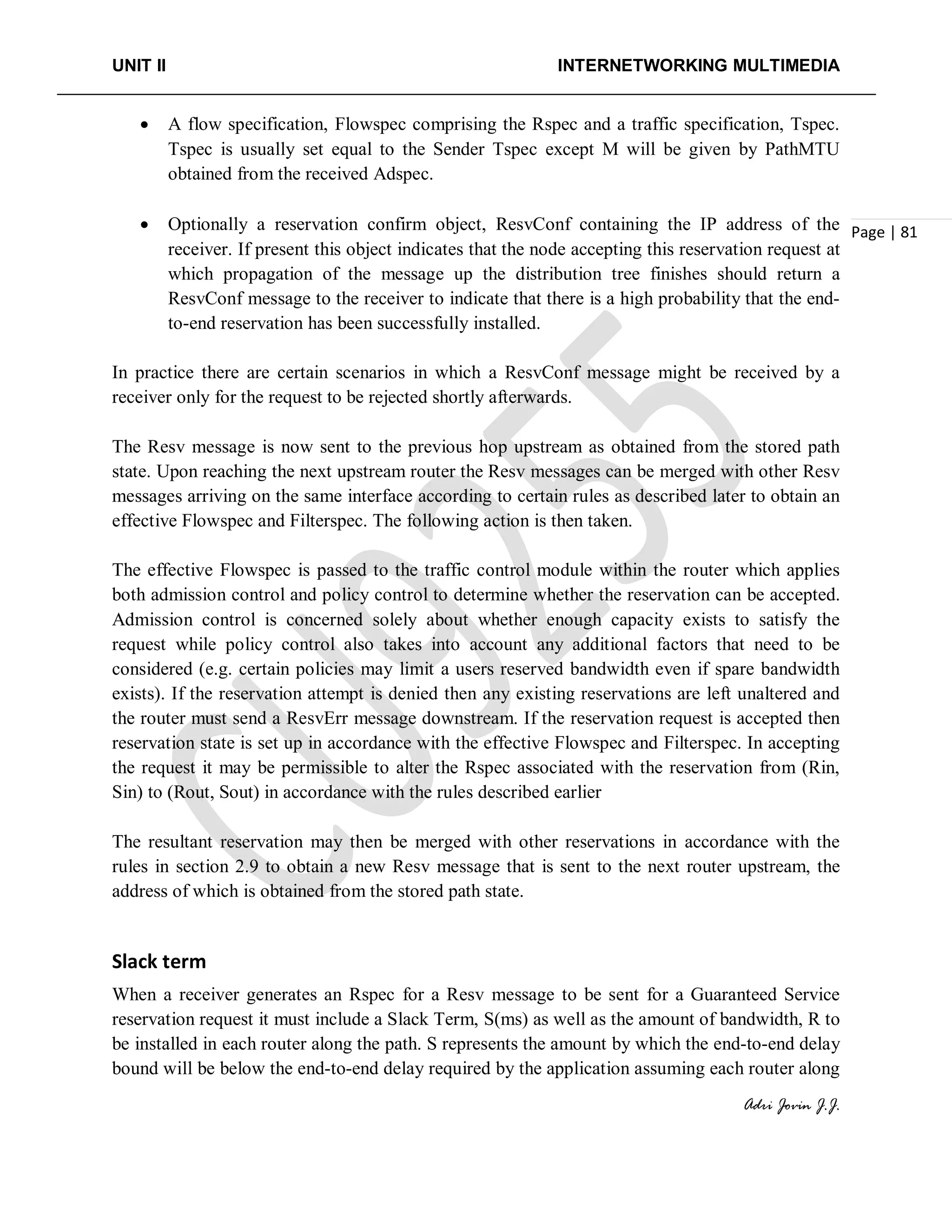 UNIT II INTERNETWORKING MULTIMEDIA
Adri Jovin J.J.
Page | 81
• A flow specification, Flowspec comprising the Rspec and a traffic specification, Tspec.
Tspec is usually set equal to the Sender Tspec except M will be given by PathMTU
obtained from the received Adspec.
• Optionally a reservation confirm object, ResvConf containing the IP address of the
receiver. If present this object indicates that the node accepting this reservation request at
which propagation of the message up the distribution tree finishes should return a
ResvConf message to the receiver to indicate that there is a high probability that the end-
to-end reservation has been successfully installed.
In practice there are certain scenarios in which a ResvConf message might be received by a
receiver only for the request to be rejected shortly afterwards.
The Resv message is now sent to the previous hop upstream as obtained from the stored path
state. Upon reaching the next upstream router the Resv messages can be merged with other Resv
messages arriving on the same interface according to certain rules as described later to obtain an
effective Flowspec and Filterspec. The following action is then taken.
The effective Flowspec is passed to the traffic control module within the router which applies
both admission control and policy control to determine whether the reservation can be accepted.
Admission control is concerned solely about whether enough capacity exists to satisfy the
request while policy control also takes into account any additional factors that need to be
considered (e.g. certain policies may limit a users reserved bandwidth even if spare bandwidth
exists). If the reservation attempt is denied then any existing reservations are left unaltered and
the router must send a ResvErr message downstream. If the reservation request is accepted then
reservation state is set up in accordance with the effective Flowspec and Filterspec. In accepting
the request it may be permissible to alter the Rspec associated with the reservation from (Rin,
Sin) to (Rout, Sout) in accordance with the rules described earlier
The resultant reservation may then be merged with other reservations in accordance with the
rules in section 2.9 to obtain a new Resv message that is sent to the next router upstream, the
address of which is obtained from the stored path state.
Slack term
When a receiver generates an Rspec for a Resv message to be sent for a Guaranteed Service
reservation request it must include a Slack Term, S(ms) as well as the amount of bandwidth, R to
be installed in each router along the path. S represents the amount by which the end-to-end delay
bound will be below the end-to-end delay required by the application assuming each router along
 