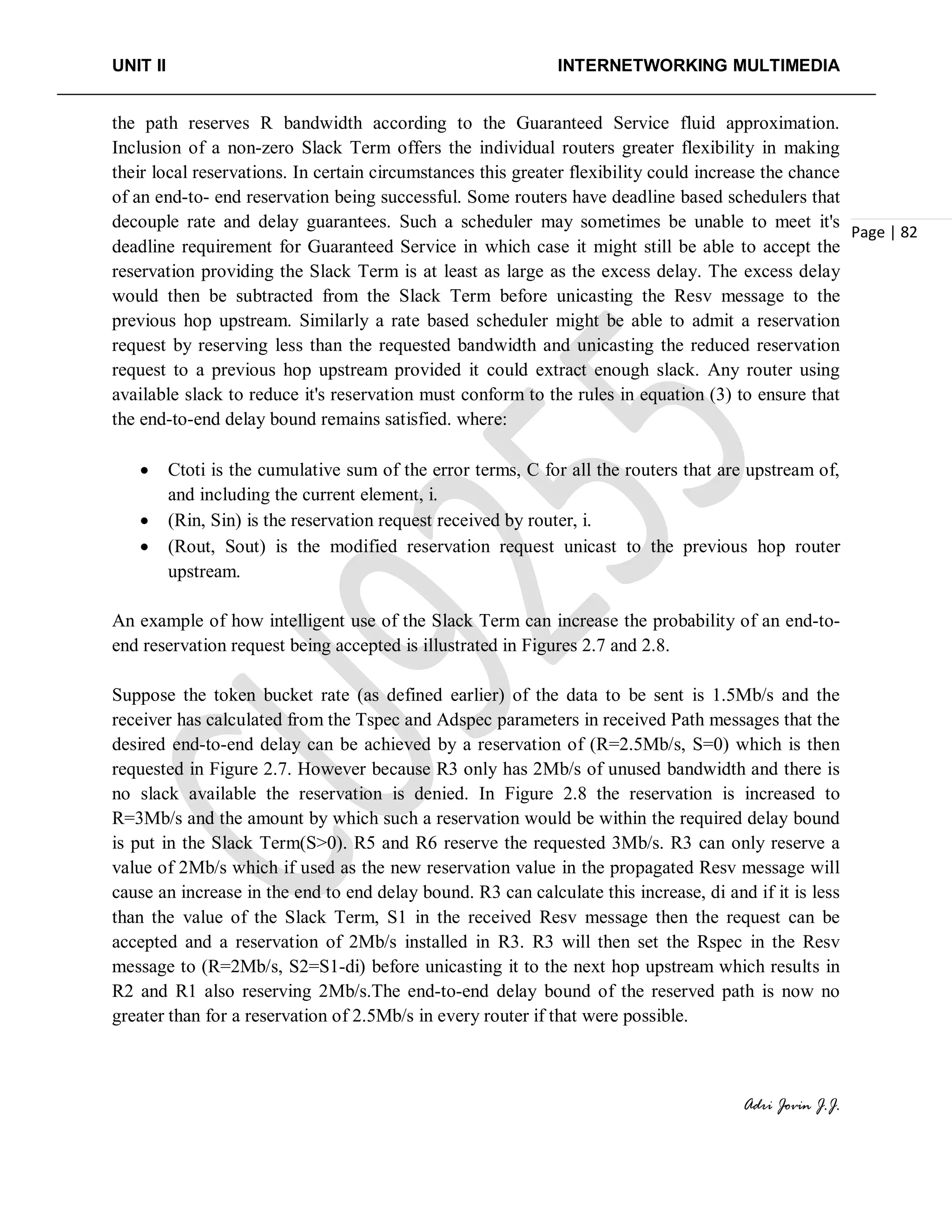 UNIT II INTERNETWORKING MULTIMEDIA
Adri Jovin J.J.
Page | 82
the path reserves R bandwidth according to the Guaranteed Service fluid approximation.
Inclusion of a non-zero Slack Term offers the individual routers greater flexibility in making
their local reservations. In certain circumstances this greater flexibility could increase the chance
of an end-to- end reservation being successful. Some routers have deadline based schedulers that
decouple rate and delay guarantees. Such a scheduler may sometimes be unable to meet it's
deadline requirement for Guaranteed Service in which case it might still be able to accept the
reservation providing the Slack Term is at least as large as the excess delay. The excess delay
would then be subtracted from the Slack Term before unicasting the Resv message to the
previous hop upstream. Similarly a rate based scheduler might be able to admit a reservation
request by reserving less than the requested bandwidth and unicasting the reduced reservation
request to a previous hop upstream provided it could extract enough slack. Any router using
available slack to reduce it's reservation must conform to the rules in equation (3) to ensure that
the end-to-end delay bound remains satisfied. where:
• Ctoti is the cumulative sum of the error terms, C for all the routers that are upstream of,
and including the current element, i.
• (Rin, Sin) is the reservation request received by router, i.
• (Rout, Sout) is the modified reservation request unicast to the previous hop router
upstream.
An example of how intelligent use of the Slack Term can increase the probability of an end-to-
end reservation request being accepted is illustrated in Figures 2.7 and 2.8.
Suppose the token bucket rate (as defined earlier) of the data to be sent is 1.5Mb/s and the
receiver has calculated from the Tspec and Adspec parameters in received Path messages that the
desired end-to-end delay can be achieved by a reservation of (R=2.5Mb/s, S=0) which is then
requested in Figure 2.7. However because R3 only has 2Mb/s of unused bandwidth and there is
no slack available the reservation is denied. In Figure 2.8 the reservation is increased to
R=3Mb/s and the amount by which such a reservation would be within the required delay bound
is put in the Slack Term(S>0). R5 and R6 reserve the requested 3Mb/s. R3 can only reserve a
value of 2Mb/s which if used as the new reservation value in the propagated Resv message will
cause an increase in the end to end delay bound. R3 can calculate this increase, di and if it is less
than the value of the Slack Term, S1 in the received Resv message then the request can be
accepted and a reservation of 2Mb/s installed in R3. R3 will then set the Rspec in the Resv
message to (R=2Mb/s, S2=S1-di) before unicasting it to the next hop upstream which results in
R2 and R1 also reserving 2Mb/s.The end-to-end delay bound of the reserved path is now no
greater than for a reservation of 2.5Mb/s in every router if that were possible.
 