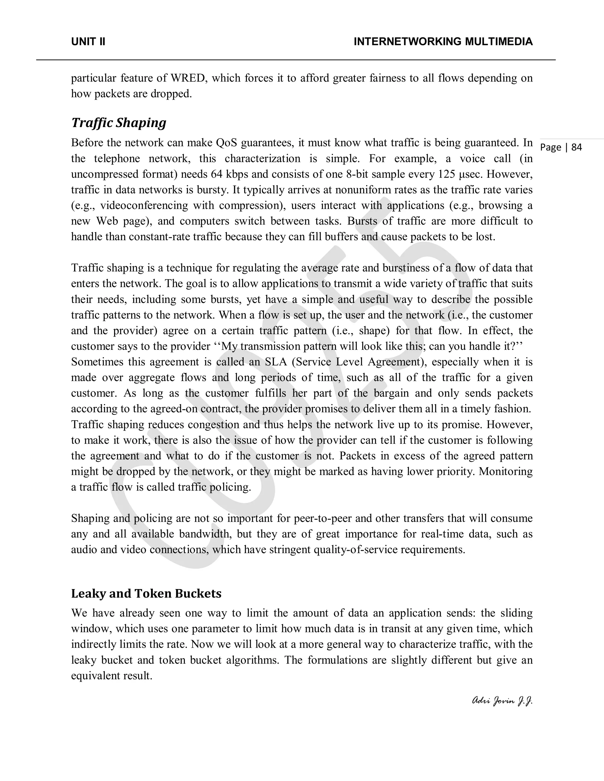 UNIT II INTERNETWORKING MULTIMEDIA
Adri Jovin J.J.
Page | 84
particular feature of WRED, which forces it to afford greater fairness to all flows depending on
how packets are dropped.
Traffic Shaping
Before the network can make QoS guarantees, it must know what traffic is being guaranteed. In
the telephone network, this characterization is simple. For example, a voice call (in
uncompressed format) needs 64 kbps and consists of one 8-bit sample every 125 μsec. However,
traffic in data networks is bursty. It typically arrives at nonuniform rates as the traffic rate varies
(e.g., videoconferencing with compression), users interact with applications (e.g., browsing a
new Web page), and computers switch between tasks. Bursts of traffic are more difficult to
handle than constant-rate traffic because they can fill buffers and cause packets to be lost.
Traffic shaping is a technique for regulating the average rate and burstiness of a flow of data that
enters the network. The goal is to allow applications to transmit a wide variety of traffic that suits
their needs, including some bursts, yet have a simple and useful way to describe the possible
traffic patterns to the network. When a flow is set up, the user and the network (i.e., the customer
and the provider) agree on a certain traffic pattern (i.e., shape) for that flow. In effect, the
customer says to the provider ‘‘My transmission pattern will look like this; can you handle it?’’
Sometimes this agreement is called an SLA (Service Level Agreement), especially when it is
made over aggregate flows and long periods of time, such as all of the traffic for a given
customer. As long as the customer fulfills her part of the bargain and only sends packets
according to the agreed-on contract, the provider promises to deliver them all in a timely fashion.
Traffic shaping reduces congestion and thus helps the network live up to its promise. However,
to make it work, there is also the issue of how the provider can tell if the customer is following
the agreement and what to do if the customer is not. Packets in excess of the agreed pattern
might be dropped by the network, or they might be marked as having lower priority. Monitoring
a traffic flow is called traffic policing.
Shaping and policing are not so important for peer-to-peer and other transfers that will consume
any and all available bandwidth, but they are of great importance for real-time data, such as
audio and video connections, which have stringent quality-of-service requirements.
Leaky and Token Buckets
We have already seen one way to limit the amount of data an application sends: the sliding
window, which uses one parameter to limit how much data is in transit at any given time, which
indirectly limits the rate. Now we will look at a more general way to characterize traffic, with the
leaky bucket and token bucket algorithms. The formulations are slightly different but give an
equivalent result.
 