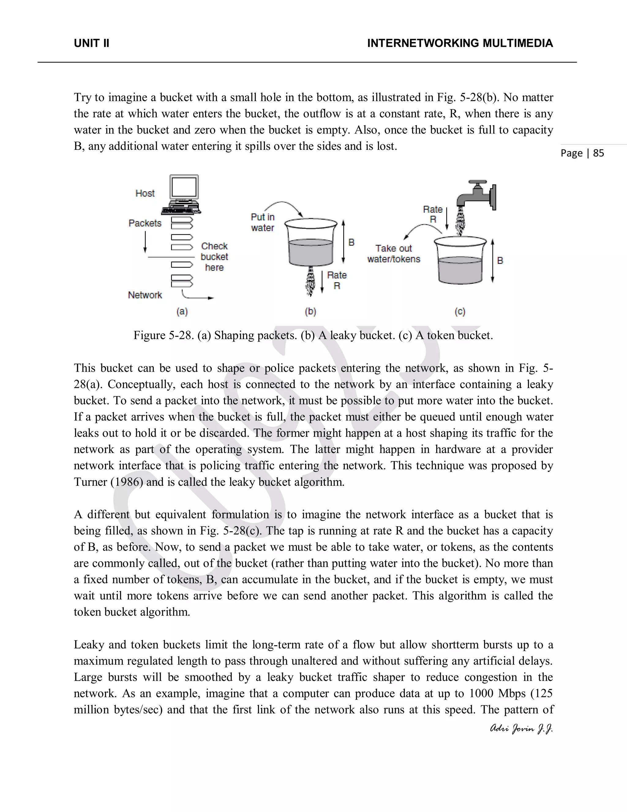UNIT II INTERNETWORKING MULTIMEDIA
Adri Jovin J.J.
Page | 85
Try to imagine a bucket with a small hole in the bottom, as illustrated in Fig. 5-28(b). No matter
the rate at which water enters the bucket, the outflow is at a constant rate, R, when there is any
water in the bucket and zero when the bucket is empty. Also, once the bucket is full to capacity
B, any additional water entering it spills over the sides and is lost.
Figure 5-28. (a) Shaping packets. (b) A leaky bucket. (c) A token bucket.
This bucket can be used to shape or police packets entering the network, as shown in Fig. 5-
28(a). Conceptually, each host is connected to the network by an interface containing a leaky
bucket. To send a packet into the network, it must be possible to put more water into the bucket.
If a packet arrives when the bucket is full, the packet must either be queued until enough water
leaks out to hold it or be discarded. The former might happen at a host shaping its traffic for the
network as part of the operating system. The latter might happen in hardware at a provider
network interface that is policing traffic entering the network. This technique was proposed by
Turner (1986) and is called the leaky bucket algorithm.
A different but equivalent formulation is to imagine the network interface as a bucket that is
being filled, as shown in Fig. 5-28(c). The tap is running at rate R and the bucket has a capacity
of B, as before. Now, to send a packet we must be able to take water, or tokens, as the contents
are commonly called, out of the bucket (rather than putting water into the bucket). No more than
a fixed number of tokens, B, can accumulate in the bucket, and if the bucket is empty, we must
wait until more tokens arrive before we can send another packet. This algorithm is called the
token bucket algorithm.
Leaky and token buckets limit the long-term rate of a flow but allow shortterm bursts up to a
maximum regulated length to pass through unaltered and without suffering any artificial delays.
Large bursts will be smoothed by a leaky bucket traffic shaper to reduce congestion in the
network. As an example, imagine that a computer can produce data at up to 1000 Mbps (125
million bytes/sec) and that the first link of the network also runs at this speed. The pattern of
 