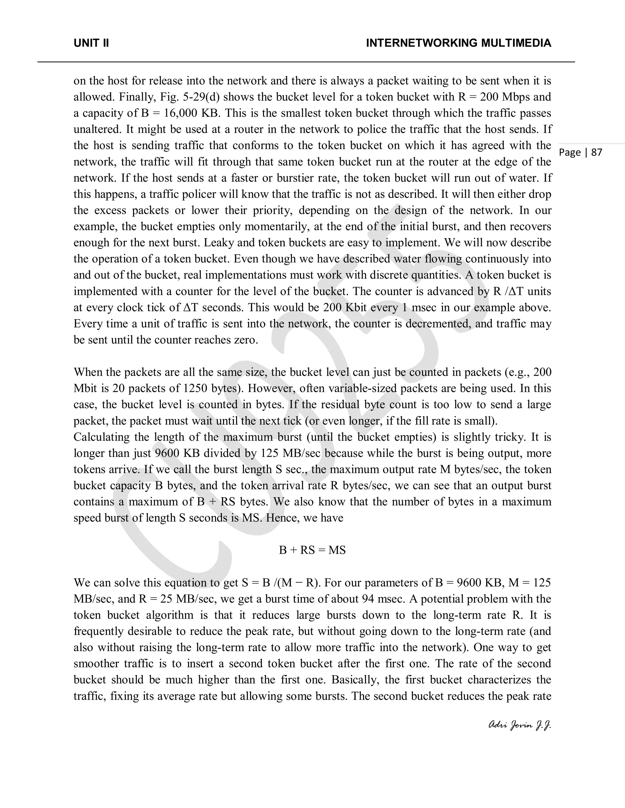 UNIT II INTERNETWORKING MULTIMEDIA
Adri Jovin J.J.
Page | 87
on the host for release into the network and there is always a packet waiting to be sent when it is
allowed. Finally, Fig. 5-29(d) shows the bucket level for a token bucket with R = 200 Mbps and
a capacity of B = 16,000 KB. This is the smallest token bucket through which the traffic passes
unaltered. It might be used at a router in the network to police the traffic that the host sends. If
the host is sending traffic that conforms to the token bucket on which it has agreed with the
network, the traffic will fit through that same token bucket run at the router at the edge of the
network. If the host sends at a faster or burstier rate, the token bucket will run out of water. If
this happens, a traffic policer will know that the traffic is not as described. It will then either drop
the excess packets or lower their priority, depending on the design of the network. In our
example, the bucket empties only momentarily, at the end of the initial burst, and then recovers
enough for the next burst. Leaky and token buckets are easy to implement. We will now describe
the operation of a token bucket. Even though we have described water flowing continuously into
and out of the bucket, real implementations must work with discrete quantities. A token bucket is
implemented with a counter for the level of the bucket. The counter is advanced by R /ΔT units
at every clock tick of ΔT seconds. This would be 200 Kbit every 1 msec in our example above.
Every time a unit of traffic is sent into the network, the counter is decremented, and traffic may
be sent until the counter reaches zero.
When the packets are all the same size, the bucket level can just be counted in packets (e.g., 200
Mbit is 20 packets of 1250 bytes). However, often variable-sized packets are being used. In this
case, the bucket level is counted in bytes. If the residual byte count is too low to send a large
packet, the packet must wait until the next tick (or even longer, if the fill rate is small).
Calculating the length of the maximum burst (until the bucket empties) is slightly tricky. It is
longer than just 9600 KB divided by 125 MB/sec because while the burst is being output, more
tokens arrive. If we call the burst length S sec., the maximum output rate M bytes/sec, the token
bucket capacity B bytes, and the token arrival rate R bytes/sec, we can see that an output burst
contains a maximum of B + RS bytes. We also know that the number of bytes in a maximum
speed burst of length S seconds is MS. Hence, we have
B + RS = MS
We can solve this equation to get S = B /(M − R). For our parameters of B = 9600 KB, M = 125
MB/sec, and R = 25 MB/sec, we get a burst time of about 94 msec. A potential problem with the
token bucket algorithm is that it reduces large bursts down to the long-term rate R. It is
frequently desirable to reduce the peak rate, but without going down to the long-term rate (and
also without raising the long-term rate to allow more traffic into the network). One way to get
smoother traffic is to insert a second token bucket after the first one. The rate of the second
bucket should be much higher than the first one. Basically, the first bucket characterizes the
traffic, fixing its average rate but allowing some bursts. The second bucket reduces the peak rate
 