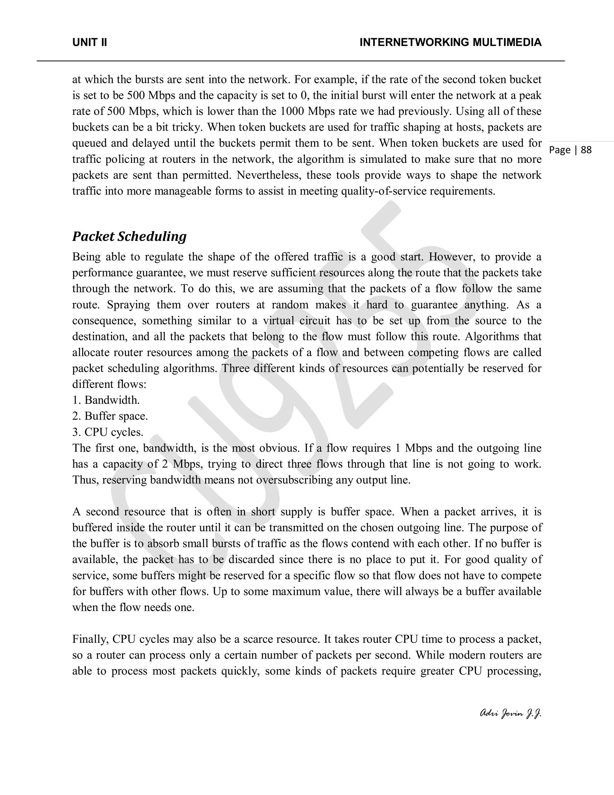 UNIT II INTERNETWORKING MULTIMEDIA
Adri Jovin J.J.
Page | 88
at which the bursts are sent into the network. For example, if the rate of the second token bucket
is set to be 500 Mbps and the capacity is set to 0, the initial burst will enter the network at a peak
rate of 500 Mbps, which is lower than the 1000 Mbps rate we had previously. Using all of these
buckets can be a bit tricky. When token buckets are used for traffic shaping at hosts, packets are
queued and delayed until the buckets permit them to be sent. When token buckets are used for
traffic policing at routers in the network, the algorithm is simulated to make sure that no more
packets are sent than permitted. Nevertheless, these tools provide ways to shape the network
traffic into more manageable forms to assist in meeting quality-of-service requirements.
Packet Scheduling
Being able to regulate the shape of the offered traffic is a good start. However, to provide a
performance guarantee, we must reserve sufficient resources along the route that the packets take
through the network. To do this, we are assuming that the packets of a flow follow the same
route. Spraying them over routers at random makes it hard to guarantee anything. As a
consequence, something similar to a virtual circuit has to be set up from the source to the
destination, and all the packets that belong to the flow must follow this route. Algorithms that
allocate router resources among the packets of a flow and between competing flows are called
packet scheduling algorithms. Three different kinds of resources can potentially be reserved for
different flows:
1. Bandwidth.
2. Buffer space.
3. CPU cycles.
The first one, bandwidth, is the most obvious. If a flow requires 1 Mbps and the outgoing line
has a capacity of 2 Mbps, trying to direct three flows through that line is not going to work.
Thus, reserving bandwidth means not oversubscribing any output line.
A second resource that is often in short supply is buffer space. When a packet arrives, it is
buffered inside the router until it can be transmitted on the chosen outgoing line. The purpose of
the buffer is to absorb small bursts of traffic as the flows contend with each other. If no buffer is
available, the packet has to be discarded since there is no place to put it. For good quality of
service, some buffers might be reserved for a specific flow so that flow does not have to compete
for buffers with other flows. Up to some maximum value, there will always be a buffer available
when the flow needs one.
Finally, CPU cycles may also be a scarce resource. It takes router CPU time to process a packet,
so a router can process only a certain number of packets per second. While modern routers are
able to process most packets quickly, some kinds of packets require greater CPU processing,
 