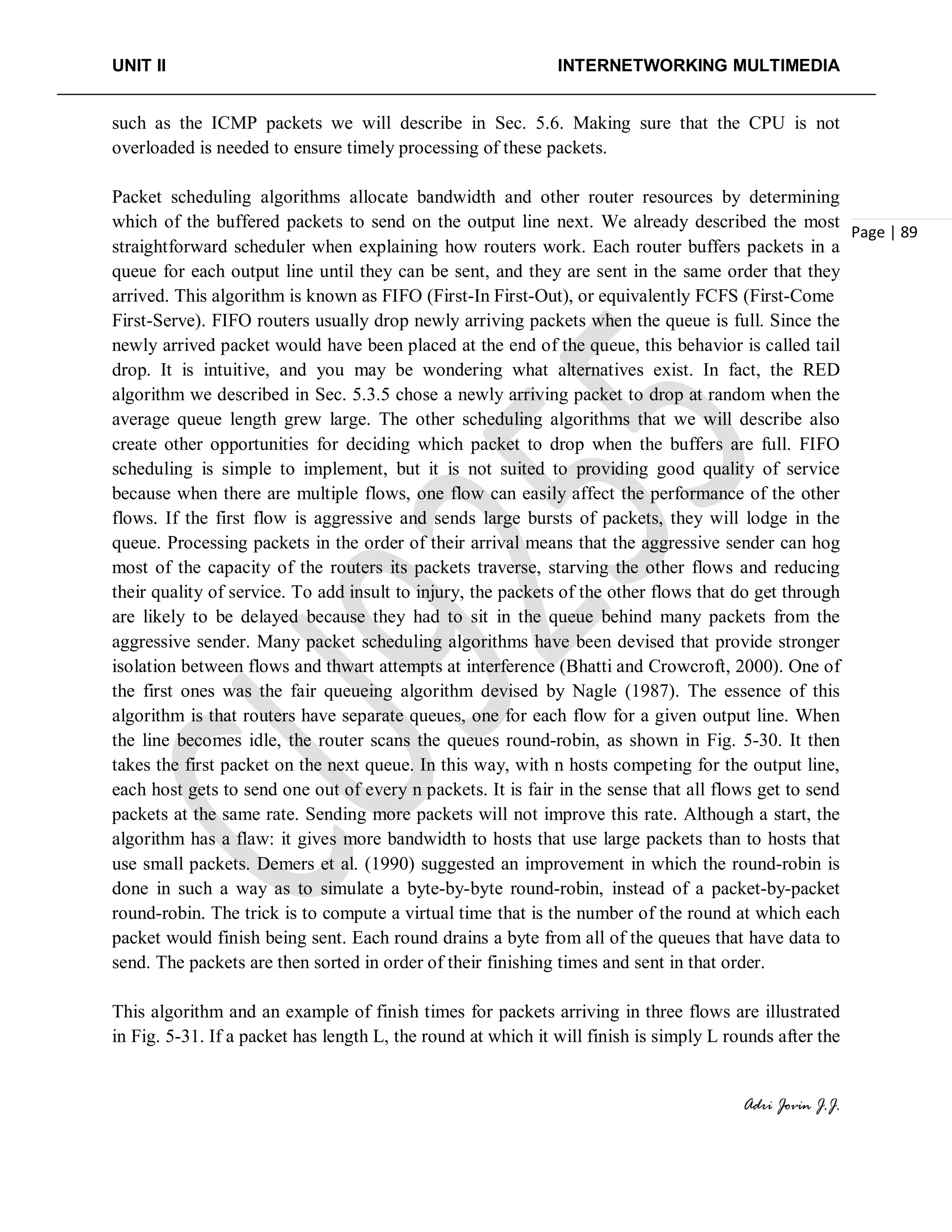 UNIT II INTERNETWORKING MULTIMEDIA
Adri Jovin J.J.
Page | 89
such as the ICMP packets we will describe in Sec. 5.6. Making sure that the CPU is not
overloaded is needed to ensure timely processing of these packets.
Packet scheduling algorithms allocate bandwidth and other router resources by determining
which of the buffered packets to send on the output line next. We already described the most
straightforward scheduler when explaining how routers work. Each router buffers packets in a
queue for each output line until they can be sent, and they are sent in the same order that they
arrived. This algorithm is known as FIFO (First-In First-Out), or equivalently FCFS (First-Come
First-Serve). FIFO routers usually drop newly arriving packets when the queue is full. Since the
newly arrived packet would have been placed at the end of the queue, this behavior is called tail
drop. It is intuitive, and you may be wondering what alternatives exist. In fact, the RED
algorithm we described in Sec. 5.3.5 chose a newly arriving packet to drop at random when the
average queue length grew large. The other scheduling algorithms that we will describe also
create other opportunities for deciding which packet to drop when the buffers are full. FIFO
scheduling is simple to implement, but it is not suited to providing good quality of service
because when there are multiple flows, one flow can easily affect the performance of the other
flows. If the first flow is aggressive and sends large bursts of packets, they will lodge in the
queue. Processing packets in the order of their arrival means that the aggressive sender can hog
most of the capacity of the routers its packets traverse, starving the other flows and reducing
their quality of service. To add insult to injury, the packets of the other flows that do get through
are likely to be delayed because they had to sit in the queue behind many packets from the
aggressive sender. Many packet scheduling algorithms have been devised that provide stronger
isolation between flows and thwart attempts at interference (Bhatti and Crowcroft, 2000). One of
the first ones was the fair queueing algorithm devised by Nagle (1987). The essence of this
algorithm is that routers have separate queues, one for each flow for a given output line. When
the line becomes idle, the router scans the queues round-robin, as shown in Fig. 5-30. It then
takes the first packet on the next queue. In this way, with n hosts competing for the output line,
each host gets to send one out of every n packets. It is fair in the sense that all flows get to send
packets at the same rate. Sending more packets will not improve this rate. Although a start, the
algorithm has a flaw: it gives more bandwidth to hosts that use large packets than to hosts that
use small packets. Demers et al. (1990) suggested an improvement in which the round-robin is
done in such a way as to simulate a byte-by-byte round-robin, instead of a packet-by-packet
round-robin. The trick is to compute a virtual time that is the number of the round at which each
packet would finish being sent. Each round drains a byte from all of the queues that have data to
send. The packets are then sorted in order of their finishing times and sent in that order.
This algorithm and an example of finish times for packets arriving in three flows are illustrated
in Fig. 5-31. If a packet has length L, the round at which it will finish is simply L rounds after the
 