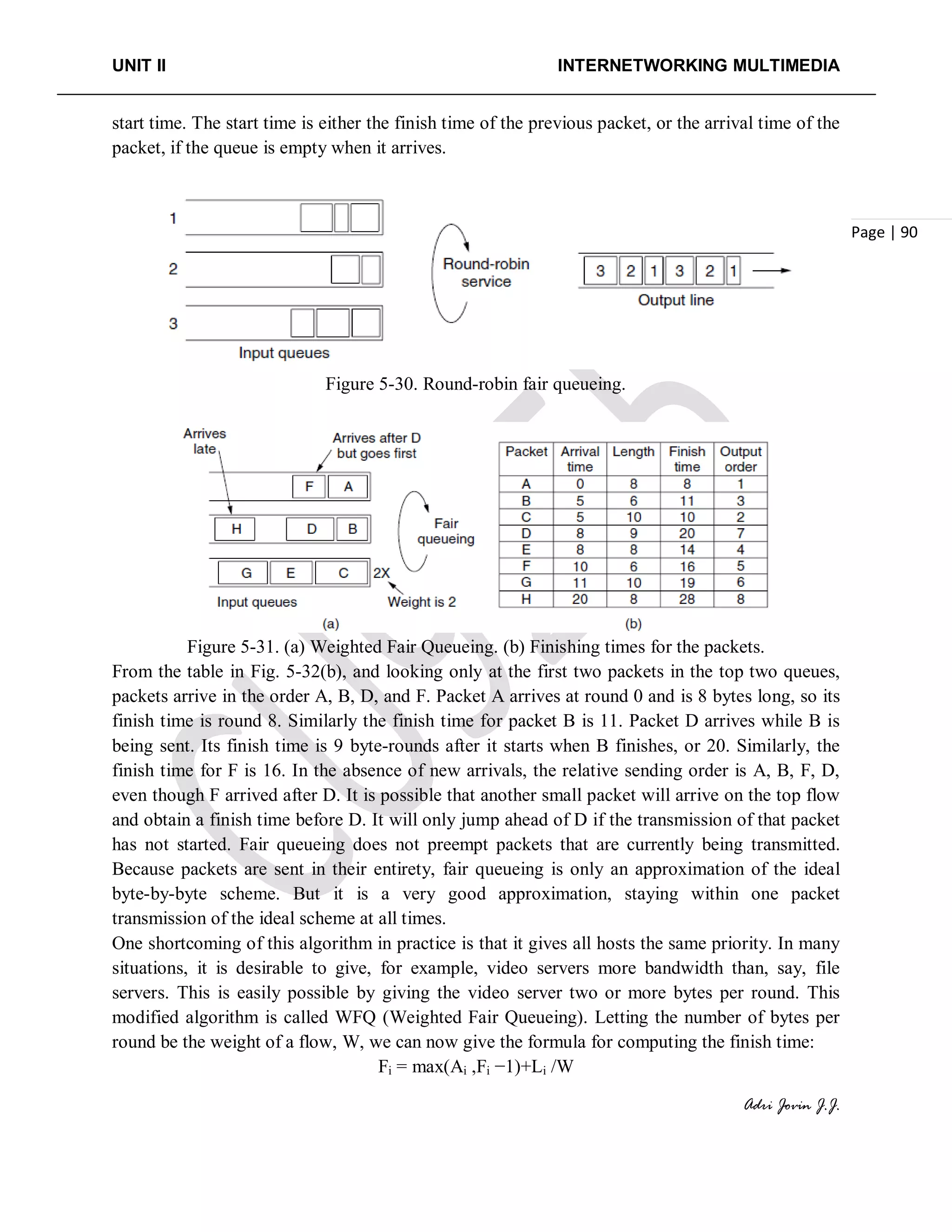 UNIT II INTERNETWORKING MULTIMEDIA
Adri Jovin J.J.
Page | 90
start time. The start time is either the finish time of the previous packet, or the arrival time of the
packet, if the queue is empty when it arrives.
Figure 5-30. Round-robin fair queueing.
Figure 5-31. (a) Weighted Fair Queueing. (b) Finishing times for the packets.
From the table in Fig. 5-32(b), and looking only at the first two packets in the top two queues,
packets arrive in the order A, B, D, and F. Packet A arrives at round 0 and is 8 bytes long, so its
finish time is round 8. Similarly the finish time for packet B is 11. Packet D arrives while B is
being sent. Its finish time is 9 byte-rounds after it starts when B finishes, or 20. Similarly, the
finish time for F is 16. In the absence of new arrivals, the relative sending order is A, B, F, D,
even though F arrived after D. It is possible that another small packet will arrive on the top flow
and obtain a finish time before D. It will only jump ahead of D if the transmission of that packet
has not started. Fair queueing does not preempt packets that are currently being transmitted.
Because packets are sent in their entirety, fair queueing is only an approximation of the ideal
byte-by-byte scheme. But it is a very good approximation, staying within one packet
transmission of the ideal scheme at all times.
One shortcoming of this algorithm in practice is that it gives all hosts the same priority. In many
situations, it is desirable to give, for example, video servers more bandwidth than, say, file
servers. This is easily possible by giving the video server two or more bytes per round. This
modified algorithm is called WFQ (Weighted Fair Queueing). Letting the number of bytes per
round be the weight of a flow, W, we can now give the formula for computing the finish time:
Fi = max(Ai ,Fi −1)+Li /W
 