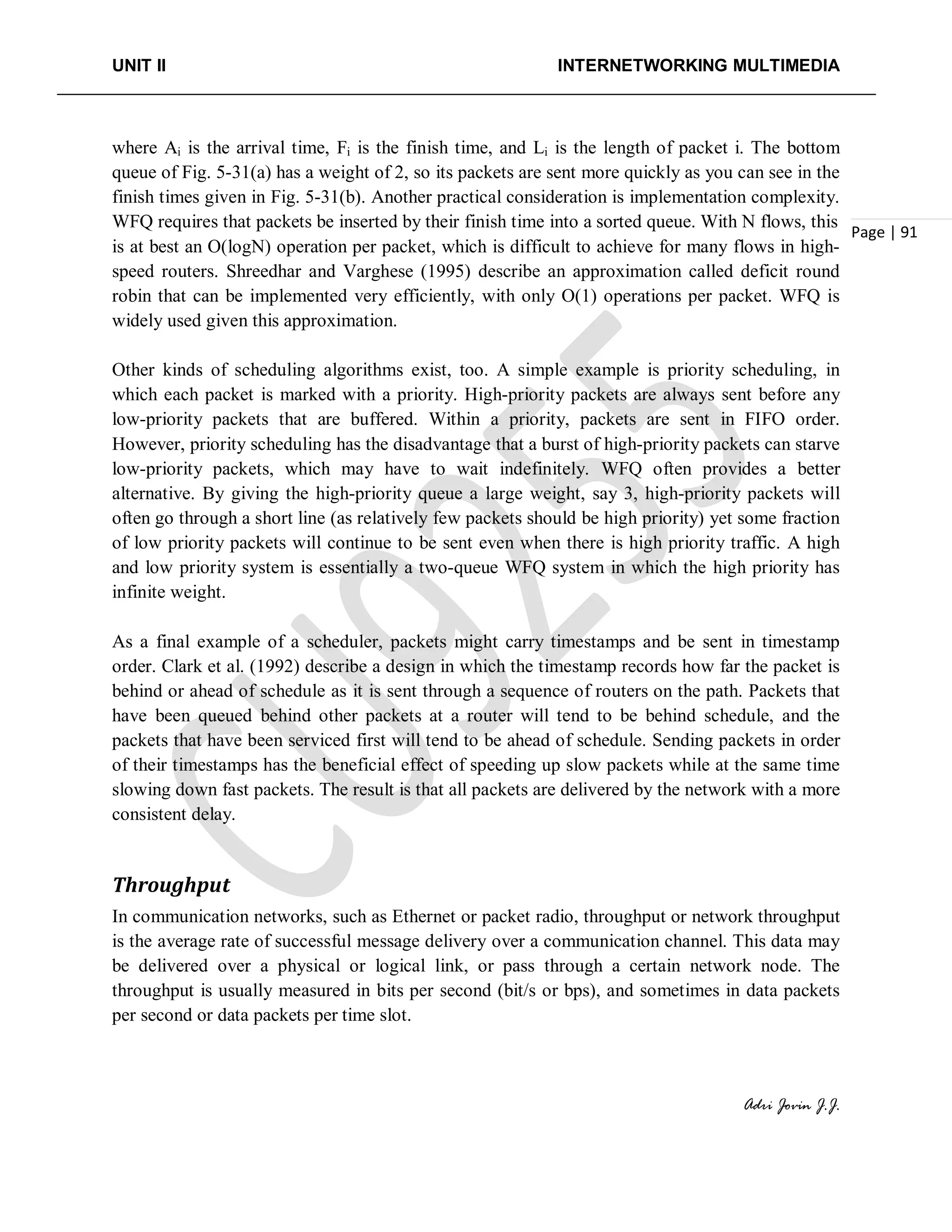 UNIT II INTERNETWORKING MULTIMEDIA
Adri Jovin J.J.
Page | 91
where Ai is the arrival time, Fi is the finish time, and Li is the length of packet i. The bottom
queue of Fig. 5-31(a) has a weight of 2, so its packets are sent more quickly as you can see in the
finish times given in Fig. 5-31(b). Another practical consideration is implementation complexity.
WFQ requires that packets be inserted by their finish time into a sorted queue. With N flows, this
is at best an O(logN) operation per packet, which is difficult to achieve for many flows in high-
speed routers. Shreedhar and Varghese (1995) describe an approximation called deficit round
robin that can be implemented very efficiently, with only O(1) operations per packet. WFQ is
widely used given this approximation.
Other kinds of scheduling algorithms exist, too. A simple example is priority scheduling, in
which each packet is marked with a priority. High-priority packets are always sent before any
low-priority packets that are buffered. Within a priority, packets are sent in FIFO order.
However, priority scheduling has the disadvantage that a burst of high-priority packets can starve
low-priority packets, which may have to wait indefinitely. WFQ often provides a better
alternative. By giving the high-priority queue a large weight, say 3, high-priority packets will
often go through a short line (as relatively few packets should be high priority) yet some fraction
of low priority packets will continue to be sent even when there is high priority traffic. A high
and low priority system is essentially a two-queue WFQ system in which the high priority has
infinite weight.
As a final example of a scheduler, packets might carry timestamps and be sent in timestamp
order. Clark et al. (1992) describe a design in which the timestamp records how far the packet is
behind or ahead of schedule as it is sent through a sequence of routers on the path. Packets that
have been queued behind other packets at a router will tend to be behind schedule, and the
packets that have been serviced first will tend to be ahead of schedule. Sending packets in order
of their timestamps has the beneficial effect of speeding up slow packets while at the same time
slowing down fast packets. The result is that all packets are delivered by the network with a more
consistent delay.
Throughput
In communication networks, such as Ethernet or packet radio, throughput or network throughput
is the average rate of successful message delivery over a communication channel. This data may
be delivered over a physical or logical link, or pass through a certain network node. The
throughput is usually measured in bits per second (bit/s or bps), and sometimes in data packets
per second or data packets per time slot.
 