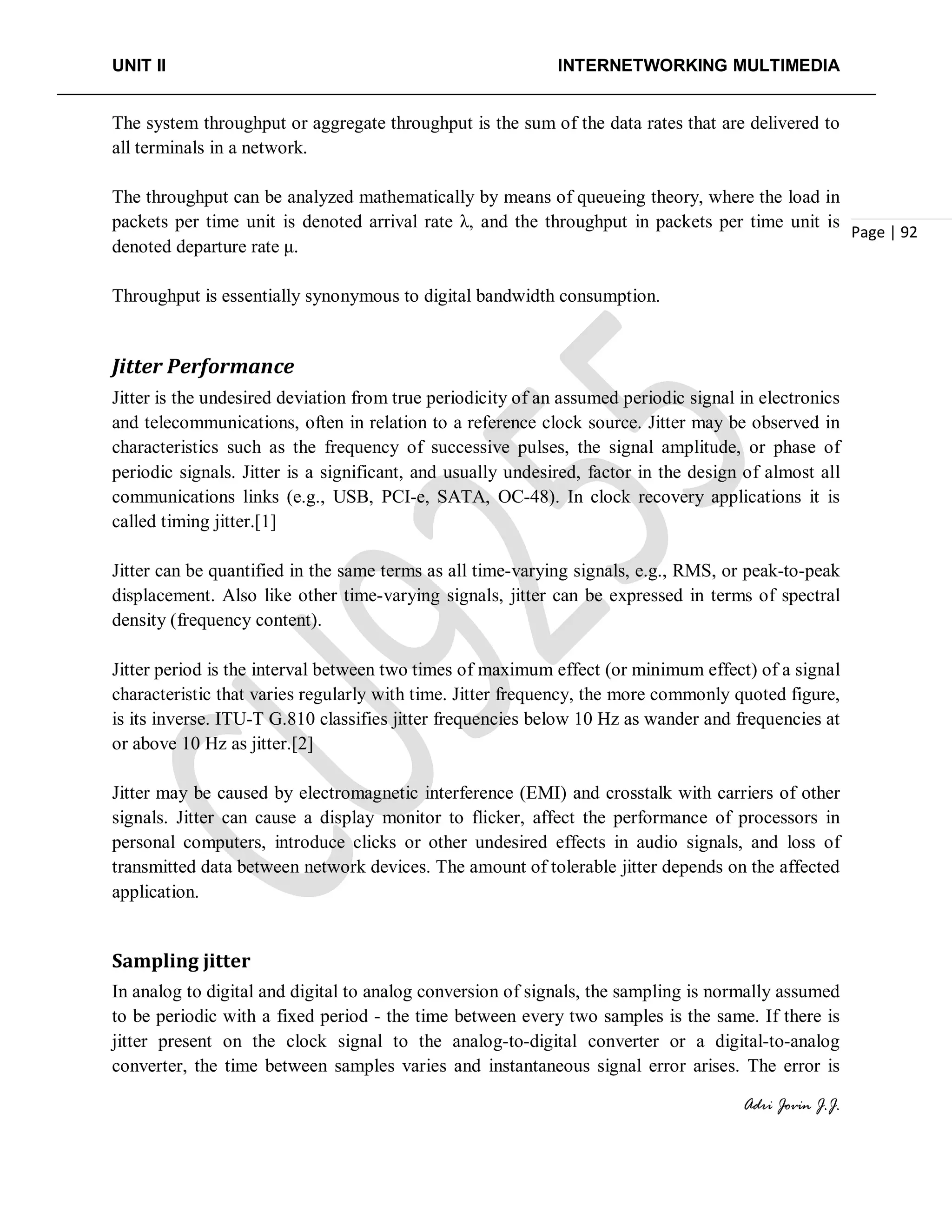 UNIT II INTERNETWORKING MULTIMEDIA
Adri Jovin J.J.
Page | 92
The system throughput or aggregate throughput is the sum of the data rates that are delivered to
all terminals in a network.
The throughput can be analyzed mathematically by means of queueing theory, where the load in
packets per time unit is denoted arrival rate λ, and the throughput in packets per time unit is
denoted departure rate μ.
Throughput is essentially synonymous to digital bandwidth consumption.
Jitter Performance
Jitter is the undesired deviation from true periodicity of an assumed periodic signal in electronics
and telecommunications, often in relation to a reference clock source. Jitter may be observed in
characteristics such as the frequency of successive pulses, the signal amplitude, or phase of
periodic signals. Jitter is a significant, and usually undesired, factor in the design of almost all
communications links (e.g., USB, PCI-e, SATA, OC-48). In clock recovery applications it is
called timing jitter.[1]
Jitter can be quantified in the same terms as all time-varying signals, e.g., RMS, or peak-to-peak
displacement. Also like other time-varying signals, jitter can be expressed in terms of spectral
density (frequency content).
Jitter period is the interval between two times of maximum effect (or minimum effect) of a signal
characteristic that varies regularly with time. Jitter frequency, the more commonly quoted figure,
is its inverse. ITU-T G.810 classifies jitter frequencies below 10 Hz as wander and frequencies at
or above 10 Hz as jitter.[2]
Jitter may be caused by electromagnetic interference (EMI) and crosstalk with carriers of other
signals. Jitter can cause a display monitor to flicker, affect the performance of processors in
personal computers, introduce clicks or other undesired effects in audio signals, and loss of
transmitted data between network devices. The amount of tolerable jitter depends on the affected
application.
Sampling jitter
In analog to digital and digital to analog conversion of signals, the sampling is normally assumed
to be periodic with a fixed period - the time between every two samples is the same. If there is
jitter present on the clock signal to the analog-to-digital converter or a digital-to-analog
converter, the time between samples varies and instantaneous signal error arises. The error is
 