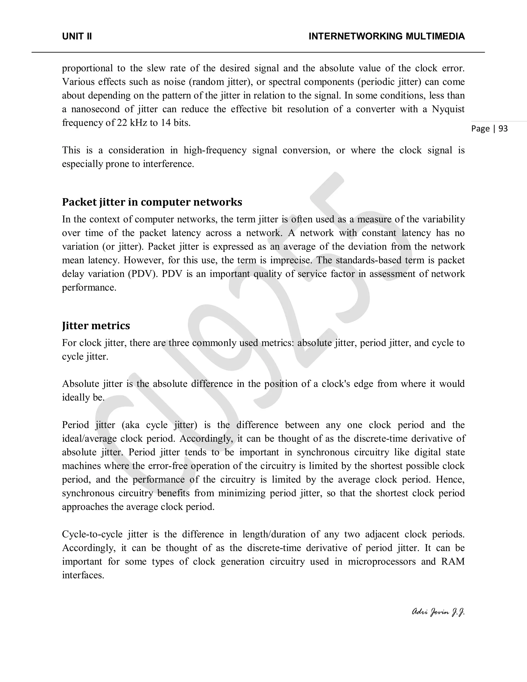 UNIT II INTERNETWORKING MULTIMEDIA
Adri Jovin J.J.
Page | 93
proportional to the slew rate of the desired signal and the absolute value of the clock error.
Various effects such as noise (random jitter), or spectral components (periodic jitter) can come
about depending on the pattern of the jitter in relation to the signal. In some conditions, less than
a nanosecond of jitter can reduce the effective bit resolution of a converter with a Nyquist
frequency of 22 kHz to 14 bits.
This is a consideration in high-frequency signal conversion, or where the clock signal is
especially prone to interference.
Packet jitter in computer networks
In the context of computer networks, the term jitter is often used as a measure of the variability
over time of the packet latency across a network. A network with constant latency has no
variation (or jitter). Packet jitter is expressed as an average of the deviation from the network
mean latency. However, for this use, the term is imprecise. The standards-based term is packet
delay variation (PDV). PDV is an important quality of service factor in assessment of network
performance.
Jitter metrics
For clock jitter, there are three commonly used metrics: absolute jitter, period jitter, and cycle to
cycle jitter.
Absolute jitter is the absolute difference in the position of a clock's edge from where it would
ideally be.
Period jitter (aka cycle jitter) is the difference between any one clock period and the
ideal/average clock period. Accordingly, it can be thought of as the discrete-time derivative of
absolute jitter. Period jitter tends to be important in synchronous circuitry like digital state
machines where the error-free operation of the circuitry is limited by the shortest possible clock
period, and the performance of the circuitry is limited by the average clock period. Hence,
synchronous circuitry benefits from minimizing period jitter, so that the shortest clock period
approaches the average clock period.
Cycle-to-cycle jitter is the difference in length/duration of any two adjacent clock periods.
Accordingly, it can be thought of as the discrete-time derivative of period jitter. It can be
important for some types of clock generation circuitry used in microprocessors and RAM
interfaces.
 