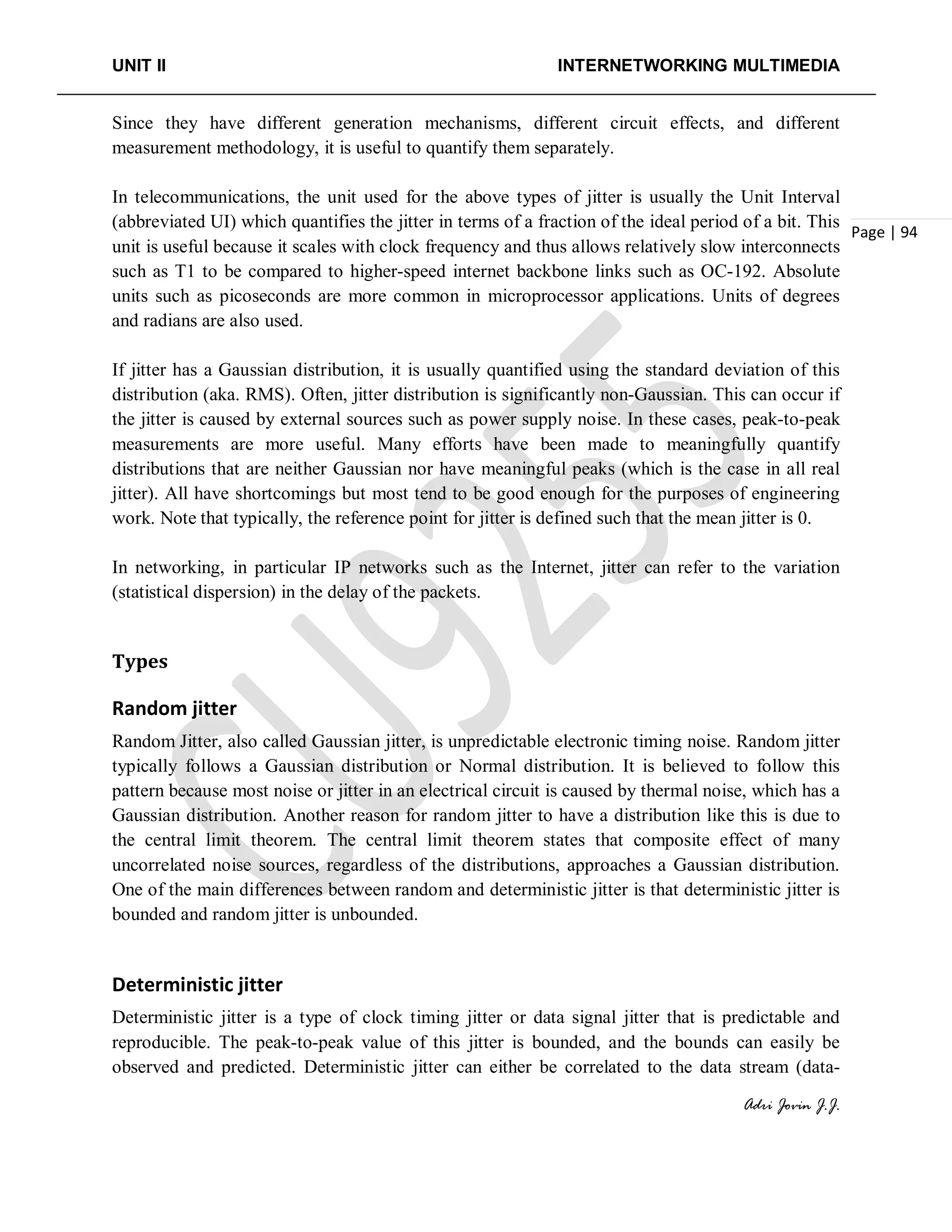 UNIT II INTERNETWORKING MULTIMEDIA
Adri Jovin J.J.
Page | 94
Since they have different generation mechanisms, different circuit effects, and different
measurement methodology, it is useful to quantify them separately.
In telecommunications, the unit used for the above types of jitter is usually the Unit Interval
(abbreviated UI) which quantifies the jitter in terms of a fraction of the ideal period of a bit. This
unit is useful because it scales with clock frequency and thus allows relatively slow interconnects
such as T1 to be compared to higher-speed internet backbone links such as OC-192. Absolute
units such as picoseconds are more common in microprocessor applications. Units of degrees
and radians are also used.
If jitter has a Gaussian distribution, it is usually quantified using the standard deviation of this
distribution (aka. RMS). Often, jitter distribution is significantly non-Gaussian. This can occur if
the jitter is caused by external sources such as power supply noise. In these cases, peak-to-peak
measurements are more useful. Many efforts have been made to meaningfully quantify
distributions that are neither Gaussian nor have meaningful peaks (which is the case in all real
jitter). All have shortcomings but most tend to be good enough for the purposes of engineering
work. Note that typically, the reference point for jitter is defined such that the mean jitter is 0.
In networking, in particular IP networks such as the Internet, jitter can refer to the variation
(statistical dispersion) in the delay of the packets.
Types
Random jitter
Random Jitter, also called Gaussian jitter, is unpredictable electronic timing noise. Random jitter
typically follows a Gaussian distribution or Normal distribution. It is believed to follow this
pattern because most noise or jitter in an electrical circuit is caused by thermal noise, which has a
Gaussian distribution. Another reason for random jitter to have a distribution like this is due to
the central limit theorem. The central limit theorem states that composite effect of many
uncorrelated noise sources, regardless of the distributions, approaches a Gaussian distribution.
One of the main differences between random and deterministic jitter is that deterministic jitter is
bounded and random jitter is unbounded.
Deterministic jitter
Deterministic jitter is a type of clock timing jitter or data signal jitter that is predictable and
reproducible. The peak-to-peak value of this jitter is bounded, and the bounds can easily be
observed and predicted. Deterministic jitter can either be correlated to the data stream (data-
 