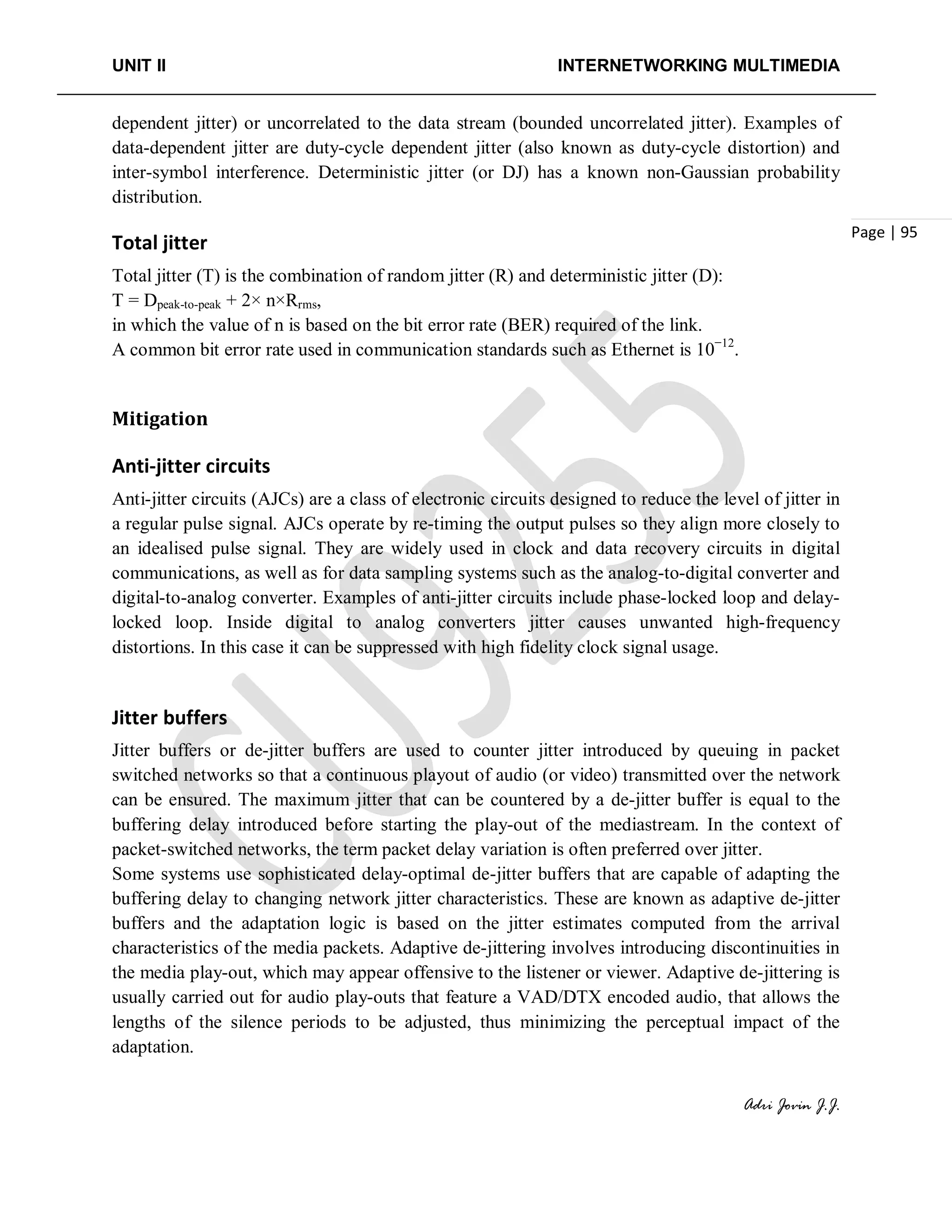UNIT II INTERNETWORKING MULTIMEDIA
Adri Jovin J.J.
Page | 95
dependent jitter) or uncorrelated to the data stream (bounded uncorrelated jitter). Examples of
data-dependent jitter are duty-cycle dependent jitter (also known as duty-cycle distortion) and
inter-symbol interference. Deterministic jitter (or DJ) has a known non-Gaussian probability
distribution.
Total jitter
Total jitter (T) is the combination of random jitter (R) and deterministic jitter (D):
T = Dpeak-to-peak + 2× n×Rrms,
in which the value of n is based on the bit error rate (BER) required of the link.
A common bit error rate used in communication standards such as Ethernet is 10−12
.
Mitigation
Anti-jitter circuits
Anti-jitter circuits (AJCs) are a class of electronic circuits designed to reduce the level of jitter in
a regular pulse signal. AJCs operate by re-timing the output pulses so they align more closely to
an idealised pulse signal. They are widely used in clock and data recovery circuits in digital
communications, as well as for data sampling systems such as the analog-to-digital converter and
digital-to-analog converter. Examples of anti-jitter circuits include phase-locked loop and delay-
locked loop. Inside digital to analog converters jitter causes unwanted high-frequency
distortions. In this case it can be suppressed with high fidelity clock signal usage.
Jitter buffers
Jitter buffers or de-jitter buffers are used to counter jitter introduced by queuing in packet
switched networks so that a continuous playout of audio (or video) transmitted over the network
can be ensured. The maximum jitter that can be countered by a de-jitter buffer is equal to the
buffering delay introduced before starting the play-out of the mediastream. In the context of
packet-switched networks, the term packet delay variation is often preferred over jitter.
Some systems use sophisticated delay-optimal de-jitter buffers that are capable of adapting the
buffering delay to changing network jitter characteristics. These are known as adaptive de-jitter
buffers and the adaptation logic is based on the jitter estimates computed from the arrival
characteristics of the media packets. Adaptive de-jittering involves introducing discontinuities in
the media play-out, which may appear offensive to the listener or viewer. Adaptive de-jittering is
usually carried out for audio play-outs that feature a VAD/DTX encoded audio, that allows the
lengths of the silence periods to be adjusted, thus minimizing the perceptual impact of the
adaptation.
 