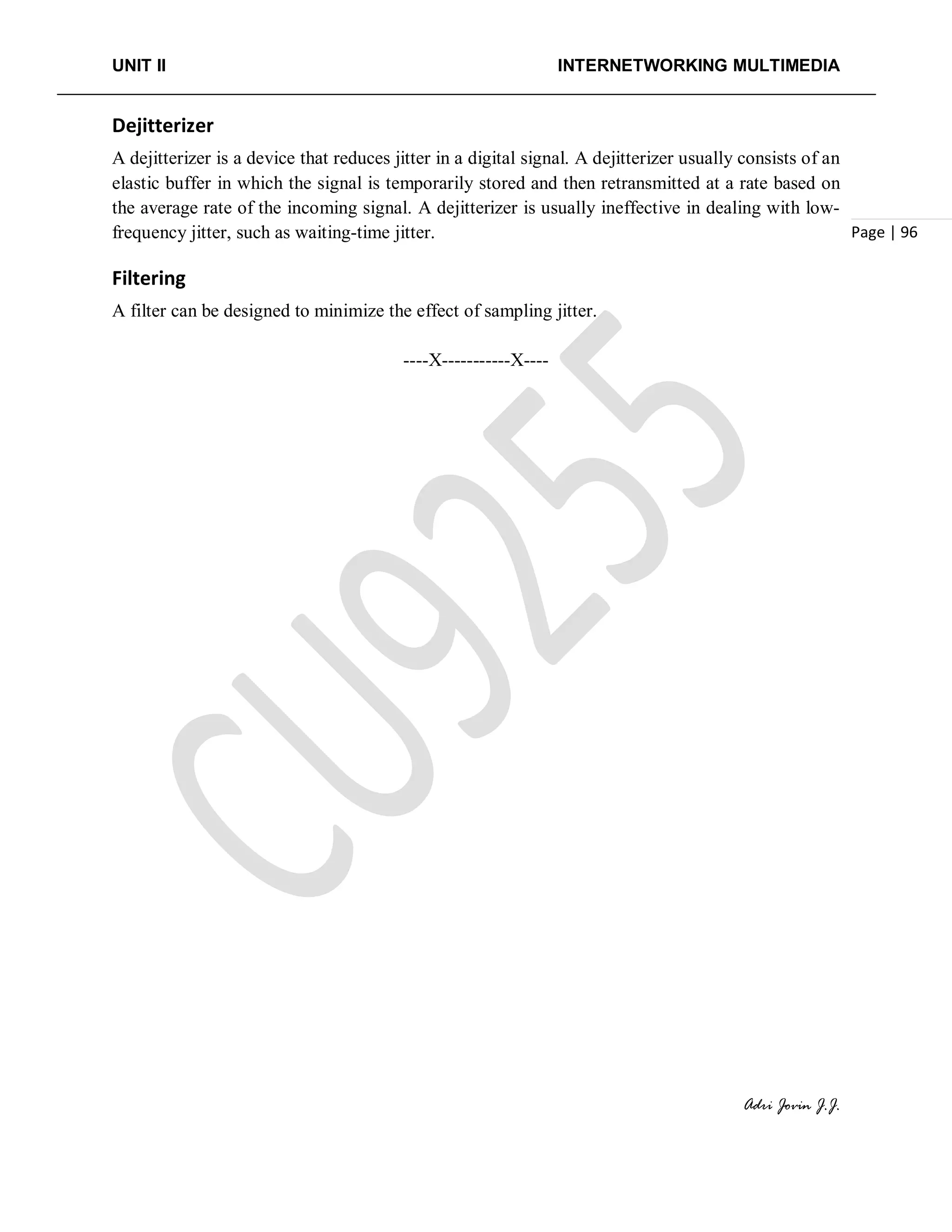UNIT II INTERNETWORKING MULTIMEDIA
Adri Jovin J.J.
Page | 96
Dejitterizer
A dejitterizer is a device that reduces jitter in a digital signal. A dejitterizer usually consists of an
elastic buffer in which the signal is temporarily stored and then retransmitted at a rate based on
the average rate of the incoming signal. A dejitterizer is usually ineffective in dealing with low-
frequency jitter, such as waiting-time jitter.
Filtering
A filter can be designed to minimize the effect of sampling jitter.
----X-----------X----
 