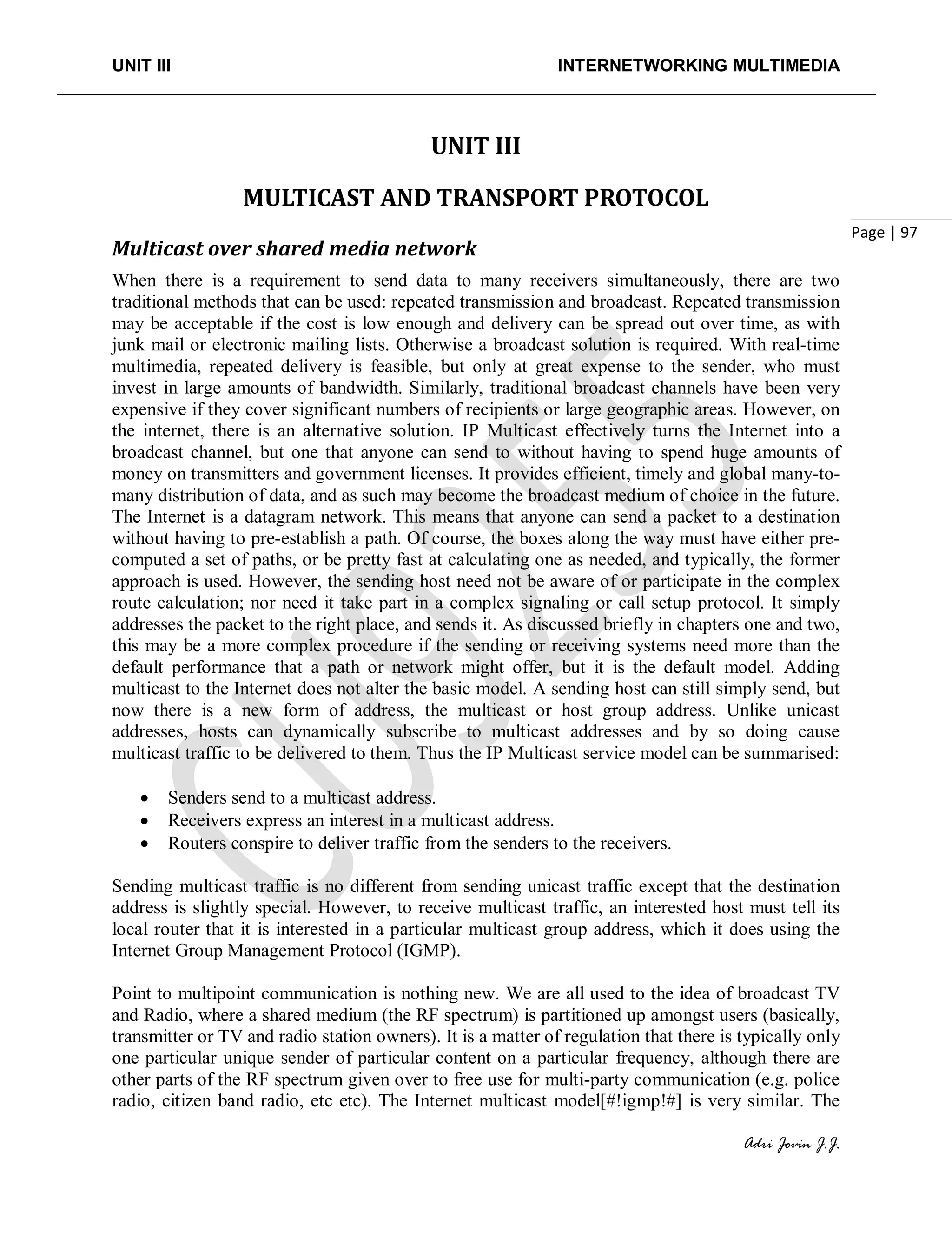 UNIT III INTERNETWORKING MULTIMEDIA
Adri Jovin J.J.
Page | 97
UNIT III
MULTICAST AND TRANSPORT PROTOCOL
Multicast over shared media network
When there is a requirement to send data to many receivers simultaneously, there are two
traditional methods that can be used: repeated transmission and broadcast. Repeated transmission
may be acceptable if the cost is low enough and delivery can be spread out over time, as with
junk mail or electronic mailing lists. Otherwise a broadcast solution is required. With real-time
multimedia, repeated delivery is feasible, but only at great expense to the sender, who must
invest in large amounts of bandwidth. Similarly, traditional broadcast channels have been very
expensive if they cover significant numbers of recipients or large geographic areas. However, on
the internet, there is an alternative solution. IP Multicast effectively turns the Internet into a
broadcast channel, but one that anyone can send to without having to spend huge amounts of
money on transmitters and government licenses. It provides efficient, timely and global many-to-
many distribution of data, and as such may become the broadcast medium of choice in the future.
The Internet is a datagram network. This means that anyone can send a packet to a destination
without having to pre-establish a path. Of course, the boxes along the way must have either pre-
computed a set of paths, or be pretty fast at calculating one as needed, and typically, the former
approach is used. However, the sending host need not be aware of or participate in the complex
route calculation; nor need it take part in a complex signaling or call setup protocol. It simply
addresses the packet to the right place, and sends it. As discussed briefly in chapters one and two,
this may be a more complex procedure if the sending or receiving systems need more than the
default performance that a path or network might offer, but it is the default model. Adding
multicast to the Internet does not alter the basic model. A sending host can still simply send, but
now there is a new form of address, the multicast or host group address. Unlike unicast
addresses, hosts can dynamically subscribe to multicast addresses and by so doing cause
multicast traffic to be delivered to them. Thus the IP Multicast service model can be summarised:
• Senders send to a multicast address.
• Receivers express an interest in a multicast address.
• Routers conspire to deliver traffic from the senders to the receivers.
Sending multicast traffic is no different from sending unicast traffic except that the destination
address is slightly special. However, to receive multicast traffic, an interested host must tell its
local router that it is interested in a particular multicast group address, which it does using the
Internet Group Management Protocol (IGMP).
Point to multipoint communication is nothing new. We are all used to the idea of broadcast TV
and Radio, where a shared medium (the RF spectrum) is partitioned up amongst users (basically,
transmitter or TV and radio station owners). It is a matter of regulation that there is typically only
one particular unique sender of particular content on a particular frequency, although there are
other parts of the RF spectrum given over to free use for multi-party communication (e.g. police
radio, citizen band radio, etc etc). The Internet multicast model[#!igmp!#] is very similar. The
 