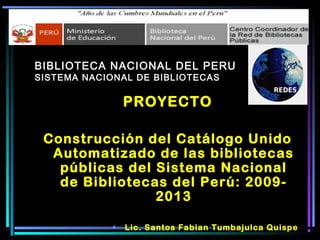 BIBLIOTECA NACIONAL DEL PERU
SISTEMA NACIONAL DE BIBLIOTECAS
PROYECTO
Construcción del Catálogo Unido
Automatizado de las bibliotecas
públicas del Sistema Nacional
de Bibliotecas del Perú: 2009-
2013
• Lic. Santos Fabian Tumbajulca Quispe
 