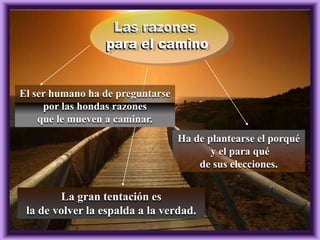 El ser humano ha de preguntarse
por las hondas razones
que le mueven a caminar.
Ha de plantearse el porqué
y el para qué
de sus elecciones.

La gran tentación es
la de volver la espalda a la verdad.

 