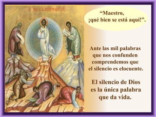 “Maestro,
¡qué bien se está aquí!”.
Ante las mil palabras
que nos confunden
comprendemos que
el silencio es elocuente.
El silencio de Dios
es la única palabra
que da vida.
 