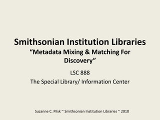 Smithsonian Institution Libraries
   “Metadata Mixing & Matching For
             Discovery”
                    LSC 888
    The Special Library/ Information Center



     Suzanne C. Pilsk ~ Smithsonian Institution Libraries ~ 2010
 