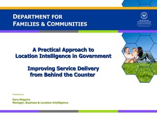 DEPARTMENT FOR
FAMILIES & COMMUNITIES



        A Practical Approach to
  Location Intelligence in Government

                Improving Service Delivery
                 from Behind the Counter


Presented by:

Gary Maguire
Manager, Business & Location Intelligence
 