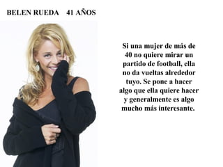 Si una mujer de más de 40 no quiere mirar un partido de football, ella no da vueltas alrededor tuyo. Se pone a hacer algo que ella quiere hacer y generalmente es algo mucho más interesante.  BELEN RUEDA  41 AÑOS 