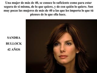SANDRA BULLOCK 42 AÑOS Una mujer de más de 40, se conoce lo suficiente como para estar segura de sí misma, de lo que quiere, y de con quién lo quiere. Son muy pocas las mujeres de más de 40 a las que les importa lo que tú pienses de lo que ella hace.  