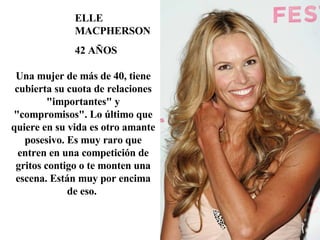 ELLE MACPHERSON 42 AÑOS Una mujer de más de 40, tiene cubierta su cuota de relaciones "importantes" y "compromisos". Lo último que quiere en su vida es otro amante posesivo. Es muy raro que entren en una competición de gritos contigo o te monten una escena. Están muy por encima de eso.  